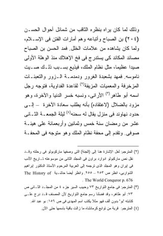 ‫ﻭﺫﻟﻙ ﻟﻤﺎ ﻜﺎﻥ ﻴﺭﺍﻩ ﺒﻨﻅﺭﻩ ﺍﻟﺜﺎﻗﺏ ﻤﻥ ﺸﻤﺎﺌل ﺃﺤﻭﺍل ﺍﻟﺤﺴـﻥ‬
‫)٤٠٢( ﺒﻥ ﺍﻟﺼﺒﺎﺡ ﻭﺃﺘﺒﺎﻋﻪ ﻭﻫﻡ ﺃﻤﺎﺭﺍﺕ ﺍﻟﻔﺘﻥ ﻓﻰ ﺍﻹﺴـﻼﻡ،‬
‫ﻭﻟﻤﺎ ﻜﺎﻥ ﻴﺸﺎﻫﺩﻩ ﻤﻥ ﻋﻼﻤﺎﺕ ﺍﻟﺨﻠل. ﻓﻤﺩ ﺍﻟﺤﺴﻥ ﺒﻥ ﺍﻟﺼﺒﺎﺡ‬
‫ﻤﺼﺎﺌﺩ ﺍﻟﻤﻜﺎﺌﺩ ﻜﻰ ﻴﺴﺘﺩﺭﺝ ﻓﻰ ﻓﺦ ﺍﻹﻫﻼﻙ ﻤﻨﺫ ﺍﻟﻭﻫﻠﺔ ﺍﻷﻭﻟﻰ‬
‫ﺼﻴ ‪‬ﺍ ﻋﻅﻴ ‪‬ﺎ، ﻤﺜل ﻨﻅﺎﻡ ﺍﻟﻤﻠﻙ، ﻓﻴﺫﻴﻊ ﺒﺴـﺒﺏ ﺫﻟـﻙ ﺼـﻴﺕ‬
                                        ‫ﻤ‬      ‫ﺩ‬
‫ﻨﺎﻤﻭﺴﻪ. ﻓﻤﻬﺩ ﺒﺸﻌﺒﺩﺓ ﺍﻟﻐﺭﻭﺭ ﻭﺩﻤﺩﻤـﺔ ﺍﻟـﺯﻭﺭ ﻭﺍﻟﺘﻌﺒﺌـﺎﺕ‬
                                       ‫) ٢(‬
‫ﻟﻘﺎﻋﺩﺓ ﺍﻟﻔﺩﺍﻭﻴﺔ، ﻓﺘﻭﺠﻪ ﺭﺠل‬                    ‫ﺍﻟﻤﺯﺨﺭﻓﺔ ﻭﺍﻟﻤﻌﻤﻴﺎﺕ ﺍﻟﻤﺯﻴﻔﺔ‬
                                                        ‫) ٣(‬
‫ﺍﻷﺭﺍﻨﻰ، ﻭﻨﺴﺒﻪ ﺨﺴﺭ ﺍﻟﺩﻨﻴﺎ ﻭﺍﻵﺨﺭﺓ، ﻭﻫﻭ‬                           ‫ﺍﺴﻤﻪ ﺃﺒﻭ ﻁﺎﻫﺭ‬
‫ﻤﺯﻭﺩ ﺒﺎﻟﻀﻼل )ﻻﻋﺘﻘﺎﺩﻩ( ﺒﺄﻨﻪ ﻴﻁﻠﺏ ﺴﻌﺎﺩﺓ ﺍﻵﺨﺭﺓ – ﺇﻟـﻰ‬
                            ‫) ٤(‬
‫ﻟﻴﻠﺔ ﺍﻟﺠﻤﻌـﺔ ﺍﻟﺜـﺎﻨﻰ‬               ‫ﺤﺩﻭﺩ ﻨﻬﺎﻭﻨﺩ ﻓﻰ ﻤﻨﺯل ﻴﻘﺎل ﻟﻪ ﺴﺤﻨﻪ‬
‫ﻋﺸﺭ ﻤﻥ ﺭﻤﻀﺎﻥ ﺴﻨﺔ ﺨﻤﺱ ﻭﺜﻤﺎﻨﻴﻥ ﻭﺃﺭﺒﻌﻤﺎﺌﺔ ﻋﻠﻰ ﻫﻴﺌـﺔ‬
‫ﺼﻭﻓﻰ. ﻭﺘﻘﺩﻡ ﺇﻟﻰ ﻤﺤﻔﺔ ﻨﻅﺎﻡ ﺍﻟﻤﻠﻙ ﻭﻫﻭ ﻤﺘﻭﺠﻪ ﻓﻰ ﺍﻟﻤﺤﻔـﺔ‬


‫)٢( ﺍﻟﻤﺘﺭﺠﻡ: ﻟﻌل ﺍﻹﺸﺎﺭﺓ ﻫﻨﺎ ﺇﻟﻰ )ﺍﻟﺠﻨﺔ( ﺍﻟﺘﻰ ﻭﺼﻔﻬﺎ ﻤﺎﺭﻜﻭﺒﻭﻟﻭ ﻓﻰ ﺭﺤﻠﺘﻪ ﻭﻗـﺩ‬
‫ﻨﻘل ﻨﺹ ﻤﺎﺭﻜﺒﻭﻟﻭ ﺍﺩﻭﺍﺭﺩ ﺒﺭﺍﻭﻥ ﻓﻰ ﺍﻟﻤﺠﻠﺩ ﺍﻟﺜﺎﻨﻰ ﻤﻥ ﻤﻭﺴﻭﻋﺘﻪ ﺘـﺎﺭﻴﺦ ﺍﻷﺩﺏ‬
‫ﻓﻰ ﺇﻴﺭﺍﻥ ﻭﻫﻭ ﺍﻟﻤﺠﻠﺩ ﺍﻟﺫﻯ ﺘﺭﺠﻤﻪ ﺇﻟﻰ ﺍﻟﻌﺭﺒﻴﺔ ﺍﻟﻤﺭﺤﻭﻡ ﺍﻷﺴﺘﺎﺫ ﺍﻟﺩﻜﺘﻭﺭ ﺇﺒﺭﺍﻫﻴﻡ‬
‫ﺍﻟﺸﻭﺍﺭﺒﻰ، ﺍﻨﻅﺭ ﺹ ٣٥٢ – ٥٥٢. ﻭﺍﻨﻅﺭ ﺃﻴ ‪‬ﺎ ﺤﺎﺸـﻴﺔ ‪The History of‬‬
                       ‫ﻀ‬
                                        ‫676 .‪. The World Conquror p‬‬
‫)٣( ﺍﻟﻤﺘﺭﺠﻡ: ﻓﻰ ﺠﺎﻤﻊ ﺍﻟﺘﻭﺍﺭﻴﺦ ٣٧ ﻭﺤﺒﻴﺏ ﺍﻟﺴﻴﺭ ﺠﺯﺀ ٤ ﻤﻥ ﺍﻟﻤﺠﻠـﺩ ﺍﻟﺜـﺎﻨﻰ ﺹ‬
‫٣٧: ﺃﺒﻭ ﻁﺎﻫﺭ، ﻭﻗﺩ ﻓﻀﻠﻨﺎ ﺭﺴﻡ ﺠﺎﻤﻊ ﺍﻟﺘﻭﺍﺭﻴﺦ ﻷﻥ ﺍﻟﻤﺼﻨﻑ ﻗـﺩ ﺩﺭﺝ ﻋﻠـﻰ‬
    ‫ﻜﺘﺎﺒﺘﻪ "ﺒﻭ" ﺒﺩﻭﻥ ﺃﻟﻑ ﻓﻬﻭ ﻤﺜﻼ ﻴﻜﺘﺏ ﺍﺴﻡ ﺍﻟﻤﻬﺩﻯ ﻓﻰ ﺹ ٦٥١: ﺒﻭ ﻋﺒﺩ ﺍﷲ.‬
           ‫)٤( ﺍﻟﻤﺘﺭﺠﻡ: ﻗﺭﻴﺔ ﻤﻥ ﺘﻭﺍﺒﻊ ﻜﺭﻤﺎﻨﺸﺎﻩ ﻤﺎ ﺯﺍﻟﺕ ﺒﺎﻗﻴﺔ ﺒﺎﺴﻤﻬﺎ ﺤﺘﻰ ﺍﻵﻥ.‬
 