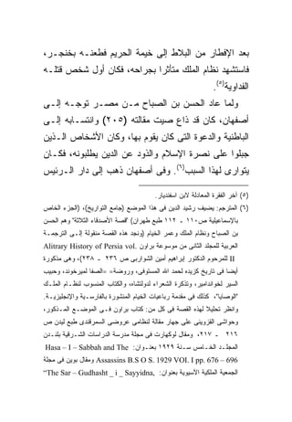 ‫ﺒﻌﺩ ﺍﻹﻓﻁﺎﺭ ﻤﻥ ﺍﻟﺒﻼﻁ ﺇﻟﻰ ﺨﻴﻤﺔ ﺍﻟﺤﺭﻴﻡ ﻓﻁﻌﻨـﻪ ﺒﺨﻨﺠـﺭ،‬
‫ﻓﺎﺴﺘﺸﻬﺩ ﻨﻅﺎﻡ ﺍﻟﻤﻠﻙ ﻤﺘﺄﺜ ‪‬ﺍ ﺒﺠﺭﺍﺤﻪ، ﻓﻜﺎﻥ ﺃﻭل ﺸﺨﺹ ﻗﺘﻠـﻪ‬
                            ‫ﺭ‬
                                                               ‫ﺍﻟﻔﺩﺍﻭﻴﺔ)٥(.‬
‫ﻭﻟﻤﺎ ﻋﺎﺩ ﺍﻟﺤﺴﻥ ﺒﻥ ﺍﻟﺼﺒﺎﺡ ﻤـﻥ ﻤﺼـﺭ ﺘﻭﺠـﻪ ﺇﻟـﻰ‬
‫ﺃﺼﻔﻬﺎﻥ، ﻜﺎﻥ ﻗﺩ ﺫﺍﻉ ﺼﻴﺕ ﻤﻘﺎﻟﺘﻪ )٥٠٢( ﻭﺍﻨﺘﺴـﺎﺒﻪ ﺇﻟـﻰ‬
‫ﺍﻟﺒﺎﻁﻨﻴﺔ ﻭﺍﻟﺩﻋﻭﺓ ﺍﻟﺘﻰ ﻜﺎﻥ ﻴﻘﻭﻡ ﺒﻬﺎ، ﻭﻜﺎﻥ ﺍﻷﺸﺨﺎﺹ ﺍﻟـﺫﻴﻥ‬
‫ﺠﺒﻠﻭﺍ ﻋﻠﻰ ﻨﺼﺭﺓ ﺍﻹﺴﻼﻡ ﻭﺍﻟﺫﻭﺩ ﻋﻥ ﺍﻟﺩﻴﻥ ﻴﻁﻠﺒﻭﻨﻪ، ﻓﻜـﺎﻥ‬
‫ﻴﺘﻭﺍﺭﻯ ﻟﻬﺫﺍ ﺍﻟﺴﺒﺏ)٦(. ﻭﻓﻰ ﺃﺼﻔﻬﺎﻥ ﺫﻫﺏ ﺇﻟﻰ ﺩﺍﺭ ﺍﻟـﺭﺌﻴﺱ‬

                                         ‫)٥( ﺁﺨﺭ ﺍﻟﻔﻘﺭﺓ ﺍﻟﻤﻌﺎﺩﻟﺔ ﻻﺒﻥ ﺍﺴﻔﻨﺩﻴﺎﺭ.‬
‫)٦( ﺍﻟﻤﺘﺭﺠﻡ: ﻴﻀﻴﻑ ﺭﺸﻴﺩ ﺍﻟﺩﻴﻥ ﻓﻰ ﻫﺫﺍ ﺍﻟﻤﻭﻀﻊ )ﺠﺎﻤﻊ ﺍﻟﺘﻭﺍﺭﻴﺦ(، )ﺍﻟﺠﺯﺀ ﺍﻟﺨﺎﺹ‬
‫ﺒﺎﻹﺴﻤﺎﻋﻴﻠﻴﺔ ﺹ٠١١ ـ ٢١١ ﻁﺒﻊ ﻁﻬﺭﺍﻥ( "ﻗﺼﺔ ﺍﻷﺼﺩﻗﺎﺀ ﺍﻟﺜﻼﺜﺔ" ﻭﻫﻡ ﺍﻟﺤﺴﻥ‬
‫ﺒﻥ ﺍﻟﺼﺒﺎﺡ ﻭﻨﻅﺎﻡ ﺍﻟﻤﻠﻙ ﻭﻋﻤﺭ ﺍﻟﺨﻴﺎﻡ )ﻭﻨﺠﺩ ﻫﺫﻩ ﺍﻟﻘﺼﺔ ﻤﻨﻘﻭﻟﺔ ﺇﻟـﻰ ﺍﻟﺘﺭﺠﻤـﺔ‬
‫ﺍﻟﻌﺭﺒﻴﺔ ﻟﻠﻤﺠﻠﺩ ﺍﻟﺜﺎﻨﻰ ﻤﻥ ﻤﻭﺴﻭﻋﺔ ﺒﺭﺍﻭﻥ .‪Alitrary History of Persia vol‬‬
‫‪ II‬ﻟﻠﻤﺭﺤﻭﻡ ﺍﻟﺩﻜﺘﻭﺭ ﺇﺒﺭﺍﻫﻴﻡ ﺃﻤﻴﻥ ﺍﻟﺸﻭﺍﺭﺒﻰ ﺹ ٦٣٢ ـ ٨٣٢(، ﻭﻫﻰ ﻤﺫﻜﻭﺭﺓ‬
‫ﺃﻴﻀﺎ ﻓﻰ ﺘﺎﺭﻴﺦ ﻜﺯﻴﺩﻩ ﻟﺤﻤﺩ ﺍﷲ ﺍﻟﻤﺴﺘﻭﻓﻰ، ﻭﺭﻭﻀﺔ= =ﺍﻟﺼﻔﺎ ﻟﻤﻴﺭﺨﻭﻨﺩ، ﻭﺤﺒﻴﺏ‬
                                                               ‫ﹰ‬
‫ﺍﻟﺴﻴﺭ ﻟﺨﻭﺍﻨﺩﺍﻤﻴﺭ، ﻭﺘﺫﻜﺭﺓ ﺍﻟﺸﻌﺭﺍﺀ ﻟﺩﻭﻟﺘﺸﺎﻩ، ﻭﺍﻟﻜﺘﺎﺏ ﺍﻟﻤﻨﺴﻭﺏ ﻟﻨﻅـﺎﻡ ﺍﻟﻤﻠـﻙ‬
‫"ﺍﻟﻭﺼﺎﻴﺎ"، ﻜﺫﻟﻙ ﻓﻰ ﻤﻘﺩﻤﺔ ﺭﺒﺎﻋﻴﺎﺕ ﺍﻟﺨﻴﺎﻡ ﺍﻟﻤﻨﺸﻭﺭﺓ ﺒﺎﻟﻔﺎﺭﺴـﻴﺔ ﻭﺍﻹﻨﺠﻠﻴﺯﻴـﺔ.‬
‫ﻭﺍﻨﻅﺭ ﺘﺤﻠﻴﻼ ﻟﻬﺫﻩ ﺍﻟﻘﺼﺔ ﻓﻰ ﻜل ﻤﻥ: ﻜﺘﺎﺏ ﺒﺭﺍﻭﻥ ﻓـﻰ ﺍﻟﻤﻭﻀـﻊ ﺍﻟﻤـﺫﻜﻭﺭ،‬
‫ﻭﺤﻭﺍﺸﻰ ﺍﻟﻘﺯﻭﻴﻨﻰ ﻋﻠﻰ ﺠﻬﺎﺭ ﻤﻘﺎﻟﺔ ﻟﻨﻅﺎﻤﻰ ﻋﺭﻭﻀﻰ ﺍﻟﺴﻤﺭﻗﻨﺩﻯ ﻁﺒﻊ ﻟﻴﺩﻥ ﺹ‬
‫٦١٢ ـ ٧١٢، ﻭﻤﻘﺎل ﻟﻭﻜﻬﺎﺭﺕ ﻓﻰ ﻤﺠﻠﺔ ﻤﺩﺭﺴﺔ ﺍﻟﺩﺭﺍﺴﺎﺕ ﺍﻟﺸـﺭﻗﻴﺔ ﺒﻠﻨـﺩﻥ‬
‫ﺍﻟﻤﺠﻠـﺩ ﺍﻟﺨـﺎﻤﺱ ﺴـﻨﺔ ٩٢٩١ ﺒﻌﻨـﻭﺍﻥ: ‪Hasa – I – Sabbah and The‬‬
‫696 – 676 .‪ Assassins B.S O S. 1929 VOI. I pp‬ﻭﻤﻘﺎل ﺒﻭﻴﻥ ﻓﻰ ﻤﺠﻠﺔ‬
‫ﺍﻟﺠﻤﻌﻴﺔ ﺍﻟﻤﻠﻜﻴﺔ ﺍﻵﺴﻴﻭﻴﺔ ﺒﻌﻨﻭﺍﻥ: ,‪“The Sar – Gudhasht _ i _ Sayyidna‬‬
 