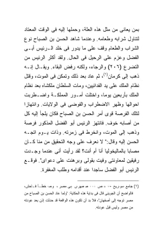 ‫ﺒﻤﻥ ﻴﻌﺎﻨﻰ ﻤﻥ ﻤﺜل ﻫﺫﻩ ﺍﻟﻌﻠﺔ، ﻭﺤﻤﻠﻬﺎ ﺇﻟﻴﻪ ﻓﻰ ﺍﻟﻭﻗﺕ ﺍﻟﻤﻌﺘﺎﺩ‬
‫ﻟﺘﻨﺎﻭل ﺸﺭﺍﺒﻪ ﻭﻁﻌﺎﻤﻪ. ﻭﻋﻨﺩﻤﺎ ﺸﺎﻫﺩ ﺍﻟﺤﺴﻥ ﺒﻥ ﺍﻟﺼﺒﺎﺡ ﻨﻭﻉ‬
‫ﺍﻟﺸﺭﺍﺏ ﻭﺍﻟﻁﻌﺎﻡ ﻭﻗﻑ ﻋﻠﻰ ﻤﺎ ﻴﺩﻭﺭ ﻓﻰ ﺨﻠﺩ ﺍﻟـﺭﺌﻴﺱ ﺃﺒـﻰ‬
‫ﺍﻟﻔﻀل ﻭﻋﺯﻡ ﻋﻠﻰ ﺍﻟﺭﺤﻴل ﻓﻰ ﺍﻟﺤﺎل. ﻭﻟﻘﺩ ﺃﻜﺜﺭ ﺍﻟﺭﺌﻴﺱ ﻤﻥ‬
‫ﺍﻟﺘﻀﺭﻉ )٦٠٢( ﻭﺍﻟﺭﺠﺎﺀ، ﻭﻟﻜﻨﻪ ﺭﻓﺽ ﺍﻟﺒﻘﺎﺀ. ﻭﻴﻘـﺎل ﺇﻨـﻪ‬
‫ﺫﻫﺏ ﺇﻟﻰ ﻜﺭﻤﺎﻥ)١(، ﺜﻡ ﻋﺎﺩ ﺒﻌﺩ ﺫﻟﻙ ﻭﺘﻤﻜﻥ ﻓﻰ ﺍﻟﻤﻭﺕ، ﻭﻗﺘل‬
‫ﻨﻅﺎﻡ ﺍﻟﻤﻠﻙ ﻋﻠﻰ ﻴﺩ ﺍﻟﻔﺩﺍﺌﻴﻴﻥ، ﻭﻤﺎﺕ ﺍﻟﺴﻠﻁﺎﻥ ﻤﻠﻜﺸﺎﻩ ﺒﻌﺩ ﻨﻅﺎﻡ‬
‫ﺍﻟﻤﻠﻙ ﺒﺄﺭﺒﻌﻴﻥ ﻴﻭ ‪‬ﺎ، ﻭﺍﺨﺘﻠﺕ ﺃﻤـﻭﺭ ﺍﻟﻤﻤﻠﻜـﺔ ﻭﺍﻀـﻁﺭﺒﺕ‬
                                 ‫ﻤ‬
‫ﺍﺤﻭﺍﻟﻬﺎ ﻭﻅﻬﺭ ﺍﻻﻀﻁﺭﺍﺏ ﻭﺍﻟﻔﻭﻀﻰ ﻓﻰ ﺍﻟﻭﻻﻴﺎﺕ. ﻭﺍﻨﺘﻬﺎ ‪‬ﺍ‬
 ‫ﺯ‬
‫ﻟﺘﻠﻙ ﺍﻟﻔﺭﺼﺔ ﻗﻭﻯ ﺃﻤﺭ ﺍﻟﺤﺴﻥ ﺒﻥ ﺍﻟﺼﺒﺎﺡ ﻓﻜﺎﻥ ﻴﻠﺠﺄ ﺇﻟﻴﻪ ﻜل‬
‫ﻤﻥ ﺃﺼﺎﺒﻪ ﺨﻭﻑ. ﻓﺎﻨﺘﻬﺯ ﺍﻟﺭﺌﻴﺱ ﺃﺒﻭ ﺍﻟﻔﻀل ﺍﻟﻤﺫﻜﻭﺭ ﻓﺭﺼﺔ‬
‫ﻭﺫﻫﺏ ﺇﻟﻰ ﺍﻟﻤﻭﺕ، ﻭﺍﻨﺨﺭﻁ ﻓﻰ ﺯﻤﺭﺘﻪ. ﻭﺫﺍﺕ ﻴـﻭﻡ ﺍﺘﺠـﻪ‬
‫ﺍﻟﺤﺴﻥ ﺇﻟﻴﻪ ﻭﻗﺎل:" ﻻ ﻨﻌﺭﻑ ﻋﻠﻰ ﻭﺠﻪ ﺍﻟﺘﺤﻘﻴﻕ ﻤﻥ ﻤﻨﺎ ﻜـﺎﻥ‬
‫ﻤﺼﺎ ‪‬ﺎ ﺒﺎﻟﻤﺎﻟﻴﺨﻭﻟﻴﺎ ﺃﻨﺎ ﺃﻡ ﺃﻨﺕ؟ ﻟﻘﺩ ﺭﺃﻴﺕ ﺃﻨﻰ ﻋﻨﺩﻤﺎ ﻭﺠـﺩﺕ‬
                                                   ‫ﺒ‬
‫ﺭﻓﻴﻘﻴﻥ ﻟﻤﻌﺎﻭﻨﺘﻰ ﻭﻓﻴﺕ ﺒﻘﻭﻟﻰ ﻭﺒﺭﻫﻨﺕ ﻋﻠﻰ ﺩﻋﻭﺍﻯ". ﻓﻭﻗـﻊ‬
          ‫ﺍﻟﺭﺌﻴﺱ ﺃﺒﻭ ﺍﻟﻔﻀل ﺴﺎﺠ ‪‬ﺍ ﻋﻨﺩ ﺃﻗﺩﺍﻤﻪ ﻭﻁﻠﺏ ﺍﻟﻤﻐﻔﺭﺓ.‬
                                    ‫ﺩ‬

‫)١( ﺠﺎﻤﻊ ﺍﻟﺘﻭﺍﺭﻴﺦ ٥٧ = ﺹ ٣١١ ﻁ ﻁﻬﺭﺍﻥ "ﺇﻟﻰ ﻤﺼﺭ"، ﻭﻫﺫﺍ ﺨﻁـﺄ ﻓـﺎﺤﺵ،‬
‫ﻓﺎﻟﻭﺍﻀﺢ ﺃﻥ ﺍﻟﺠﻭﻴﻨﻰ ﻗﺎل ﻓﻰ ﺒﺩﺍﻴﺔ ﻫﺫﻩ ﺍﻟﺤﻜﺎﻴﺔ: "ﻭﻟﻤﺎ ﻋﺎﺩ ﺍﻟﺤﺴﻥ ﺒﻥ ﺍﻟﺼﺒﺎﺡ ﻤﻥ‬
‫ﻤﺼﺭ ﺘﻭﺠﻪ ﺇﻟﻰ ﺃﺼﻔﻬﺎﻥ"، ﻓﻼ ﺒﺩ ﺃﻥ ﺘﻜﻭﻥ ﻫﺫﻩ ﺍﻟﻭﺍﻗﻌﺔ ﻗﺩ ﺤﺩﺜﺕ ﺇﺫﻥ ﺒﻌﺩ ﻋﻭﺩﺘﻪ‬
                                               ‫ﻤﻥ ﻤﺼﺭ ﻭﻟﻴﺱ ﻗﺒل ﻋﻭﺩﺘﻪ.‬
 