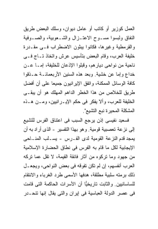 ‫ﺍﻟﻌﻤل ﻜﻭﺯﻴﺭ ﺃﻭ ﻜﺎﺘﺏ ﺃﻭ ﻋﺎﻤل ﺩﻴﻭﺍﻥ، ﻭﺴﻠﻙ ﺍﻟﺒﻌﺽ ﻁﺭﻴﻕ‬
‫ﺍﻟﻨﻔﺎﻕ ﻭﻟﺒﺴﻭﺍ ﻤﺴـﻭﺡ ﺍﻻﻋﺘـﺯﺍل ﻭﺍﻟﺸـﻌﻭﺒﻴﺔ، ﻭﺍﻟﺼـﻭﻓﻴﺔ‬
‫ﻭﺍﻟﻘﺭﻤﻁﻴﺔ ﻭﻏﻴﺭﻫﺎ، ﻓﻜﺎﻨﻭﺍ ﻴﺒﺜﻭﻥ ﺍﻻﻀﻁﺭﺍﺏ ﻓـﻰ ﻤﻘـﺩﺭﺓ‬
‫ﺨﻠﻴﻔﺔ ﺍﻟﻌﺭﺏ، ﻭﻗﺎﻡ ﺍﻟﺒﻌﺽ ﺒﺘﺄﺴﻴﺱ ﻋﺭﺵ ﻭﺍﺘﺨﺎﺫ ﺘـﺎﺝ ﻓـﻰ‬
‫ﻨﺎﺤﻴﺔ ﻤﻥ ﻨﻭﺍﺤﻰ ﺩﻴﺎﺭﻫﻡ، ﻭﻗﺒﻠﻭﺍ ﺍﻹﺫﻋﺎﻥ ﻟﻠﺨﻠﻴﻔﺔ، ﺇﻤـﺎ ﻋـﻥ‬
‫ﺨﺩﺍﻉ ﻭﺇﻤﺎ ﻋﻥ ﺨﺸﻴﺔ. ﻭﺒﻌﺩ ﻫﺫﻩ ﺍﻟﺴﻨﻴﻥ ﺍﻷﺭﺒﻌﻤﺎﺌـﺔ ﺤـﺫﻗﻭﺍ‬
‫ﻜﺎﻓﺔ ﺍﻟﻭﺴﺎﺌل ﺍﻟﻤﻤﻜﻨﺔ، ﻭﺍﺘﻔﻕ ﺍﻹﻴﺭﺍﻨﻴﻭﻥ ﺠﻤﻴ ‪‬ﺎ ﻋﻠﻰ ﺃﻥ ﺃﻓﻀل‬
             ‫ﻌ‬
‫ﻁﺭﻴﻕ ﻟﻠﺨﻼﺹ ﻤﻥ ﻫﺫﺍ ﺍﻟﺨﻁﺭ ﺍﻟﺩﺍﻫﻡ ﺍﻟﻤﻬﻠﻙ ﻫﻭ ﺃﻥ ﻴﺒﻘـﻰ‬
‫ﺍﻟﺨﻠﻴﻔﺔ ﻟﻠﻌﺭﺏ، ﻭﺃﻻ ﻴﻔﻜﺭ ﻓﻰ ﺤﻜﻡ ﺍﻹﻴـﺭﺍﻨﻴﻴﻥ، ﻭﻤـﻥ ﻫـﺫﻩ‬
                              ‫ﺍﻟﻤﺸﻜﻠﺔ ﺍﻟﻤﺤﻴﺭﺓ ﻨﺒﻊ ﺍﻟﺘﺸﻴﻊ".‬
‫ﻓﺴﻌﻴﺩ ﻨﻔﻴﺴﻰ ﺇﺫﻥ ﻴﺭﺠﻊ ﺍﻟﺴﺒﺏ ﻓﻰ ﺍﻋﺘﻨﺎﻕ ﺍﻟﻔﺭﺱ ﻟﻠﺘﺸﻴﻊ‬
‫ﺇﻟﻰ ﻨﺯﻋﺔ ﺘﻌﺼﺒﻴﺔ ﻗﻭﻤﻴﺔ. ﻭﻫﻭ ﺒﻬﺫﺍ ﺍﻟﺘﻔﺴﻴﺭ - ﺍﻟﺫﻯ ﺃﺭﺍﺩ ﺒﻪ ﺃﻥ‬
‫ﻴﻤﺠﺩ ﻗﺩﻡ ﺍﻟﻨﺯﻋﺔ ﺍﻟﻘﻭﻤﻴﺔ ﻟﺩﻯ ﺍﻟﻔـﺭﺱ - ﻴﺴـﻠﺏ ﺍﻟﻤﻨـﺎﺤﻰ‬
‫ﺍﻹﻴﺠﺎﺒﻴﺔ ﻟﻜل ﻤﺎ ﻗﺎﻡ ﺒﻪ ﺍﻟﻔﺭﺱ ﻓﻰ ﻨﻁﺎﻕ ﺍﻟﺤﻀﺎﺭﺓ ﺍﻹﺴﻼﻤﻴﺔ‬
‫ﻤﻥ ﺠﻬﻭﺩ ﻭﻤﺎ ﺘﺭﻜﻭﻩ ﻤﻥ ﺁﺜﺎﺭ ﻓﺎﺌﻘﺔ ﺍﻟﻘﻴﻤﺔ، ﻻ ﺘﻘل ﻋﻤﺎ ﺘﺭﻜﻪ‬
‫ﺍﻟﻌﺭﺏ ﺃﻨﻔﺴﻬﻡ، ﺇﻥ ﻟﻡ ﺘﻜﻥ ﺘﻔﻭﻗﻪ ﻓﻰ ﺒﻌﺽ ﺍﻟﻨﻭﺍﺤﻰ، ﻭﻴﺠﻌـل‬
‫ﺫﻟﻙ ﺒﺭﻤﺘﻪ ﺴﻠﺒﻴﺔ ﻤﻁﻠﻘﺔ، ﻫﺩﻓﻬﺎ ﺍﻷﺴﻤﻰ ﻁﺭﺩ ﺍﻟﻐﺭﺒﺎﺀ ﻭﺍﻻﻨﺘﻘﺎﻡ‬
‫ﻟﻠﺴﺎﺴﺎﻨﻴﻴﻥ. ﻭﺍﻟﺜﺎﺒﺕ ﺘﺎﺭﻴﺨ ‪‬ﺎ ﺃﻥ ﺍﻷﺴﺭﺍﺕ ﺍﻟﺤﺎﻜﻤﺔ ﺍﻟﺘﻰ ﻗﺎﻤﺕ‬
                             ‫ﻴ‬
‫ﻓﻰ ﻋﺼﺭ ﺍﻟﺩﻭﻟﺔ ﺍﻟﻌﺒﺎﺴﻴﺔ ﻓﻰ ﺇﻴﺭﺍﻥ ﻭﺍﻟﺘﻰ ﻴﻘﺎل ﺇﻨﻬﺎ ﺘﻨﺤـﺩﺭ‬
 