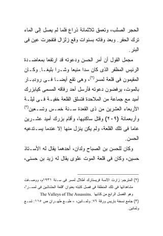 ‫ﺍﻟﺤﺠﺭ ﺍﻟﺼﻠﺏ، ﻭﺘﻌﻤﻕ ﺜﻼﺜﻤﺎﺌﺔ ﺫﺭﺍﻉ ﻓﻠﻤﺎ ﻟﻡ ﻴﺼل ﺇﻟﻰ ﺍﻟﻤﺎﺀ‬
‫ﺘﺭﻙ ﺍﻟﺤﻔﺭ. ﻭﺒﻌﺩ ﻭﻓﺎﺘﻪ ﺒﺴﻨﻭﺍﺕ ﻭﻗﻊ ﺯﻟﺯﺍل ﻓﺘﻔﺠﺭﺕ ﻋﻴﻥ ﻓﻰ‬
                                                                   ‫ﺍﻟﺒﺌﺭ.‬
‫ﻤﺠﻤل ﺍﻟﻘﻭل ﺃﻥ ﺃﻤﺭ ﺍﻟﺤﺴﻥ ﻭﺩﻋﻭﺘﻪ ﻗﺩ ﺍﺭﺘﻔﻌﺎ ﺒﻤﻌﺎﻀـﺩﺓ‬
‫ﺍﻟﺭﺌﻴﺱ ﺍﻟﻤﻅﻔﺭ ﺍﻟﺫﻯ ﻜﺎﻥ ﺴ ‪‬ﺍ ﻤﻨﻴ ‪‬ﺎ ﻭﺸـ ‪‬ﺍ ﺒﻠﻴ ﹰـﺎ. ﻭﻜـﺎﻥ‬
         ‫ﺭ ﻐ‬           ‫ﺩ ﻌ‬
‫ﺍﻟﻤﻘﻴﻤﻭﻥ ﻓﻰ ﻗﻠﻌﺔ ﻟﻤﺴﺭ)٢(، ﻭﻫﻰ ﺘﻘﻊ ﺃﻴ ‪‬ـﺎ ﻓـﻰ ﺭﻭﺩﺒـﺎﺭ‬
              ‫ﻀ‬
‫ﺒﺎﻟﻤﻭﺕ، ﻴﺭﻓﻀﻭﻥ ﺩﻋﻭﺘﻪ ﻓﺄﺭﺴل ﺃﺤﺩ ﺭﻓﺎﻗﻪ ﺍﻟﻤﺴﻤﻰ ﻜﻴﺎﺒﺯﺭﻙ‬
‫ﺃﻤﻴﺩ ﻤﻊ ﺠﻤﺎﻋﺔ ﻤﻥ ﺍﻟﻤﻼﺤﺩﺓ ﻓﺘﺴﻠﻕ ﺍﻟﻘﻠﻌﺔ ﺨﻔﻴـﺔ ﻓـﻰ ﻟﻴﻠـﺔ‬
‫) ٣(‬
       ‫ﺍﻷﺭﺒﻌﺎﺀ ﺍﻟﻌﺸﺭﻴﻥ ﻤﻥ ﺫﻯ ﺍﻟﻘﻌﺩﺓ ﺴـﻨﺔ ﺨﻤـﺱ ﻭﺘﺴـﻌﻴﻥ‬
‫ﻭﺃﺭﺒﻌﻤﺎﺌﺔ )٩٠٢( ﻭﻗﺘل ﺴﺎﻜﻨﻴﻬﺎ، ﻭﺃﻗﺎﻡ ﺒﺯﺭﻙ ﺃﻤﻴﺩ ﻋﺸـﺭﻴﻥ‬
‫ﻋﺎ ‪‬ﺎ ﻓﻰ ﺘﻠﻙ ﺍﻟﻘﻠﻌﺔ، ﻭﻟﻡ ﻴﻜﻥ ﻴﻨﺯل ﻤﻨﻬﺎ ﺇﻻ ﻋﻨﺩﻤﺎ ﻴﺴـﺘﺩﻋﻴﻪ‬
                                                    ‫ﻤ‬
                                                                ‫ﺍﻟﺤﺴﻥ.‬
‫ﻭﻜﺎﻥ ﻟﻠﺤﺴﻥ ﺒﻥ ﺍﻟﺼﺒﺎﺡ ﻭﻟﺩﺍﻥ، ﺃﺤﺩﻫﻤﺎ ﻴﻘﺎل ﻟﻪ ﺍﻷﺴـﺘﺎﺫ‬
‫ﺤﺴﻴﻥ، ﻭﻜﺎﻥ ﻓﻰ ﻗﻠﻌﺔ ﺍﻟﻤﻭﺕ ﻋﻠﻭﻯ ﻴﻘﺎل ﻟﻪ ﺯﻴﺩ ﺒﻥ ﺤﺴﻨﻰ،‬


‫)٢( ﺍﻟﻤﺘﺭﺠﻡ: ﺯﺍﺭﺕ ﺍﻵﻨﺴﺔ ﻓﺭﻴﺴﺘﺎﺭﻙ ﺃﻁﻼل ﻟﻤﺴﺭ ﻓﻰ ﺴـﻨﺔ ١٣٩١ﻡ، ﻭﻭﺼـﻔﺕ‬
‫ﻤﺸﺎﻫﺩﺍﺘﻬﺎ ﻓﻰ ﺘﻠﻙ ﺍﻟﻤﻨﻁﻘﺔ ﻓﻰ ﻓﺼل ﻜﺘﺒﺘﻪ ﺒﻌﻨﻭﺍﻥ "ﻗﻠﻌﺔ ﺍﻟﺤﺸﺎﺸﻴﻥ ﻓﻰ ﻟﻤﺴـﺭ"،‬
           ‫ﻭﻫﻭ ﺍﻟﻔﺼل ﺍﻟﺭﺍﺒﻊ ﻤﻥ ﻜﺘﺎﺒﻬﺎ .‪The Valleys of The Assassins‬‬
‫)٣( ﺠﺎﻤﻊ ﻨﺴﺨﺔ ﺒﺎﺭﻴﺱ ﻭﺭﻗﺔ ٦٧: ﻭﺜﻤـﺎﻨﻴﻥ، = ﻁﺒـﻊ ﻁﻬـﺭﺍﻥ ﺹ ٥١١: ﺘﺴـﻊ‬
                                                                  ‫ﻭﺜﻤﺎﻨﻴﻥ.‬
 