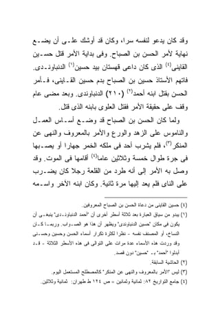 ‫ﻭﻗﺩ ﻜﺎﻥ ﻴﺩﻋﻭ ﻟﻨﻔﺴﻪ ﺴ ‪‬ﺍ، ﻭﻜﺎﻥ ﻗﺩ ﺃﻭﺸﻙ ﻋﻠـﻰ ﺃﻥ ﻴﻀـﻊ‬
                            ‫ﺭ‬
‫ﻨﻬﺎﻴﺔ ﻷﻤﺭ ﺍﻟﺤﺴﻥ ﺒﻥ ﺍﻟﺼﺒﺎﺡ. ﻭﻓﻰ ﺒﺩﺍﻴﺔ ﺍﻷﻤﺭ ﻗﺘل ﺤﺴـﻴﻥ‬
                 ‫) ١(‬                                                ‫) ٤(‬
‫ﺍﻟﺩﻨﺒﺎﻭﻨـﺩﻯ.‬            ‫ﺍﻟﺫﻯ ﻜﺎﻥ ﺩﺍﻋﻰ ﻗﻬﺴﺘﺎﻥ ﺒﻴﺩ ﺤﺴﻴﻥ‬                       ‫ﺍﻟﻘﺎﻴﻨﻰ‬
‫ﻓﺎﺘﻬﻡ ﺍﻷﺴﺘﺎﺫ ﺤﺴﻴﻥ ﺒﻥ ﺍﻟﺼﺒﺎﺡ ﺒﺩﻡ ﺤﺴﻴﻥ ﺍﻟﻘـﺎﻴﻨﻰ، ﻓـﺄﻤﺭ‬
                                                ‫) ٢(‬
‫)٠١٢( ﺍﻟﺩﻨﺒﺎﻭﻨﺩﻯ. ﻭﺒﻌﺩ ﻤﻀﻰ ﻋﺎﻡ‬                         ‫ﺍﻟﺤﺴﻥ ﺒﻘﺘل ﺍﺒﻨﻪ ﺃﺤﻤﺩ‬
            ‫ﻭﻗﻑ ﻋﻠﻰ ﺤﻘﻴﻘﺔ ﺍﻷﻤﺭ ﻓﻘﺘل ﺍﻟﻌﻠﻭﻯ ﺒﺎﺒﻨﻪ ﺍﻟﺫﻯ ﻗﺘل.‬
‫ﻭﻟﻤﺎ ﻜﺎﻥ ﺍﻟﺤﺴﻥ ﺒﻥ ﺍﻟﺼﺒﺎﺡ ﻗﺩ ﻭﻀـﻊ ﺃﺴـﺎﺱ ﺍﻟﻌﻤـل‬
‫ﻭﺍﻟﻨﺎﻤﻭﺱ ﻋﻠﻰ ﺍﻟﺯﻫﺩ ﻭﺍﻟﻭﺭﻉ ﻭﺍﻷﻤﺭ ﺒﺎﻟﻤﻌﺭﻭﻑ ﻭﺍﻟﻨﻬﻰ ﻋﻥ‬
‫ﺍﻟﻤﻨﻜﺭ)٣(، ﻓﻠﻡ ﻴﺸﺭﺏ ﺃﺤﺩ ﻓﻰ ﻤﻠﻜﻪ ﺍﻟﺨﻤﺭ ﺠﻬﺎ ‪‬ﺍ ﺃﻭ ﻴﺼـﺒﻬﺎ‬
           ‫ﺭ‬
                              ‫) ٤(‬
‫ﺃﻗﺎﻤﻬﺎ ﻓﻰ ﺍﻟﻤﻭﺕ. ﻭﻗﺩ‬                 ‫ﻓﻰ ﺠﺭﺓ ﻁﻭﺍل ﺨﻤﺴﺔ ﻭﺜﻼﺜﻴﻥ ﻋﺎ ‪‬ﺎ‬
                                      ‫ﻤ‬
‫ﻭﺼل ﺒﻪ ﺍﻷﻤﺭ ﺇﻟﻰ ﺃﻨﻪ ﻁﺭﺩ ﻤﻥ ﺍﻟﻘﻠﻌﺔ ﺭﺠﻼ ﻜﺎﻥ ﻴﻀـﺭﺏ‬
‫ﻋﻠﻰ ﺍﻟﻨﺎﻯ ﻓﻠﻡ ﻴﻌﺩ ﺇﻟﻴﻬﺎ ﻤﺭﺓ ﺜﺎﻨﻴﺔ. ﻭﻜﺎﻥ ﺍﺒﻨﻪ ﺍﻵﺨﺭ ﻭﺍﺴـﻤﻪ‬

                          ‫)٤( ﺤﺴﻴﻥ ﺍﻟﻘﺎﻴﻨﻰ ﻤﻥ ﺩﻋﺎﺓ ﺍﻟﺤﺴﻥ ﺒﻥ ﺍﻟﺼﺒﺎﺡ ﺍﻟﻤﻌﺭﻭﻓﻴﻥ.‬
‫)١( ﻴﺒﺩﻭ ﻤﻥ ﺴﻴﺎﻕ ﺍﻟﻌﺒﺎﺭﺓ ﺒﻌﺩ ﺜﻼﺜﺔ ﺃﺴﻁﺭ ﺃﺨﺭﻯ ﺃﻥ "ﺃﺤﻤﺩ ﺍﻟﺩﻨﺒﺎﻭﻨـﺩﻯ" ﻴﻨﺒﻐـﻰ ﺃﻥ‬
‫ﻴﻜﻭﻥ ﻓﻰ ﻤﻜﺎﻥ "ﺤﺴﻴﻥ ﺍﻟﺩﻨﺒﺎﻭﻨﺩﻯ" ﻭﻴﻅﻬﺭ ﺃﻥ ﻫﺫﺍ ﻫﻭ ﺍﻟﺼـﻭﺍﺏ. ﻭﺭﺒﻤـﺎ ﻜـﺎﻥ‬
‫ﺍﻟﻨﺴﺎﺥ، ﺃﻭ ﺍﻟﻤﺼﻨﻑ ﻨﻔﺴﻪ - ﻨﻅ ‪‬ﺍ ﻟﻜﺜﺭﺓ ﺘﻜﺭﺍﺭ ﺃﺴﻤﺎﺀ ﺍﻟﺤﺴﻥ ﻭﺤﺴﻴﻥ ﻭﺤﺴـﻨﻰ‬
                                      ‫ﺭ‬
‫ﻭﻗﺩ ﻭﺭﺩﺕ ﻫﺫﻩ ﺍﻷﺴﻤﺎﺀ ﻋﺩﺓ ﻤﺭﺍﺕ ﻋﻠﻰ ﺍﻟﺘﻭﺍﻟﻰ ﻓﻰ ﻫﺫﻩ ﺍﻷﺴﻁﺭ ﺍﻟﺜﻼﺜﺔ - ﻗـﺩ‬
                                          ‫ﺃﺒﺩﻟﻭﺍ "ﺃﺤﻤﺩ" ﺒـ "ﺤﺴﻴﻥ" ﺩﻭﻥ ﻗﺼﺩ.‬
                                                             ‫)٢( ﺍﻟﺤﺎﺸﻴﺔ ﺍﻟﺴﺎﺒﻘﺔ.‬
        ‫)٣( ﻟﻴﺱ "ﺍﻷﻤﺭ ﺒﺎﻟﻤﻌﺭﻭﻑ ﻭﺍﻟﻨﻬﻰ ﻋﻥ ﺍﻟﻤﻨﻜﺭ" ﻜﺎﻟﻤﺼﻁﻠﺢ ﺍﻟﻤﺴﺘﻌﻤل ﺍﻟﻴﻭﻡ.‬
   ‫)٤( ﺠﺎﻤﻊ ﺍﻟﺘﻭﺍﺭﻴﺦ ٢٨: ﺜﻤﺎﻨﻴﺔ ﻭﺜﻤﺎﻨﻴﻥ = ﺹ ٤٢١ ﻁ ﻁﻬﺭﺍﻥ: ﺜﻤﺎﻨﻴﺔ ﻭﺜﻼﺜﻴﻥ.‬
 