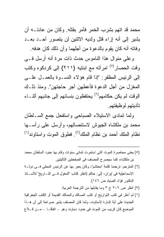 ‫ﻤﺤﻤﺩ ﻗﺩ ﺍﺘﻬﻡ ﺒﺸﺭﺏ ﺍﻟﺨﻤﺭ ﻓﺄﻤﺭ ﺒﻘﺘﻠﻪ. ﻭﻜﺎﻥ ﻤﻥ ﻋﺎﺩﺘـﻪ ﺃﻥ‬
‫ﻴﺸﻴﺭ ﺇﻟﻰ ﺃﻨﻪ ﺇﺯﺍﺀ ﻗﺘل ﻭﻟﺩﻴﻪ ﺍﻻﺜﻨﻴﻥ ﻟﻥ ﻴﺘﺼﻭﺭ ﺃﺤـﺩ ﺒﻌـﺩ‬
       ‫ﻭﻓﺎﺘﻪ ﺃﻨﻪ ﻜﺎﻥ ﻴﻘﻭﻡ ﺒﺎﻟﺩﻋﻭﺓ ﻤﻥ ﺃﺠﻠﻬﻤﺎ ﻭﺃﻥ ﺫﻟﻙ ﻜﺎﻥ ﻫﺩﻓﻪ.‬
‫ﻭﻋﻠﻰ ﻤﻨﻭﺍل ﻫﺫﺍ ﺍﻟﻨﺎﻤﻭﺱ ﺤﺩﺙ ﺫﺍﺕ ﻤﺭﺓ ﺃﻨﻪ ﺃﺭﺴل ﻓـﻰ‬
                                                           ‫) ٥(‬
‫ﺍﻤﺭﺃﺘﻪ ﻤﻊ ﺍﺒﻨﺘﻴﻪ )١١٢( ﺇﻟﻰ ﻜﺭﺩﻜﻭﻩ ﻭﻜﺘﺏ‬                        ‫ﻭﻗﺕ ﺍﻟﺤﺼﺎﺭ‬
‫ﺇﻟﻰ ﺍﻟﺭﺌﻴﺱ ﺍﻟﻤﻅﻔﺭ: "ﺇﺫﺍ ﻗﺎﻡ ﻫﺅﻻﺀ ﺍﻟﻨﺴـﻭﺓ ﺒﺎﻟﻌﻤـل ﻋﻠـﻰ‬
‫ﺍﻟﻤﻐﺯل ﻤﻥ ﺃﺠل ﺍﻟﺩﻋﻭﺓ ﻓﺄﻋﻁﻬﻥ ﺃﺠﺭ ﺤﺎﺠﺘﻬﻥ". ﻭﻤﻨﺫ ﺫﻟـﻙ‬
                                               ‫) ٦(‬
‫ﻴﺤﺘﻔﻅﻭﻥ ﺒﻨﺴﺎﺌﻬﻡ ﺇﻟﻰ ﺠﺎﻨﺒﻬﻡ ﺃﺜﻨـﺎﺀ‬                     ‫ﺍﻟﻭﻗﺕ ﻟﻡ ﻴﻜﻥ ﺤﻜﺎﻤﻬﻡ‬
                                                          ‫ﺘﺄﺩﻴﺘﻬﻡ ﻟﻭﻅﻴﻔﺘﻬﻡ.‬
‫ﻭﻟﻤﺎ ﺘﻤﺎﺩﻯ ﺍﻻﺴﺘﻴﻼﺀ ﺍﻟﺼﺒﺎﺤﻰ ﻭﺍﺴﺘﻔﺤل ﺠﻤﻊ ﺍﻟﺴـﻠﻁﺎﻥ‬
‫ﻤﺤﻤﺩ ﺒﻥ ﻤﻠﻜﺸﺎﻩ ﺍﻟﺠﻴﻭﺵ ﻻﺴﺘﺌﺼﺎﻟﻬﻡ، ﻭﺃﺭﺴل ﻋﻠﻰ ﺭﺃﺴـﻬﺎ‬
‫) ١(‬
       ‫ﻨﻅﺎﻡ ﺍﻟﻤﻠﻙ ﺃﺤﻤﺩ ﺒﻥ ﻨﻅﺎﻡ ﺍﻟﻤﻠﻙ)٧(. ﻓﻁﻭﻕ ﺍﻟﻤﻭﺕ ﻭﺍﺴﺘﺎﻭﻨﺩ‬

‫)٥( ﻴﻌﻨﻰ ﻤﺤﺎﺼﺭﺓ ﺍﻟﻤﻭﺕ ﺍﻟﺘﻰ ﺍﺴﺘﻤﺭﺕ ﺜﻤﺎﻨﻰ ﺴﻨﻭﺍﺕ ﻭﻗﺎﻡ ﺒﻬﺎ ﺠﻨﻭﺩ ﺍﻟﺴﻠﻁﺎﻥ ﻤﺤﻤﺩ‬
                    ‫ﺒﻥ ﻤﻠﻜﺸﺎﻩ، ﻜﻤﺎ ﺴﻴﺼﺭﺡ ﺍﻟﻤﺼﻨﻑ ﻓﻰ ﺍﻟﺼﻔﺤﺘﻴﻥ ﺍﻟﺘﺎﻟﻴﺘﻴﻥ.‬
‫)٦( ﺍﻟﻤﺘﺭﺠﻡ: ﺘﺭﺠﻤﻨﺎ ﻜﻠﻤﺔ "ﻤﺤﺘﺸﻡ"، ﻭﻜﺎﻥ ﻴﻌﺒﺭ ﺒﻬﺎ ﻋﻥ ﺍﻟﺭﺌﻴﺱ ﺍﻟﻤﺤﻠﻰ ﻓـﻰ ﺩﻭﻟـﺔ‬
‫ﺍﻹﺴﻤﺎﻋﻴﻠﻴﺔ ﻓﻰ ﺇﻴﺭﺍﻥ، ﺇﻟﻰ: ﺤﺎﻜﻡ )ﺍﻨﻅﺭ ﻜﺘﺎﺏ "ﺍﻟﻤﻐﻭل ﻓـﻰ ﺍﻟﺘـﺎﺭﻴﺦ" ﻟﻸﺴـﺘﺎﺫ‬
                                            ‫ﺍﻟﺩﻜﺘﻭﺭ ﻓﺅﺍﺩ ﺍﻟﺼﻴﺎﺩ ﺹ ٦٤١(.‬
                        ‫)٧( ﺍﻨﻅﺭ ﺹ ٦٠٢ ﺝ ٣ ﻭﻤﺎ ﻴﻘﺎﺒﻠﻬﺎ ﻤﻥ ﺍﻟﺘﺭﺠﻤﺔ ﺍﻟﻌﺭﺒﻴﺔ.‬
‫)١( ﻟﻡ ﺃﻋﺜﺭ ﻓﻰ ﻜﺘﺏ ﺍﻟﺘﻭﺍﺭﻴﺦ ﺃﻭ ﻜﺘﺏ ﺍﻟﻤﺴﺎﻟﻙ ﻭﺍﻟﻤﻤﺎﻟﻙ ﺍﻟﻘﺩﻴﻤﺔ ﺃﻭ ﺍﻟﻜﺘﺏ ﺍﻟﺠﻐﺭﺍﻓﻴﺔ‬
‫ﺍﻟﺠﺩﻴﺩﺓ ﻋﻠﻰ ﺃﻴﺔ ﺇﺸﺎﺭﺓ ﻻﺴﺘﺎﻭﻨﺩ، ﻭﻟﻤﺎ ﻜﺎﻥ ﺍﻟﻤﺼﺘﻑ ﻴﺸﻴﺭ ﺼﺭﺍﺤﺔ ﺇﻟﻰ ﺃﻥ ﻫـﺫﺍ‬
‫ﺍﻟﻤﻭﻀﻊ ﻜﺎﻥ ﻗﺭﻴﺏ ﻤﻥ ﺍﻟﻤﻭﺕ ﻓﻰ ﺤﺩﻭﺩ ﺩﻤﺎﻭﻨﺩ ﻭﻫﻭ – ﺍﺘﻔﺎ ﹰـﺎ - ﻤـﻥ ﻗـﻼﻉ‬
             ‫ﻗ‬
 