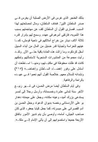 ‫ﺒﺫﻟﻙ ﺍﻟﺨﻨﺠﺭ ﺍﻟﺫﻯ ﻏﺭﺱ ﻓﻰ ﺍﻷﺭﺽ ﺍﻟﺼﻠﺒﺔ ﺃﻥ ﻴﻐﺭﺱ ﻓـﻰ‬
‫ﺼﺩﺭ ﺍﻟﺴﻠﻁﺎﻥ ﺍﻟﻠﻴﻥ". ﻓﺨﺎﻑ ﺍﻟﺴﻠﻁﺎﻥ، ﻭﻤﺎل ﻟﻤﺼﻠﺤﺘﻬﻡ ﻟﻬﺫﺍ‬
‫ﺍﻟﺴﺒﺏ. ﻗﺼﺎﺭﻯ ﺍﻟﻘﻭل ﺃﻥ ﺍﻟﺴﻠﻁﺎﻥ ﻜﻑ ﻋﻥ ﻤﻬﺎﺠﻤﺘﻬﻡ ﺒﺴﺒﺏ‬
‫ﻫﺫﺍ ﺍﻟﺘﻤﻭﻴﻪ، ﻓﺎﺭﺘﻘﻰ ﺃﻤﺭﻫﻡ ﻓﻰ ﻋﻬﺩﻩ. ﻭﺴﻤﺢ ﻟﻬﻡ ﺒﺈﺩﺭﺍﺭ ﻗﺩﺭﻩ‬
‫ﺜﻼﺜﺔ ﺁﻻﻑ ﺩﻴﻨﺎﺭ ﻤﻥ ﺨﺭﺍﺝ ﺃﻤﻼﻜﻬﻡ ﻓﻰ ﻨﺎﺤﻴﺔ ﻗﻭﻤﺵ، ﻜﻤـﺎ‬
‫ﻋﻴﻨﻬﻡ ﻟﻠﺤﺭﺍﺴﺔ ﻭﻟﺠﺒﺎﻴﺔ ﻗﺩﺭ ﻀﺌﻴل ﻤﻥ ﺍﻟﻤﺎل ﻤﻥ ﺃﺒﻨﺎﺀ ﺍﻟﺴﺒﻴل‬
‫ﺃﺴﻔل ﻜﺭﺩﻜﻭﻩ، ﻭﻤﺎ ﺯﺍﻟﺕ ﻫﺫﻩ ﺍﻟﻌﺎﺩﺓ ﺒﺎﻗﻴﺔ ﺤﺘـﻰ ﺍﻵﻥ. ﻭﻟﻘـﺩ‬
‫ﺭﺃﻴﺕ ﻤﺠﻤﻭﻋﺔ ﻤﻥ ﺍﻟﻤﻨﺸﻭﺭﺍﺕ ﺍﻟﺴﻨﺠﺭﻴﺔ ﻻﺴﺘﻤﺎﻟﺘﻬﻡ ﻭﺘﻤﻠﻘﻬﻡ‬
‫ﻜﺎﻨﺕ ﻗﺩ ﻅﻠﺕ ﻤﺤﻔﻭﻅﺔ ﻓﻰ ﻤﻜﺘﺒـﺘﻬﻡ، ﻭﻤﻨﻬـﺎ ﺍﺴـﺘﻁﻌﺕ ﺃﻥ‬
‫ﺃﺴﺘﺩل ﻋﻠﻰ ﻭﻓﻭﺭ ﺇﻏﻀـﺎﺀ ﺍﻟﺴـﻠﻁﺎﻥ ﻭﺇﻏﻤﺎﻀـﻪ )٥١٢(‬
‫ﻭﻨﺸﺩﺍﻨﻪ ﻟﻠﺴﻼﻡ ﻤﻌﻬﻡ. ﺨﻼﺼﺔ ﺍﻟﻘﻭل ﺃﻨﻬﻡ ﻨﻌﻤﻭﺍ ﻓـﻰ ﻋﻬـﺩﻩ‬
                                      ‫ﺒﺎﻟﺭﺍﺤﺔ ﻭﺍﻟﺭﻓﺎﻫﻴﺔ.‬
‫ﻭﻓﻰ ﺃﻴﺎﻡ ﺍﻟﺴﻠﻁﺎﻥ ﺃﻴ ‪‬ﺎ ﻤﺭﺽ ﺍﻟﺤﺴﻥ، ﻓﻰ ﺸـﻬﺭ ﺭﺒﻴـﻊ‬
                          ‫ﻀ‬
‫ﺍﻵﺨﺭ ﺴﻨﺔ ﺜﻤﺎﻨﻰ ﻋﺸﺭﺓ ﻭﺨﻤﺴﻤﺎﺌﺔ، ﻭﺃﺭﺴل ﺭﺠﻼ ﺇﻟﻰ ﻟﻤﺴﺭ‬
‫ﻴﺴﺘﺩﻋﻰ ﺒﺯﺭﻙ ﺃﻤﻴﺩ، ﻭﻋﻴﻨﻪ ﻤﻜﺎﻨﻪ، ﻭﺠﻌل ﻋﻠﻰ ﻤﻴﻤﻨﺘﻪ ﺩﻫﺩﺍﺭ‬
‫ﺒﻭ ﻋﻠﻰ ﺍﻷﺭﺩﺴﺘﺎﻨﻰ ﻭﺨﺼﻪ ﺒﺩﻴﻭﺍﻥ ﺍﻟﺩﻋﻭﺓ، ﻭﺠﻌل ﺍﻟﺤﺴﻥ ﺒﻥ‬
‫ﺁﺩﻡ ﺍﻟﻘﺼﺭﺍﻨﻰ ﻋﻠﻰ ﻤﻴﺴﺭﺘﻪ، ﻜﻤﺎ ﺠﻌل ﻜﻴﺎﺒﺎ ﺠﻌﻔﺭ، ﺍﻟﺫﻯ ﻜﺎﻥ‬
‫ﺼﺎﺤﺏ ﺍﻟﺠﻴﺵ، ﺃﻤﺎﻤﻪ، ﻭﺃﻭﺼﻰ ﺒﺄﻥ ﻴﺘﻡ ﺘﺩﺒﻴﺭ ﺍﻷﻤﻭﺭ ﺒﺎﺘﻔﺎﻕ‬
‫ﺍﻷﺭﺒﻌﺔ ﺠﻤﻴ ‪‬ﺎ ﻭﺍﺴﺘﺼﻭﺍﺒﻬﻡ ﺇﻟﻰ ﺃﻥ ﻴﺄﺘﻰ ﺍﻹﻤﺎﻡ ﺇﻟـﻰ ﻤﻠﻜـﻪ.‬
                                          ‫ﻌ‬
 