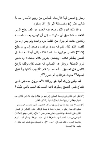 ‫ﻭﺴﺎﺭﻉ ﺍﻟﺤﺴﻥ ﻟﻴﻠﺔ ﺍﻷﺭﺒﻌﺎﺀ ﺍﻟﺴﺎﺩﺱ ﻤﻥ ﺭﺒﻴﻊ ﺍﻵﺨـﺭ ﺴـﻨﺔ‬
                   ‫ﺜﻤﺎﻨﻰ ﻋﺸﺭ)ﺓ( ﻭﺨﻤﺴﻤﺎﺌﺔ ﺇﻟﻰ ﻨﺎﺭ ﺍﷲ ﻭﺴﻘﺭﻩ.‬
‫ﻭﻤﻨﺫ ﺫﻟﻙ ﺍﻟﻴﻭﻡ ﺍﻟﺫﻯ ﺼﻌﺩ ﻓﻴﻪ ﺍﻟﺤﺴﻥ ﺒﻥ ﺍﻟﺼـﺒﺎﺡ ﺇﻟـﻰ‬
‫ﺍﻟﻘﻠﻌﺔ - ﻜﻤﺎ ﺴﺒﻕ ﺃﻥ ﺫﻜﺭﻨﺎ - ﺇﻟﻰ ﺃﻥ ﺘﻭﻓﻰ، ﺒﻌـﺩ ﺨﻤﺴـﺔ‬
‫ﻭﺜﻼﺜﻴﻥ ﻋﺎ ‪‬ﺎ، ﻟﻡ ﻴﻨﺯل ﻤﻥ ﺍﻟﻘﻠﻌﺔ ﻤﺭﺓ ﻭﺍﺤﺩﺓ ﻭﻟﻡ ﻴﺨﺭﺝ ﻤـﻥ‬
                                           ‫ﻤ‬
‫ﺍﻟﻘﺼﺭ ﺍﻟﺫﻯ ﻜﺎﻥ ﻴﻘﻴﻡ ﻓﻴﻪ ﺴﻭﻯ ﻤﺭﺘﻴﻥ، ﻭﺼﻌﺩ ﺇﻟـﻰ ﺴـﻁﺢ‬
‫)٦١٢( ﺍﻟﻘﺼﺭ ﻤﺭﺘﻴﻥ؛ ﺇﺫﺍ ﺇﻨﻪ ﺍﻋﺘﻜﻑ ﺒﺎﻗﻰ ﺃﻭﻗﺎﺘـﻪ ﺩﺍﺨـل‬
‫ﺍﻟﻘﺼﺭ ﻴﻁﺎﻟﻊ ﺍﻟﻜﺘﺏ، ﻭﻴﺸﺘﻐل ﺒﺘﻘﺭﻴﺭ ﻜﻼﻡ ﺒﺩﻋﺘـﻪ ﻭﺘـﺩﺒﻴﺭ‬
‫ﺃﻤﻭﺭ ﺍﻟﻤﻤﻠﻜﺔ. ﻭﻴﺅﺜﺭ ﻋﻥ ﺍﻟﺼﺎﺒﻰ ﺃﻨﻪ ﻋﻨﺩﻤﺎ ﻜﺎﻥ ﻴﺅﻟﻑ ﺘﺎﺭﻴﺦ‬
‫ﺍﻟﺘﺎﺠﻰ ﻗﺎل ﻟﺼﺩﻴﻕ ﺴﺄﻟﻪ ﻋﻤﺎ ﻴﺸﻐﻠﻪ: "ﺃﻜﺎﺫﻴﺏ ﺃﻟﻔﻘﻬﺎ ﻭﺃﺒﺎﻁﻴل‬
                           ‫ﺤﺩﻴﺙ ﺨﺭﺍﻓﺔ ﻴﺎ ﺃﻡ ﻋﻤﺭﻭ)٢(".‬               ‫) ١(‬
                                                                           ‫ﺃﻨﻤﻘﻬﺎ،‬
‫ﻟﻤﺎ ﺠﻠﺱ ﺒﺯﺭﻙ ﺃﻤﻴﺩ ﻫﻭ ﻭﺭﻓﺎﻗﻪ ﺍﻵﺨـﺭﻭﻥ ﺍﺴـﺘﻤﺭ ﻓـﻰ‬
‫ﺍﻨﺘﻬﺎﺝ ﻨﻔﺱ ﺍﻟﻤﻨﻬﺞ ﻭﺴﻠﻭﻙ ﺫﺍﺕ ﺍﻟﻤﺴـﻠﻙ ﺍﻟﺼـﺒﺎﺤﻰ ﻁﻴﻠـﺔ‬

‫)١( ﺍﻨﻅﺭ ﺍﺒﻥ ﺨﻠﻜﺎﻥ ﻓﻰ ﺘﺭﺠﻤﺔ ﺍﻟﺼﺎﺒﻰ )ﺇﺒﺭﺍﻫﻴﻡ ﺒﻥ ﻫﻼل(، ﻭﻗﺩ ﻨﻘل ﺍﺒﻥ ﺨﻠﻜﺎﻥ ﻫﺫﻩ‬
                     ‫ﺍﻟﻌﺒﺎﺭﺓ ﺒﻌﻜﺱ ﺘﺭﺘﻴﺒﻬﺎ ﻫﻨﺎ: ﺃﺒﺎﻁﻴل ﺃﻨﻤﻘﻬﺎ ﻭﺃﻜﺎﺫﻴﺏ ﺃﻟﻔﻘﻬﺎ.‬
‫)٢( ﻤﺼﺭﺍﻉ ﺒﻴﺕ ﻟﻌﺒﺩ ﺍﷲ ﺒﻥ ﺍﻟﺯﺒﻌﺭﻯ ﺍﻟﺸﺎﻋﺭ ﺍﻟﻤﺸﻬﻭﺭ ﺍﻟﺫﻯ ﻋﺎﺼـﺭ ﺍﻟﺭﺴـﻭل -‬
‫ﺼﻠﻰ ﺍﷲ ﻋﻠﻴﻪ ﻭﺴﻠﻡ - ﻭﺼﺩﺭﻩ: ﺤﻴﺎﺓ ﺜﻡ ﻤﻭﺕ ﺜﻡ ﻨﺸﺭ. ﺫﻜﺭﻩ ﺍﻟﺜﻌﺎﻟﺒﻰ ﻓﻰ ﺜﻤـﺎﺭ‬
‫ﺍﻟﻘﻠﻭﺏ ﻓﻰ ﺍﻟﻤﻀﺎﻑ ﻭﺍﻟﻤﻨﺴﻭﺏ )ﻁﺒﻊ ﻤﺼﺭ، ﺹ ٢٠١(، ﻭﺍﻨﻅﺭ ﻤﺠﻤﻊ ﺍﻷﻤﺜـﺎل‬
‫ﻟﻠﻤﻴﺩﺍﻨﻰ ﻓﻰ ﺒﺎﺏ ﺍﻟﺤﺎﺀ ﺍﻟﻤﻬﻤﻠﺔ ﻟﻤﻌﺭﻓﺔ ﺃﺼل "ﺤﺩﻴﺙ ﺨﺭﺍﻓﺔ"، ﻭﺍﻨﻅﺭ ﺃﻴ ‪‬ﺎ ﺸﺭﺡ‬
     ‫ﻀ‬
‫ﻤﻘﺎﻤﺎﺕ ﺍﻟﺤﺭﻴﺭﻯ ﻟﻠﺸﺭﻴﺸﻰ )ﺝ ١ ﺹ ٢٨( ﻭﺒﻪ ﺘﻔﺼﻴل ﻤﻤﺘﻊ ﻟﻠﻐﺎﻴﺔ ﻓﻴﻤﺎ ﻴﺘﻌﻠـﻕ‬
                                                         ‫ﺒﺄﺼل ﻫﺫﺍ ﺍﻟﺤﺩﻴﺙ.‬
 