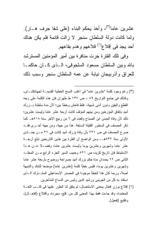 ‫ﻋﺸﺭﻴﻥ ﻋﺎ ‪‬ﺎ)٣(، ﻭﺃﺨﺫ ﻴﺤﻜﻡ ﺍﻟﺒﻨﺎﺀ )ﻋﻠﻰ ﺸﻔﺎ ﺠﺭﻑ ﻫـﺎﺭ(.‬
                                          ‫ﻤ‬
‫ﻭﻟﻤﺎ ﻜﺎﻨﺕ ﺩﻭﻟﺔ ﺍﻟﺴﻠﻁﺎﻥ ﺴﻨﺠﺭ ﻻ ﺯﺍﻟﺕ ﻗﺎﺌﻤﺔ ﻓﻠﻡ ﻴﻜﻥ ﻫﻨﺎﻙ‬
                                                  ‫) ١(‬
                       ‫ﻗﻼﻋﻬﻡ ﻭﻫﺩﻡ ﺒﻘﺎﻋﻬﻡ.‬                ‫ﺃﺤﺩ ﻴﺠﺩ ﻓﻰ ﺇﻗﻼﻉ‬
‫ﻭﻓﻰ ﺘﻠﻙ ﺍﻟﻔﺘﺭﺓ ﺠﺭﺕ ﻤﻨﺎﻓﺭﺓ ﺒﻴﻥ ﺃﻤﻴﺭ ﺍﻟﻤﺅﻤﻨﻴﻥ ﺍﻟﻤﺴﺘﺭﺸﺩ‬
‫ﺒﺎﷲ ﻭﺒﻴﻥ ﺍﻟﺴﻠﻁﺎﻥ ﻤﺴﻌﻭﺩ ﺍﻟﺴﻠﺠﻭﻗﻰ، ﺍﻟـﺫﻯ ﻜـﺎﻥ ﺤﺎﻜ ‪‬ـﺎ‬
  ‫ﻤ‬
‫ﻟﻠﻌﺭﺍﻕ ﻭﺁﺫﺭﺒﻴﺠﺎﻥ ﻨﻴﺎﺒﺔ ﻋﻥ ﻋﻤﻪ ﺍﻟﺴﻠﻁﺎﻥ ﺴﻨﺠﺭ ﻭﺴﺒﺏ ﺫﻟﻙ‬

‫)٣( ﺭﻏﻡ ﻭﺠﻭﺩ ﻜﻠﻤﺔ "ﻋﺸﺭﻴﻥ ﻋﺎ ‪‬ﺎ" ﻓﻰ ﺃﻏﻠﺏ ﺍﻟﻨﺴﺦ ﺍﻟﺨﻁﻴﺔ ﺍﻟﻘﺩﻴﻤـﺔ ﻟﺠﻬﺎﻨﻜﺸـﺎﻯ،‬
                                            ‫ﻤ‬
‫ﻭﻜﺫﻟﻙ ﻓﻰ ﺠﺎﻤﻊ ﺍﻟﺘﻭﺍﺭﻴﺦ ٩٨ = ﺹ ٧٣١ ﻁ ﻁﻬﺭﺍﻥ ﻓﺈﻥ ﻫﺫﻩ ﺍﻟﻜﻠﻤﺔ ﻋﻠﻰ ﻭﺠﻪ‬
‫ﺍﻟﻘﻁﻊ ﻭﺍﻟﻴﻘﻴﻥ ﻭﺩﻭﻥ ﺃﺩﻨﻰ ﺸﺒﻬﺔ، ﻏﻠﻁ ﻓﺎﺤﺵ ﻭﺨﻁﺄ ﺒﻴﻥ؛ ﻷﻥ ﻤﺩﺓ ﺴﻠﻁﻨﺔ ﺒـﺯﺭﻙ‬
‫ﺃﻤﻴﺩ ﺒﺎﺘﻔﺎﻕ ﺍﻟﻤﺅﺭﺨﻴﻥ ﻭﻤﻥ ﺒﻴﻨﻬﻡ ﺍﻟﻤﺅﻟﻑ ﻜﺎﻨﺕ ﺃﺭﺒﻌﺔ ﻋﺸﺭ ﻋﺎ ‪‬ﺎ ﻭﻟﻴﺴﺕ ﻋﺸﺭﻴﻥ؛‬
              ‫ﻤ‬
‫ﺫﻟﻙ ﻷﻥ ﻭﻓﺎﺓ ﺍﻟﺤﺴﻥ ﺍﺒﻥ ﺍﻟﺼﺒﺎﺡ ﻭﻗﻌﺕ ﻓﻰ ٦ ﻤﻥ ﺭﺒﻴﻊ ﺍﻵﺨﺭ ﺴﻨﺔ ٨١٥ﻫـ ﻜﻤﺎ‬
‫ﺫﻜﺭ ﺍﻟﻤﺼﻨﻑ ﻓﻰ ﺍﻟﺴﻁﻭﺭ ﺍﻟﻘﻠﻴﻠﺔ ﺍﻟﺴﺎﺒﻘﺔ. ﻫﺫﺍ ﻤﻥ ﺠﻬﺔ، ﻭﻤﻥ ﺠﻬﺔ ﺃﺨـﺭﻯ ﻓﻘـﺩ‬
‫ﺼﺭﺡ ﺍﻟﻤﺼﻨﻑ ﻓﻰ ﺹ ١٢٢ ﺒﺄﻥ ﻭﻓﺎﺓ ﺒﺯﺭﻙ ﺃﻤﻴﺩ ﻜﺎﻨﺕ ﻓﻰ ٦٢ ﻤـﻥ ﺠﻤـﺎﺩﻯ‬
‫ﺍﻷﻭﻟﻰ ﺴﻨﺔ ٢٣٥ﻫـ، ﻭﻤﻥ ﺍﻟﻭﺍﻀﺢ ﺃﻥ ﺍﻟﻔﺘﺭﺓ ﺒﻴﻥ ﻫﺫﻴﻥ ﺍﻟﺘﺎﺭﻴﺨﻴﻥ ﺘﺒﻠﻎ ﺃﺭﺒﻌـﺔ‬
‫ﻋﺸﺭ ﻋﺎ ‪‬ﺎ ﻭﺸﻬﺭﻴﻥ ﻭﻋﺸﺭﻴﻥ ﻴﻭ ‪‬ﺎ ﻭﻟﻴﺴﺕ ﻋﺸﺭﻴﻥ ﻋﺎ ‪‬ﺎ، ﻭﻓﻀـﻼ ﻋـﻥ ﻫـﺫﺍ‬
                 ‫ﻤ‬                 ‫ﻤ‬                   ‫ﻤ‬
‫ﺍﻻﺴﺘﻨﺒﺎﻁ ﻓﺈﻥ ﺘﺎﺭﻴﺦ ﻜﺯﻴﺩﻩ ﺹ ١٢٥ ﻭﺤﺒﻴﺏ ﺍﻟﺴﻴﺭ ﺍﻟﺠﺯﺀ ﺍﻟﺭﺍﺒﻊ ﻤـﻥ ﺍﻟﻤﺠﻠـﺩ‬
‫ﺍﻟﺜﺎﻨﻰ ﺹ ٢٦ ﻴﺤﺩﺩﺍﻥ ﻤﺩﺓ ﺤﻜﻡ ﺒﺯﺭﻙ ﺃﻤﻴﺩ ﺒﺼﺭﺍﺤﺔ ﻭﻭﻀﻭﺡ ﺒﺄﺭﺒﻌﺔ ﻋﺸﺭ ﻋﺎ ‪‬ﺎ‬
 ‫ﻤ‬
‫ﻭﺸﻬﺭﻴﻥ ﻭﻋﺸﺭﻴﻥ ﻴﻭ ‪‬ﺎ، ﻓﻠﻴﺱ ﺨﻁﺄ ﻜﻠﻤﺔ )ﻋﺸﺭﻴﻥ ﻋﺎ ‪‬ﺎ( ﻤﻭﻀ ‪‬ﺎ ﻟﻠﺸﻙ ﻭﺍﻟﺸﺒﻬﺔ‬
              ‫ﻌ‬       ‫ﻤ‬                           ‫ﻤ‬
‫ﺃﺼﻼ، ﻭﺭﺒﻤﺎ ﻜﺎﻥ ﻫﺫﺍ ﺍﻟﺨﻁﺄ ﻤﻭﺠﻭ ‪‬ﺍ ﻓﻰ ﺍﻟﻤﺼﺩﺭ ﺍﻹﺴﻤﺎﻋﻴﻠﻰ ﺍﻟﻤﺸـﺘﺭﻙ ﺍﻟـﺫﻯ‬
                                    ‫ﺩ‬
           ‫ﺍﺴﺘﻔﺎﺩ ﺒﻪ ﻜل ﻤﻥ ﺍﻟﺠﻭﻴﻨﻰ ﻭﺭﺸﻴﺩ ﺍﻟﺩﻴﻥ ﻭﻟﻴﺱ ﻤﻥ ﺍﻟﻨﺴﺎﺥ ﺍﻟﻤﺘﺄﺨﺭﻴﻥ.‬
‫)١( ﺇﻗﻼﻉ ﺒﻭﺯﻥ ﺇﻓﻌﺎل ﺒﻤﻌﻨﻰ ﺍﻻﺴﺘﺌﺼﺎل، ﻟﻡ ﻴﺘﻔﻕ ﻟﻨﺎ ﺍﻟﻌﺜﻭﺭ ﻋﻠﻴﻬﺎ ﻓﻰ ﻜﺘـﺏ ﺍﻟﻠﻐـﺔ‬
‫ﺍﻟﻤﻌﺘﻤﺩﺓ، ﻭﻗﺩ ﺠﺎﺀﺕ ﻓﻘﻁ ﺒﻬﺫﺍ ﺍﻟﻤﻌﻨﻰ ﻜل ﻤﻥ: ﻗﻠﻊ، ﻤﺠﺭﺩﺓ، ﻭﺍﻗﺘﻼﻉ )ﺍﻓﺘﻌـﺎل(،‬
                                                            ‫ﻭﺘﻘﻠﻴﻊ )ﺘﻔﻌﻴل(.‬
 