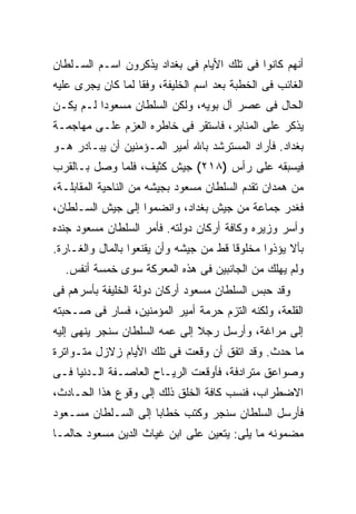 ‫ﺃﻨﻬﻡ ﻜﺎﻨﻭﺍ ﻓﻰ ﺘﻠﻙ ﺍﻷﻴﺎﻡ ﻓﻰ ﺒﻐﺩﺍﺩ ﻴﺫﻜﺭﻭﻥ ﺍﺴـﻡ ﺍﻟﺴـﻠﻁﺎﻥ‬
‫ﺍﻟﻐﺎﺌﺏ ﻓﻰ ﺍﻟﺨﻁﺒﺔ ﺒﻌﺩ ﺍﺴﻡ ﺍﻟﺨﻠﻴﻔﺔ، ﻭﻓ ﹰﺎ ﻟﻤﺎ ﻜﺎﻥ ﻴﺠﺭﻯ ﻋﻠﻴﻪ‬
                   ‫ﻘ‬
‫ﺍﻟﺤﺎل ﻓﻰ ﻋﺼﺭ ﺁل ﺒﻭﻴﻪ، ﻭﻟﻜﻥ ﺍﻟﺴﻠﻁﺎﻥ ﻤﺴﻌﻭ ‪‬ﺍ ﻟـﻡ ﻴﻜـﻥ‬
          ‫ﺩ‬
‫ﻴﺫﻜﺭ ﻋﻠﻰ ﺍﻟﻤﻨﺎﺒﺭ، ﻓﺎﺴﺘﻘﺭ ﻓﻰ ﺨﺎﻁﺭﻩ ﺍﻟﻌﺯﻡ ﻋﻠـﻰ ﻤﻬﺎﺠﻤـﺔ‬
‫ﺒﻐﺩﺍﺩ. ﻓﺄﺭﺍﺩ ﺍﻟﻤﺴﺘﺭﺸﺩ ﺒﺎﷲ ﺃﻤﻴﺭ ﺍﻟﻤـﺅﻤﻨﻴﻥ ﺃﻥ ﻴﺒـﺎﺩﺭ ﻫـﻭ‬
‫ﻓﻴﺴﺒﻘﻪ ﻋﻠﻰ ﺭﺃﺱ )٨١٢( ﺠﻴﺵ ﻜﺜﻴﻑ، ﻓﻠﻤﺎ ﻭﺼل ﺒـﺎﻟﻘﺭﺏ‬
‫ﻤﻥ ﻫﻤﺩﺍﻥ ﺘﻘﺩﻡ ﺍﻟﺴﻠﻁﺎﻥ ﻤﺴﻌﻭﺩ ﺒﺠﻴﺸﻪ ﻤﻥ ﺍﻟﻨﺎﺤﻴﺔ ﺍﻟﻤﻘﺎﺒﻠـﺔ،‬
‫ﻓﻐﺩﺭ ﺠﻤﺎﻋﺔ ﻤﻥ ﺠﻴﺵ ﺒﻐﺩﺍﺩ، ﻭﺍﻨﻀﻤﻭﺍ ﺇﻟﻰ ﺠﻴﺵ ﺍﻟﺴـﻠﻁﺎﻥ،‬
‫ﻭﺃﺴﺭ ﻭﺯﻴﺭﻩ ﻭﻜﺎﻓﺔ ﺃﺭﻜﺎﻥ ﺩﻭﻟﺘﻪ. ﻓﺄﻤﺭ ﺍﻟﺴﻠﻁﺎﻥ ﻤﺴﻌﻭﺩ ﺠﻨﺩﻩ‬
‫ﺒﺄﻻ ﻴﺅﺫﻭﺍ ﻤﺨﻠﻭ ﹰﺎ ﻗﻁ ﻤﻥ ﺠﻴﺸﻪ ﻭﺃﻥ ﻴﻘﻨﻌﻭﺍ ﺒﺎﻟﻤﺎل ﻭﺍﻟﻐـﺎﺭﺓ.‬
                                        ‫ﻗ‬
  ‫ﻭﻟﻡ ﻴﻬﻠﻙ ﻤﻥ ﺍﻟﺠﺎﻨﺒﻴﻥ ﻓﻰ ﻫﺫﻩ ﺍﻟﻤﻌﺭﻜﺔ ﺴﻭﻯ ﺨﻤﺴﺔ ﺃﻨﻔﺱ.‬
‫ﻭﻗﺩ ﺤﺒﺱ ﺍﻟﺴﻠﻁﺎﻥ ﻤﺴﻌﻭﺩ ﺃﺭﻜﺎﻥ ﺩﻭﻟﺔ ﺍﻟﺨﻠﻴﻔﺔ ﺒﺄﺴﺭﻫﻡ ﻓﻰ‬
‫ﺍﻟﻘﻠﻌﺔ، ﻭﻟﻜﻨﻪ ﺍﻟﺘﺯﻡ ﺤﺭﻤﺔ ﺃﻤﻴﺭ ﺍﻟﻤﺅﻤﻨﻴﻥ، ﻓﺴﺎﺭ ﻓﻰ ﺼـﺤﺒﺘﻪ‬
‫ﺇﻟﻰ ﻤﺭﺍﻏﺔ، ﻭﺃﺭﺴل ﺭﺠﻼ ﺇﻟﻰ ﻋﻤﻪ ﺍﻟﺴﻠﻁﺎﻥ ﺴﻨﺠﺭ ﻴﻨﻬﻰ ﺇﻟﻴﻪ‬
‫ﻤﺎ ﺤﺩﺙ. ﻭﻗﺩ ﺍﺘﻔﻕ ﺃﻥ ﻭﻗﻌﺕ ﻓﻰ ﺘﻠﻙ ﺍﻷﻴﺎﻡ ﺯﻻﺯل ﻤﺘـﻭﺍﺘﺭﺓ‬
‫ﻭﺼﻭﺍﻋﻕ ﻤﺘﺭﺍﺩﻓﺔ، ﻓﺄﻭﻗﻌﺕ ﺍﻟﺭﻴـﺎﺡ ﺍﻟﻌﺎﺼـﻔﺔ ﺍﻟـﺩﻨﻴﺎ ﻓـﻰ‬
‫ﺍﻻﻀﻁﺭﺍﺏ، ﻓﻨﺴﺏ ﻜﺎﻓﺔ ﺍﻟﺨﻠﻕ ﺫﻟﻙ ﺇﻟﻰ ﻭﻗﻭﻉ ﻫﺫﺍ ﺍﻟﺤـﺎﺩﺙ،‬
‫ﻓﺄﺭﺴل ﺍﻟﺴﻠﻁﺎﻥ ﺴﻨﺠﺭ ﻭﻜﺘﺏ ﺨﻁﺎ ‪‬ﺎ ﺇﻟﻰ ﺍﻟﺴـﻠﻁﺎﻥ ﻤﺴـﻌﻭﺩ‬
                     ‫ﺒ‬
‫ﻤﻀﻤﻭﻨﻪ ﻤﺎ ﻴﻠﻰ: ﻴﺘﻌﻴﻥ ﻋﻠﻰ ﺍﺒﻥ ﻏﻴﺎﺙ ﺍﻟﺩﻴﻥ ﻤﺴﻌﻭﺩ ﺤﺎﻟﻤـﺎ‬
 