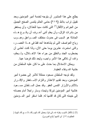 ‫ﻴﻁﻠﻊ ﻋﻠﻰ ﻫﺫﺍ ﺍﻟﻤﻨﺸﻭﺭ ﺃﻥ ﻴﺘﻭﺠﻪ ﻟﺨﺩﻤﺔ ﺃﻤﻴﺭ ﺍﻟﻤﺅﻤﻨﻴﻥ ﻭﺒﻌﺩ‬
‫ﺘﻘﺒﻴل ﺘﺭﺍﺏ ﺒﻼﻁ )٩١٢( ﺤﺎﻤﻰ ﺍﻟﻌﺎﻟﻡ ﻴﻠﺘﻤﺱ ﺍﻟﺼﻔﺢ ﺍﻟﺠﻤﻴل‬
                                               ‫) ٢(‬
‫ﺍﻟﺘﻰ ﻜﺎﻨﺕ ﺴﺒ ‪‬ﺎ ﻟﻠﺨﺫﻻﻥ، ﻭﺃﻥ ﻴﺴﺘﻐﻔﺭ‬
                    ‫ﺒ‬                                 ‫ﻤﻥ ﺍﻟﺠﺭﺍﺌﻡ ﻭﺍﻷﺜﻘﺎل‬
‫ﻤﻥ ﺒﺎﺩﺭﺍﺕ ﺍﻟﺯﻟل، ﻭﺃﻥ ﻴﻌﻠﻡ ﺃﻨﻨﻰ ﺃﻋـﺭﻑ ﺃﻥ ﻭﻗـﻭﻉ ﻫـﺫﻩ‬
‫ﺍﻟﺤﺎﺩﺜﺔ ﻫﻭ ﺍﻟﺴﺒﺏ ﻓﻰ ﺤﺩﻭﺙ ﻤﺨﺘﻠﻑ ﺍﻟﺼـﻭﺍﻋﻕ ﻭﻫﺒـﻭﺏ‬
‫ﺭﻴﺎﺡ ﺍﻟﻌﻭﺍﺼﻑ ﺍﻟﺘﻰ ﻟﻡ ﻴﺸﺎﻫﺩﻫﺎ ﺃﺤﺩ ﻗﻁ ﻓﻰ ﻫـﺫﺍ ﺍﻟﻌﺼـﺭ،‬
‫ﻭﺍﻟﺘﻰ ﺍﺴﺘﻤﺭﺕ ﻋﺸﺭﻴﻥ ﻴﻭ ‪‬ﺎ ﺤﺘﻰ ﺍﻵﻥ، ﻭﻟﺫﺍ ﻜﻨﺕ ﺃﺨﺸﻰ ﺃﻥ‬
                           ‫ﻤ‬
‫ﻴﻀﻁﺭﺏ ﺍﻟﺠﻨﺩ ﻭﺍﻟﺨﻠﻕ ﻤﻥ ﺠﺭﺍﺀ ﻫﺫﺍ ﺍﻻﺨـﺘﻼل، ﻭﻟـﻴﻌﻠﻡ،‬
     ‫ﻭﺍﷲ، ﺃﻥ ﺘﻼﻓﻰ ﻫﺫﺍ ﺍﻷﻤﺭ ﻭﺍﺠﺏ، ﻭﻟﻴﻌﺩ ﺫﻟﻙ ﻓﺭ ‪‬ﺎ ﻋﻴ ﹰﺎ.‬
       ‫ﻀ ﻨ‬
‫ﻭﻴﻤﻜﻥ ﺍﻻﺴﺘﺩﻻل ﺒﻤﺎ ﺤﺩﺙ ﻋﻠﻰ ﻤﺎ ﻜﺎﻥ ﻋﻠﻴﻪ ﺍﻟﺴﻠﻁﺎﻥ ﻤﻥ‬
                                              ‫ﺨﺸﻴﺔ ﺍﷲ ﻭﻨﻘﺎﺀ ﺍﻟﻌﻘﻴﺩﺓ.‬
‫ﻭﻟﻘﺩ ﺘﻭﺠﻪ ﺍﻟﺴﻠﻁﺎﻥ ﻤﺴﻌﻭﺩ ﻤﻤﺘﺜﻼ ﻟﻸﻤﺭ ﺇﻟﻰ ﺤﻀﺭﺓ ﺃﻤﻴﺭ‬
‫ﺍﻟﻤﺅﻤﻨﻴﻥ، ﻭﺒﻌﺩ ﺘﻘﺩﻴﻡ ﺍﻻﻋﺘﺫﺍﺭ ﻭﺍﻟﺘﺯﺍﻡ ﺍﻻﺴـﺘﻐﻔﺎﺭ ﻭﺍﻹﻗـﺭﺍﺭ‬
‫ﺒﺎﻵﺜﺎﻡ ﻭﺍﻷﻭﺯﺍﺭ ﺍﻟﺘﻤﺱ ﺍﻟﻌﻔﻭ. ﻭﻗﺩ ﺤﻤل ﺍﻟﺴـﻠﻁﺎﻥ ﻤﺴـﻌﻭﺩ‬
‫ﻏﺎﺸﻴﺔ ﺃﻤﻴﺭ ﺍﻟﻤﺅﻤﻨﻴﻥ ﺘﺒﺭ ﹰﺎ ﻭﺘﻴﻤﻨﺎ، ﻭﺴﺎﺭ ﺭﺍﺠﻼ ﺃﻤﺎﻡ ﺤﺼﺎﻨﻪ‬
           ‫ﹰ‬                  ‫ﻜ‬
‫ﺇﻟﻰ ﺨﻴﻤﺘﻪ ﺍﻟﺘﻰ ﻜﺎﻥ ﻗﺩ ﺃﻗﺎﻤﻬﺎ ﻟﻪ. ﻓﻠﻤﺎ ﺍﺴﺘﻘﺭ ﺃﻤﻴﺭ ﺍﻟﻤـﺅﻤﻨﻴﻥ‬



‫)٢( "ﻭﺍﻷﺜﻘﺎل ﺍﻟﺫﻨﻭﺏ ﻭﻗﻭﻟﻪ ﺘﻌـﺎﻟﻰ:‪‬ﻭﻟـﻴﺤﻤﻠﻥ ﺃﺜﻘـﺎﻟﻬﻡ ﻭﺃﺜﻘـﺎﻻ ﻤـﻊ ﺃﺜﻘـﺎﻟﻬﻡ‪] ‬‬
                ‫ﹰ‬
                                 ‫ﺍﻟﻌﻨﻜﺒﻭﺕ:٣١[ ﺃﻯ ﺁﺜﺎﻤﻬﻡ" )ﺘﺎﺝ ﺍﻟﻌﺭﻭﺱ(.‬
 