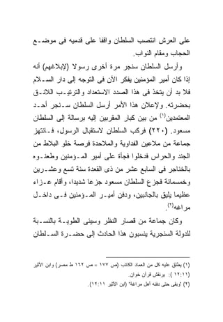 ‫ﻋﻠﻰ ﺍﻟﻌﺭﺵ ﺍﻨﺘﺼﺏ ﺍﻟﺴﻠﻁﺎﻥ ﻭﺍﻗ ﹰﺎ ﻋﻠﻰ ﻗﺩﻤﻴﻪ ﻓﻰ ﻤﻭﻀـﻊ‬
                    ‫ﻔ‬
                                           ‫ﺍﻟﺤﺠﺎﺏ ﻭﻤﻘﺎﻡ ﺍﻟﻨﻭﺍﺏ.‬
‫ﻭﺃﺭﺴل ﺍﻟﺴﻠﻁﺎﻥ ﺴﻨﺠﺭ ﻤﺭﺓ ﺃﺨﺭﻯ ﺭﺴﻭﻻ )ﻹﺒﻼﻏﻬﻡ( ﺃﻨﻪ‬
‫ﺇﺫﺍ ﻜﺎﻥ ﺃﻤﻴﺭ ﺍﻟﻤﺅﻤﻨﻴﻥ ﻴﻔﻜﺭ ﺍﻵﻥ ﻓﻰ ﺍﻟﺘﻭﺠﻪ ﺇﻟﻰ ﺩﺍﺭ ﺍﻟﺴـﻼﻡ‬
‫ﻓﻼ ﺒﺩ ﺃﻥ ﻴﺘﺨﺫ ﻓﻰ ﻫﺫﺍ ﺍﻟﺼﺩﺩ ﺍﻻﺴﺘﻌﺩﺍﺩ ﻭﺍﻟﺘﺭﺘﻴـﺏ ﺍﻟﻼﺌـﻕ‬
‫ﺒﺤﻀﺭﺘﻪ. ﻭﻹﻋﻼﻥ ﻫﺫﺍ ﺍﻷﻤﺭ ﺃﺭﺴل ﺍﻟﺴﻠﻁﺎﻥ ﺴـﻨﺠﺭ ﺃﺤـﺩ‬
                                                       ‫) ١(‬
‫ﻤﻥ ﺒﻴﻥ ﻜﺒﺎﺭ ﺍﻟﻤﻘﺭﺒﻴﻥ ﺇﻟﻴﻪ ﺒﺭﺴﺎﻟﺔ ﺇﻟﻰ ﺍﻟﺴﻠﻁﺎﻥ‬                  ‫ﺍﻟﻤﻌﺘﻤﺩﻴﻥ‬
‫ﻤﺴﻌﻭﺩ. )٠٢٢( ﻓﺭﻜﺏ ﺍﻟﺴﻠﻁﺎﻥ ﻻﺴﺘﻘﺒﺎل ﺍﻟﺭﺴﻭل، ﻓـﺎﻨﺘﻬﺯ‬
‫ﺠﻤﺎﻋﺔ ﻤﻥ ﻤﻼﻋﻴﻥ ﺍﻟﻔﺩﺍﻭﻴﺔ ﻭﺍﻟﻤﻼﺤﺩﺓ ﻓﺭﺼﺔ ﺨﻠﻭ ﺍﻟﺒﻼﻁ ﻤﻥ‬
‫ﺍﻟﺠﻨﺩ ﻭﺍﻟﺤﺭﺍﺱ ﻓﺩﺨﻠﻭﺍ ﻓﺠﺄﺓ ﻋﻠﻰ ﺃﻤﻴﺭ ﺍﻟﻤـﺅﻤﻨﻴﻥ ﻭﻁﻌﻨـﻭﻩ‬
‫ﺒﺎﻟﺨﻨﺎﺠﺭ ﻓﻰ ﺍﻟﺴﺎﺒﻊ ﻋﺸﺭ ﻤﻥ ﺫﻯ ﺍﻟﻘﻌﺩﺓ ﺴﻨﺔ ﺘﺴﻊ ﻭﻋﺸـﺭﻴﻥ‬
‫ﻭﺨﻤﺴﻤﺎﺌﺔ ﻓﺠﺯﻉ ﺍﻟﺴﻠﻁﺎﻥ ﻤﺴﻌﻭﺩ ﺠﺯ ‪‬ﺎ ﺸﺩﻴ ‪‬ﺍ، ﻭﺃﻗﺎﻡ ﻋـﺯﺍﺀ‬
              ‫ﺩ‬      ‫ﻋ‬
‫ﻋﻅﻴ ‪‬ﺎ ﻴﻠﻴﻕ ﺒﺎﻟﺠﺎﻨﺒﻴﻥ، ﻭﺩﻓﻥ ﺃﻤﻴـﺭ ﺍﻟﻤـﺅﻤﻨﻴﻥ ﻓـﻰ ﺩﺍﺨـل‬
                                                ‫ﻤ‬
                                                          ‫ﻤﺭﺍﻏﻪ)٢(.‬
‫ﻭﻜﺎﻥ ﺠﻤﺎﻋﺔ ﻤﻥ ﻗﺼﺎﺭ ﺍﻟﻨﻅﺭ ﻭﺴﻴﺌﻰ ﺍﻟﻁﻭﻴـﺔ ﺒﺎﻟﻨﺴـﺒﺔ‬
‫ﻟﻠﺩﻭﻟﺔ ﺍﻟﺴﻨﺠﺭﻴﺔ ﻴﻨﺴﺒﻭﻥ ﻫﺫﺍ ﺍﻟﺤﺎﺩﺙ ﺇﻟﻰ ﺤﻀـﺭﺓ ﺍﻟﺴـﻠﻁﺎﻥ‬


‫)١( ﻴﻁﻠﻕ ﻋﻠﻴﻪ ﻜل ﻤﻥ ﺍﻟﻌﻤﺎﺩ ﺍﻟﻜﺎﺘﺏ )ﺹ ٧٧١ = ﺹ ٢٦١ ﻁ ﻤﺼﺭ( ﻭﺍﺒﻥ ﺍﻷﺜﻴﺭ‬
                                         ‫)١١:٢١ (: ﻴﺭﻨﻘﺵ ﻗﺭﺁﻥ ﺨﻭﺍﻥ.‬
                      ‫)٢( "ﻭﺒﻘﻰ ﺤﺘﻰ ﺩﻓﻨﻪ ﺃﻫل ﻤﺭﺍﻏﺔ" )ﺍﺒﻥ ﺍﻷﺜﻴﺭ ١١:٢١(.‬
 