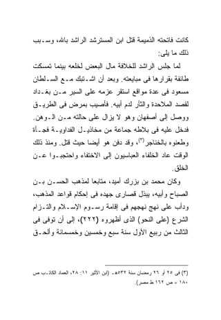 ‫ﻜﺎﻨﺕ ﻓﺎﺘﺤﺘﻪ ﺍﻟﺫﻤﻴﻤﺔ ﻗﺘل ﺍﺒﻥ ﺍﻟﻤﺴﺘﺭﺸﺩ ﺍﻟﺭﺍﺸﺩ ﺒﺎﷲ، ﻭﺴـﺒﺏ‬
                                                     ‫ﺫﻟﻙ ﻤﺎ ﻴﻠﻰ:‬
‫ﻟﻤﺎ ﺠﻠﺱ ﺍﻟﺭﺍﺸﺩ ﻟﻠﺨﻼﻓﺔ ﻤﺎل ﺍﻟﺒﻌﺽ ﻟﺨﻠﻌﻪ ﺒﻴﻨﻤﺎ ﺘﻤﺴﻜﺕ‬
‫ﻁﺎﺌﻔﺔ ﺒﻘﺭﺍﺭﻫﺎ ﻓﻰ ﻤﺒﺎﻴﻌﺘﻪ. ﻭﺒﻌﺩ ﺃﻥ ﺍﺸـﺘﺒﻙ ﻤـﻊ ﺍﻟﺴـﻠﻁﺎﻥ‬
‫ﻤﺴﻌﻭﺩ ﻓﻰ ﻋﺩﺓ ﻤﻭﺍﻗﻊ ﺍﺴﺘﻘﺭ ﻋﺯﻤﻪ ﻋﻠﻰ ﺍﻟﺴﻴﺭ ﻤـﻥ ﺒﻐـﺩﺍﺩ‬
‫ﻟﻘﺼﺩ ﺍﻟﻤﻼﺤﺩﺓ ﻭﺍﻟﺜﺄﺭ ﻟﺩﻡ ﺃﺒﻴﻪ. ﻓﺄﺼﻴﺏ ﺒﻤﺭﺽ ﻓﻰ ﺍﻟﻁﺭﻴـﻕ‬
‫ﻭﻭﺼل ﺇﻟﻰ ﺃﺼﻔﻬﺎﻥ ﻭﻫﻭ ﻻ ﻴﺯﺍل ﻋﻠﻰ ﺤﺎﻟﺘﻪ ﻤـﻥ ﺍﻟـﻭﻫﻥ.‬
‫ﻓﺩﺨل ﻋﻠﻴﻪ ﻓﻰ ﺒﻼﻁﻪ ﺠﻤﺎﻋﺔ ﻤﻥ ﻤﺨﺎﺫﻴـل ﺍﻟﻔﺩﺍﻭﻴـﺔ ﻓﺠـﺄﺓ‬
‫ﻭﻁﻌﻨﻭﻩ ﺒﺎﻟﺨﻨﺎﺠﺭ)٣(، ﻭﻗﺩ ﺩﻓﻥ ﻫﻭ ﺃﻴ ‪‬ﺎ ﺤﻴﺙ ﻗﺘل. ﻭﻤﻨﺫ ﺫﻟﻙ‬
                   ‫ﻀ‬
‫ﺍﻟﻭﻗﺕ ﻋﺎﺩ ﺍﻟﺨﻠﻔﺎﺀ ﺍﻟﻌﺒﺎﺴﻴﻭﻥ ﺇﻟﻰ ﺍﻻﺨﺘﻔﺎﺀ ﻭﺍﺤﺘﺠﺒـﻭﺍ ﻋـﻥ‬
                                                           ‫ﺍﻟﺨﻠﻕ.‬
‫ﻭﻜﺎﻥ ﻤﺤﻤﺩ ﺒﻥ ﺒﺯﺭﻙ ﺃﻤﻴﺩ، ﻤﺘﺎﺒ ‪‬ﺎ ﻟﻤﺫﻫﺏ ﺍﻟﺤﺴـﻥ ﺒـﻥ‬
                  ‫ﻌ‬
‫ﺍﻟﺼﺒﺎﺡ ﻭﺃﺒﻴﻪ، ﻴﺒﺫل ﻗﺼﺎﺭﻯ ﺠﻬﺩﻩ ﻓﻰ ﺇﺤﻜﺎﻡ ﻗﻭﺍﻋﺩ ﺍﻟﻤﺫﻫﺏ،‬
‫ﻭﺩﺃﺏ ﻋﻠﻰ ﻨﻬﺞ ﻨﻬﺠﻬﻡ ﻓﻰ ﺇﻗﺎﻤﺔ ﺭﺴـﻭﻡ ﺍﻹﺴـﻼﻡ ﻭﺍﻟﺘـﺯﺍﻡ‬
‫ﺍﻟﺸﺭﻉ )ﻋﻠﻰ ﺍﻟﻨﺤﻭ( ﺍﻟﺫﻯ ﺃﻅﻬﺭﻭﻩ )٢٢٢(، ﺇﻟﻰ ﺃﻥ ﺘﻭﻓﻰ ﻓﻰ‬
‫ﺍﻟﺜﺎﻟﺙ ﻤﻥ ﺭﺒﻴﻊ ﺍﻷﻭل ﺴﻨﺔ ﺴﺒﻊ ﻭﺨﻤﺴﻴﻥ ﻭﺨﻤﺴﻤﺎﺌﺔ ﻭﺃﻟﺤـﻕ‬



‫)٣( ﻓﻰ ٥٢ ﺃﻭ ٦٢ ﺭﻤﻀﺎﻥ ﺴﻨﺔ ٢٣٥ﻫـ )ﺍﺒﻥ ﺍﻷﺜﻴﺭ ١١: ٨٢، ﺍﻟﻌﻤﺎﺩ ﺍﻟﻜﺎﺘـﺏ ﺹ‬
                                           ‫٠٨١ = ﺹ ٢٦١ ﻁ ﻤﺼﺭ(.‬
 