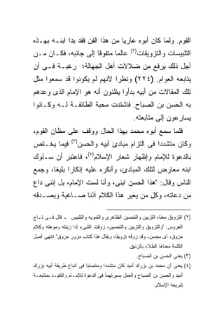 ‫ﺍﻟﻘﻭﻡ. ﻭﻟﻤﺎ ﻜﺎﻥ ﺃﺒﻭﻩ ﻋﺎﺭ ‪‬ﺎ ﻤﻥ ﻫﺫﺍ ﺍﻟﻔﻥ ﻓﻘﺩ ﺒﺩﺍ ﺍﺒﻨـﻪ ﺒﻬـﺫﻩ‬
                                 ‫ﻴ‬
                                              ‫) ٢(‬
‫ﻋﺎﻟ ‪‬ﺎ ﻤﺘﻔﻭ ﹰﺎ ﺇﻟﻰ ﺠﺎﻨﺒﻪ، ﻓﻜـﺎﻥ ﻤـﻥ‬
                      ‫ﻗ‬       ‫ﻤ‬                      ‫ﺍﻟﺘﻠﺒﻴﺴﺎﺕ ﻭﺍﻟﺘﺯﻭﻴﻘﺎﺕ‬
‫ﺃﺠل ﺫﻟﻙ ﻴﺭﻓﻊ ﻤﻥ ﻀﻼﻻﺕ ﺃﻫل ﺍﻟﺠﻬﺎﻟﺔ؛ ﺭﻏﺒـﺔ ﻓـﻰ ﺃﻥ‬
‫ﻴﺘﺎﺒﻌﻪ ﺍﻟﻌﻭﺍﻡ. )٤٢٢( ﻭﻨﻅ ‪‬ﺍ ﻷﻨﻬﻡ ﻟﻡ ﻴﻜﻭﻨﻭﺍ ﻗﺩ ﺴﻤﻌﻭﺍ ﻤﺜل‬
                             ‫ﺭ‬
‫ﺘﻠﻙ ﺍﻟﻤﻘﺎﻻﺕ ﻤﻥ ﺃﺒﻴﻪ ﺒﺩﺃﻭﺍ ﻴﻅﻨﻭﻥ ﺃﻨﻪ ﻫﻭ ﺍﻹﻤﺎﻡ ﺍﻟﺫﻯ ﻭﻋﺩﻫﻡ‬
‫ﺒﻪ ﺍﻟﺤﺴﻥ ﺒﻥ ﺍﻟﺼﺒﺎﺡ. ﻓﺎﺸﺘﺩﺕ ﻤﺤﺒﺔ ﺍﻟﻁﺎﺌﻔـﺔ ﻟـﻪ ﻭﻜـﺎﻨﻭﺍ‬
                                                ‫ﻴﺴﺎﺭﻋﻭﻥ ﺇﻟﻰ ﻤﺘﺎﺒﻌﺘﻪ.‬
‫ﻓﻠﻤﺎ ﺴﻤﻊ ﺃﺒﻭﻩ ﻤﺤﻤﺩ ﺒﻬﺫﺍ ﺍﻟﺤﺎل ﻭﻭﻗﻑ ﻋﻠﻰ ﻤﻅﺎﻥ ﺍﻟﻘﻭﻡ،‬
       ‫‪‬‬
                  ‫) ٣(‬
‫ﻓﻴﻤﺎ ﻴﺨـﺘﺹ‬               ‫ﻭﻜﺎﻥ ﻤﺘﺸﺩﺩﺍ ﻓﻰ ﺍﻟﺘﺯﺍﻡ ﻤﺒﺎﺩﺉ ﺃﺒﻴﻪ ﻭﺍﻟﺤﺴﻥ‬
‫ﺒﺎﻟﺩﻋﻭﺓ ﻟﻺﻤﺎﻡ ﻭﺇﻅﻬﺎﺭ ﺸﻌﺎﺭ ﺍﻹﺴﻼﻡ)٤(، ﻓﺎﻋﺘﺒﺭ ﺃﻥ ﺴـﻠﻭﻙ‬
‫ﺍﺒﻨﻪ ﻤﻌﺎﺭﺽ ﻟﺘﻠﻙ ﺍﻟﻤﺒﺎﺩﺉ، ﻭﺃﻨﻜﺭﻩ ﻋﻠﻴﻪ ﺇﻨﻜﺎ ‪‬ﺍ ﺒﻠﻴ ﹰﺎ، ﻭﺠﻤﻊ‬
       ‫ﺭ ﻐ‬
‫ﺍﻟﻨﺎﺱ ﻭﻗﺎل: "ﻫﺫﺍ ﺍﻟﺤﺴﻥ ﺍﺒﻨﻰ، ﻭﺃﻨﺎ ﻟﺴﺕ ﺍﻹﻤﺎﻡ، ﺒل ﺇﻨﻨﻰ ﺩﺍﻉ‬
‫ﻤﻥ ﺩﻋﺎﺘﻪ، ﻭﻜل ﻤﻥ ﻴﻌﻴﺭ ﻫﺫﺍ ﺍﻟﻜﻼﻡ ﺃﺫ ﹰﺎ ﺼـﺎﻏﻴﺔ ﻭﻴﺼـﺩﻗﻪ‬
                ‫ﻨ‬

‫)٢( ﺍﻟﺘﺯﻭﻴﻕ ﻤﻌﻨﺎﻩ ﺍﻟﺘﺯﻴﻴﻥ ﻭﺍﻟﺘﺤﺴﻴﻥ ﺍﻟﻅﺎﻫﺭﻯ ﻭﺍﻟﺘﻤﻭﻴﻪ ﻭﺍﻟﺘﻠﺒﻴﺱ ـ ﻗﺎل ﻓـﻰ ﺘـﺎﺝ‬
‫ﺍﻟﻌﺭﻭﺱ: "ﻭﺍﻟﺘﺯﻭﻴﻕ ﻭﺍﻟﺘﺯﻴﻴﻥ ﻭﺍﻟﺘﺤﺴﻴﻥ، ﺯﻭﻗﺕ ﺍﻟﺸﻰﺀ ﺇﺫﺍ ﺯﻴﻨﺘﻪ ﻭﻤﻭﻫﺘﻪ ﻭﻜﻼﻡ‬
‫ﻤﺯﻭﻕ، ﺃﻯ ﻤﺤﺴﻥ، ﻭﻗﺩ ﺯﻭﻗﻪ ﺘﺯﻭﻴ ﹰﺎ، ﻭﻴﻘﺎل ﻫﺫﺍ ﻜﺘﺎﺏ ﻤﺯﻭﺭ ﻤﺯﻭﻕ" ﺍﻨﺘﻬﻰ ﺃﺼل‬
                                      ‫ﻘ‬
                                             ‫ﺍﻟﻜﻠﻤﺔ ﻤﻌﻨﺎﻫﺎ ﺍﻟﻁﻼﺀ ﺒﺎﻟﺯﺌﺒﻕ.‬
                                                 ‫)٣( ﻴﻌﻨﻰ ﺍﻟﺤﺴﻥ ﺒﻥ ﺍﻟﺼﺒﺎﺡ.‬
‫)٤( ﻴﻌﻨﻰ ﺃﻥ ﻤﺤﻤﺩ ﺒﻥ ﺒﺯﺭﻙ ﺃﻤﻴﺩ ﻜﺎﻥ ﻤﺘﺸﺩ ‪‬ﺍ ﻭﻤﺘﺼﻠ ‪‬ﺎ ﻓﻰ ﺍﺘﺒﺎﻉ ﻁﺭﻴﻘﺔ ﺃﺒﻴﻪ ﺒﺯﺭﻙ‬
                          ‫ﺒ‬        ‫ﺩ‬
‫ﺃﻤﻴﺩ ﻭﺍﻟﺤﺴﻥ ﺒﻥ ﺍﻟﺼﺒﺎﺡ ﻭﺍﻟﻌﻤل ﺒﺴﻴﺭﺘﻬﻤﺎ ﻓﻰ ﺍﻟﺩﻋﻭﺓ ﻟﻺﻤـﺎﻡ ﻭﺍﻟﺘﻘﻴـﺩ ﺒﻤﺘﺎﺒﻌـﺔ‬
                                                           ‫ﺸﺭﻴﻌﺔ ﺍﻹﺴﻼﻡ.‬
 