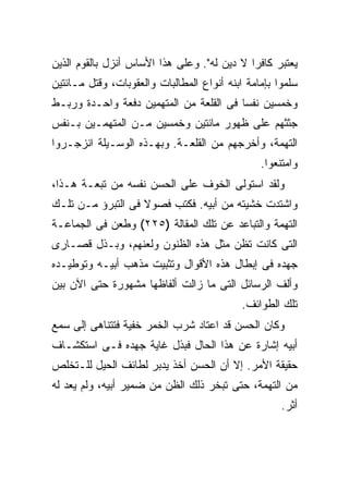 ‫ﻴﻌﺘﺒﺭ ﻜﺎﻓ ‪‬ﺍ ﻻ ﺩﻴﻥ ﻟﻪ". ﻭﻋﻠﻰ ﻫﺫﺍ ﺍﻷﺴﺎﺱ ﺃﻨﺯل ﺒﺎﻟﻘﻭﻡ ﺍﻟﺫﻴﻥ‬
                                             ‫ﺭ‬
‫ﺴﻠﻤﻭﺍ ﺒﺈﻤﺎﻤﺔ ﺍﺒﻨﻪ ﺃﻨﻭﺍﻉ ﺍﻟﻤﻁﺎﻟﺒﺎﺕ ﻭﺍﻟﻌﻘﻭﺒﺎﺕ، ﻭﻗﺘل ﻤـﺎﺌﺘﻴﻥ‬
‫ﻭﺨﻤﺴﻴﻥ ﻨﻔ ‪‬ﺎ ﻓﻰ ﺍﻟﻘﻠﻌﺔ ﻤﻥ ﺍﻟﻤﺘﻬﻤﻴﻥ ﺩﻓﻌﺔ ﻭﺍﺤـﺩﺓ ﻭﺭﺒـﻁ‬
                                         ‫ﺴ‬
‫ﺠﺜﺜﻬﻡ ﻋﻠﻰ ﻅﻬﻭﺭ ﻤﺎﺌﺘﻴﻥ ﻭﺨﻤﺴﻴﻥ ﻤـﻥ ﺍﻟﻤﺘﻬﻤـﻴﻥ ﺒـﻨﻔﺱ‬
‫ﺍﻟﺘﻬﻤﺔ، ﻭﺃﺨﺭﺠﻬﻡ ﻤﻥ ﺍﻟﻘﻠﻌـﺔ. ﻭﺒﻬـﺫﻩ ﺍﻟﻭﺴـﻴﻠﺔ ﺍﻨﺯﺠـﺭﻭﺍ‬
                                                ‫ﻭﺍﻤﺘﻨﻌﻭﺍ.‬
‫ﻭﻟﻘﺩ ﺍﺴﺘﻭﻟﻰ ﺍﻟﺨﻭﻑ ﻋﻠﻰ ﺍﻟﺤﺴﻥ ﻨﻔﺴﻪ ﻤﻥ ﺘﺒﻌـﺔ ﻫـﺫﺍ،‬
‫ﻭﺍﺸﺘﺩﺕ ﺨﺸﻴﺘﻪ ﻤﻥ ﺃﺒﻴﻪ. ﻓﻜﺘﺏ ﻓﺼﻭﻻ ﻓﻰ ﺍﻟﺘﺒﺭﺅ ﻤـﻥ ﺘﻠـﻙ‬
‫ﺍﻟﺘﻬﻤﺔ ﻭﺍﻟﺘﺒﺎﻋﺩ ﻋﻥ ﺘﻠﻙ ﺍﻟﻤﻘﺎﻟﺔ )٥٢٢( ﻭﻁﻌﻥ ﻓﻰ ﺍﻟﺠﻤﺎﻋـﺔ‬
‫ﺍﻟﺘﻰ ﻜﺎﻨﺕ ﺘﻅﻥ ﻤﺜل ﻫﺫﻩ ﺍﻟﻅﻨﻭﻥ ﻭﻟﻌﻨﻬﻡ، ﻭﺒـﺫل ﻗﺼـﺎﺭﻯ‬
‫ﺠﻬﺩﻩ ﻓﻰ ﺇﺒﻁﺎل ﻫﺫﻩ ﺍﻷﻗﻭﺍل ﻭﺘﺜﺒﻴﺕ ﻤﺫﻫﺏ ﺃﺒﻴـﻪ ﻭﺘﻭﻁﻴـﺩﻩ‬
‫ﻭﺃﻟﻑ ﺍﻟﺭﺴﺎﺌل ﺍﻟﺘﻰ ﻤﺎ ﺯﺍﻟﺕ ﺃﻟﻔﺎﻅﻬﺎ ﻤﺸﻬﻭﺭﺓ ﺤﺘﻰ ﺍﻵﻥ ﺒﻴﻥ‬
                                            ‫ﺘﻠﻙ ﺍﻟﻁﻭﺍﺌﻑ.‬
‫ﻭﻜﺎﻥ ﺍﻟﺤﺴﻥ ﻗﺩ ﺍﻋﺘﺎﺩ ﺸﺭﺏ ﺍﻟﺨﻤﺭ ﺨﻔﻴﺔ ﻓﺘﺘﻨﺎﻫﻰ ﺇﻟﻰ ﺴﻤﻊ‬
‫ﺃﺒﻴﻪ ﺇﺸﺎﺭﺓ ﻋﻥ ﻫﺫﺍ ﺍﻟﺤﺎل ﻓﺒﺫل ﻏﺎﻴﺔ ﺠﻬﺩﻩ ﻓـﻰ ﺍﺴﺘﻜﺸـﺎﻑ‬
‫ﺤﻘﻴﻘﺔ ﺍﻷﻤﺭ. ﺇﻻ ﺃﻥ ﺍﻟﺤﺴﻥ ﺃﺨﺫ ﻴﺩﺒﺭ ﻟﻁﺎﺌﻑ ﺍﻟﺤﻴل ﻟﻠـﺘﺨﻠﺹ‬
‫ﻤﻥ ﺍﻟﺘﻬﻤﺔ، ﺤﺘﻰ ﺘﺒﺨﺭ ﺫﻟﻙ ﺍﻟﻅﻥ ﻤﻥ ﻀﻤﻴﺭ ﺃﺒﻴﻪ، ﻭﻟﻡ ﻴﻌﺩ ﻟﻪ‬
                                                     ‫ﺃﺜﺭ.‬
 