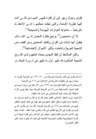 ‫ﻓﻠﻭﺘﻥ ﻭﺠﻭﻟﺩ ﺯﻴﻬﺭ ﺇﻟﻰ ﺃﻥ ﻓﻜﺭﺓ ﻅﻬﻭﺭ ﺍﻟﻤﻬـﺩﻯ ﺍﻟﺘـﻰ ﺃﺩﺕ‬
‫ﺇﻟﻴﻬﺎ ﻨﻅﺭﻴﺔ ﺍﻹﻤﺎﻤﺔ، ﻭﺍﻟﺘﻰ ﺘﺠﻠﺕ ﻤﻌﺎﻟﻤﻬـﺎ ﻓـﻰ ﺍﻻﻋﺘﻘـﺎﺩ‬
           ‫ﺒﺎﻟﺭﺠﻌﺔ - ﻤﻨﺸﺅﻫﺎ ﺍﻟﻤﺅﺜﺭﺍﺕ ﺍﻟﻴﻬﻭﺩﻴﺔ ﻭﺍﻟﻤﺴﻴﺤﻴﺔ)١(.‬
                                                  ‫) ٢(‬
‫ﻴﺭﺠﻊ ﺒﻔﻜﺭﺓ ﺍﻟﻤﻬﺩﻯ ﺇﻟـﻰ ﺍﻹﺴـﻼﻡ،‬                           ‫ﺇﻻ ﺃﻥ ﻤﺎﺴﻴﻨﻴﻭﻥ‬
‫ﻓﻴﻘﻭل ﺇﻨﻬﺎ ﻨﺸﺄﺕ ﻤﻥ ﺍﻟﻘﺭﺁﻥ ﻭﺘﻘﺎﻟﻴﺩ ﺍﻟﻤﺴﻠﻤﻴﻥ ﻭﻤﻥ ﺍﻟﻘﺼـﺹ‬
        ‫ﺍﻟﺸﻌﺒﻴﺔ ﺍﻟﻌﺭﺒﻴﺔ ﻭﺍﻨﺘﻌﺸﺕ ﺒﺘﺄﺜﻴﺭ ﺍﻷﺤﻭﺍل ﺍﻻﺠﺘﻤﺎﻋﻴﺔ)٣(.‬
‫ﻭﻟﻜﻥ ﺍﻟﻤﻼﺤﻅ ﺃﻥ ﻟﻔﻅ ﺍﻟﻤﻬﺩﻯ ﺒﻤﻌﻨﺎﻩ ﺍﻟﻤﻔﻬﻭﻡ ﻟﺩﻯ ﺍﻟﻔـﺭﻕ‬
‫ﺍﻟﺸﻴﻌﻴﺔ ﺍﻟﻤﺘﺄﺨﺭﺓ ﻗﺩ ﻅﻬﺭ ﺃﻭل ﻤﺎ ﻅﻬﺭ ﻓﻰ ﺜـﻭﺭﺓ ﺍﻟﻤﺨﺘـﺎﺭ‬



‫)١( ﻓﺎﻥ ﻓﻠﻭﺘﻥ ﻓﻰ ﻜﺘﺎﺏ )ﺍﻟﺴﻴﺎﺩﺓ ﺍﻟﻌﺭﺒﻴﺔ(، ﺹ ١٢١-٣٢١ ﻤﻥ ﺍﻟﺘﺭﺠﻤﺔ ﺍﻟﻌﺭﺒﻴـﺔ،‬
       ‫ﻭﺠﻭﻟﺩ ﺯﻴﻬﺭ ﻓﻰ )ﺍﻟﻌﻘﻴﺩﺓ ﻭﺍﻟﺸﺭﻴﻌﺔ ﻓﻰ ﺍﻹﺴﻼﻡ(، ﺹ ٥٠٢ ﻤﻥ ﺍﻟﺘﺭﺠﻤﺔ.‬
‫)٢( ﻤﺤﺎﻀﺭﺍﺕ ﻓﻰ ﺍﻟﻜﻠﻴﺔ ﺍﻟﻔﺭﻨﺴﻴﺔ ﺴﻨﺔ ٦٣٩١، ﺹ ٧٣، ﻨﻘﻼ ﻋﻥ ﺒﺭﻨﺎﺭﺩ ﻟﻭﻴﺱ ﻓﻰ‬
                  ‫ﹰ‬
‫ﻜﺘﺎﺒﻪ ﺃﺼﻭل ﺍﻹﺴﻤﺎﻋﻴﻠﻴﺔ، ﺹ ٦٨ ﻤﻥ ﺍﻟﺘﺭﺠﻤﺔ ﺍﻟﻌﺭﺒﻴﺔ، ﺤﻴﺙ ﻴﻨﻘل ﻟﻭﻴﺱ ﺍﻵﺭﺍﺀ‬
                   ‫ﺍﻟﻤﺨﺘﻠﻔﺔ ﺍﻟﺘﻰ ﻴﺫﻫﺏ ﺇﻟﻴﻬﺎ ﺍﻟﻤﺴﺘﺸﺭﻗﻭﻥ ﻓﻰ ﺃﺼل ﻫﺫﻩ ﺍﻟﻌﻘﻴﺩﺓ.‬
‫)٣( ﺃﻴ ‪‬ﺎ، ﻭﻴﺭﻯ ﺍﻟﻤﻔﻜﺭ ﺍﻹﺴﻼﻤﻰ ﺍﻟﻜﺒﻴﺭ ﻤﺤﻤﺩ ﺇﻗﺒـﺎل ﺃﻥ ﻓﻜـﺭﺓ ﺍﻟﻤﻬـﺩﻯ ﻟﻴﺴـﺕ‬
                                                               ‫ﻀ‬
‫ﺇﺴﻼﻤﻴﺔ، ﻭﺇﻨﻤﺎ ﻅﻬﺭﺕ ﺒﺘﺄﺜﻴﺭ ﺍﻟﻔﻜﺭ ﺍﻟﻤﺠﻭﺴﻰ، ﻓﻬﻭ ﻴﻘﻭل ﻓﻰ ﻜﺘﺎﺒﻪ )ﺘﺠﺩﻴﺩ ﺍﻟﺘﻔﻜﻴﺭ‬
‫ﺍﻟﺩﻴﻨﻰ ﻓﻰ ﺍﻹﺴﻼﻡ(، ﺹ ٧٧١ ﻤﻥ ﺍﻟﺘﺭﺠﻤﺔ ﺍﻟﻌﺭﺒﻴﺔ: "ﻟﻘﺩ ﺴﺎﺭ ﺍﺒﻥ ﺨﻠﺩﻭﻥ ﻋﻠـﻰ‬
‫ﻫﺩﻯ ﻤﻥ ﻨﻅﺭﺘﻪ ﺇﻟﻰ ﺍﻟﺘﺎﺭﻴﺦ، ﻓﺄﻓﺎﺽ ﻓﻰ ﻨﻘﺩﻩ، ﻭﻗﻀﻰ- ﻓﻴﻤﺎ ﺃﻋﺘﻘﺩ - ﻗﻀﺎﺀ ﻨﻬﺎﺌ ‪‬ﺎ‬
 ‫ﻴ‬
‫ﻋﻠﻰ ﺍﻷﺴﺎﺱ ﺍﻟﻤﺯﻋﻭﻡ ﻟﻔﻜﺭﺓ ﻅﻬﻭﺭ ﻤﺨﻠﺹ ﻓﻰ ﺍﻹﺴﻼﻡ. ﻭﻫﻰ ﻓﻜﺭﺓ ﺸﺒﻴﻬﺔ ﻓـﻰ‬
‫ﺁﺜﺎﺭﻫﺎ ﺍﻟﺴﻴﻜﻭﻟﻭﺠﻴﺔ ﺒﺎﻟﻔﻜﺭﺓ ﺍﻟﻤﺠﻭﺴﻴﺔ ﺍﻷﺼﻠﻴﺔ ﺍﻟﺘﻰ ﻜﺎﻨﺕ ﻗﺩ ﻅﻬﺭﺕ ﺘﺤﺕ ﺘﺄﺜﻴﺭ‬
                                                            ‫ﺍﻟﻔﻜﺭ ﺍﻟﻤﺠﻭﺴﻰ".‬
 