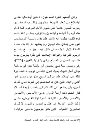 ‫ﻭﻜﺎﻥ ﺃﺘﺒﺎﻋﻬﻡ ﺍﻟﻜﻔﺭﺓ ﺍﻟﻔﺎﺴـﻘﻭﻥ، ﺍﻟـﺫﻴﻥ ﺃﻭﺸـﻜﻭﺍ ﻋﻠـﻰ‬
‫ﺍﻻﻨﺴﻼﺥ ﻤﻥ ﺸﻌﺎﺭ ﺍﻟﺸﺭﻴﻌﺔ، ﻴﻌﺘﺒﺭﻭﻥ ﺍﺭﺘﻜـﺎﺏ ﺍﻟﻤﺤﻅـﻭﺭ‬
‫ﻭﺸﺭﺏ ﺍﻟﺨﻤﻭﺭ ﻋﻼﻤﺔ ﻋﻠﻰ ﻅﻬﻭﺭ ﺍﻹﻤﺎﻡ ﺍﻟﻤﻭﻋﻭﺩ. ﻓﻠﻤﺎ ﻗـﺎﻡ‬
‫ﻤﻘﺎﻡ ﺃﺒﻴﻪ ﺒﺩﺃ ﺃﺸﻴﺎﻋﻪ ﻭﺃﺘﺒﺎﻋﻪ ﺒﺯﻴﺎﺩﺓ ﺘﻭﻗﻴﺭﻩ ﺒﺤﻜـﻡ ﺍﻋﺘﻘـﺎﺩﻫﻡ‬
            ‫) ١(‬
‫ﻟﻡ ﻴﻌﺎﺘـﺏ‬          ‫ﻓﻴﻪ؛ ﺇﺫﻜﺎﻨﻭﺍ ﻴﻅﻨﻭﻥ ﺃﻨﻪ ﺍﻹﻤﺎﻡ. ﻓﻠﻤﺎ ﺘﻔﺭﺩ ﻭﺍﺴﺘﺒﺩ‬
‫ﺍﻟﻘﻭﻡ ﻋﻠﻰ ﺇﻁﻼﻕ ﺫﻟﻙ ﺍﻟﻬﺫﻴﺎﻥ ﻭﻟﻡ ﻴﻌﺎﻗﺒﻬﻡ، ﺒل ﺇﻨﻪ ﺒﺩﺃ، ﻤﻨـﺫ‬
‫ﺍﻟﻠﺤﻅﺔ ﺍﻷﻭﻟﻰ ﻟﺠﻠﻭﺴﻪ ﻓﻰ ﻤﻜﺎﻥ ﺃﺒﻴﻪ، ﻴﺠﻴﺯ ﻤﺴـﺦ ﻭﻨﺴـﺦ‬
‫ﺍﻟﺭﺴﻭﻡ ﺍﻟﺸﺭﻋﻴﺔ ﻭﺍﻟﻘﻭﺍﻋﺩ ﺍﻹﺴﻼﻤﻴﺔ ﺍﻟﺘﻰ ﻅﻠﻭﺍ ﻴﻠﺘﺯﻤﻭﻥ ﺒﻬـﺎ‬
‫ﻤﻨﺫ ﻋﻬﺩ ﺍﻟﺤﺴﻥ ﺒﻥ ﺍﻟﺼﺒﺎﺡ، ﻭﻜﺎﻥ ﻴﺘﻨﺎﻭﻟﻬﺎ ﺒﺎﻟﺘﻐﻴﻴﺭ، )٦٢٢(،‬
‫ﻭﻓﻰ ﺭﻤﻀﺎﻥ ﺴﻨﺔ ﺘﺴﻊ ﻭﺨﻤﺴﻴﻥ ﺃﻤﺭ ﺒﺈﻗﺎﻤﺔ ﻤﻨﺒﺭ ﻓﻰ ﺴـﺎﺤﺔ‬
‫ﻤﻴﺩﺍﻥ ﺃﺴﻔل ﺍﻟﻤﻭﺕ ﺒﺤﻴﺙ ﺘﻜﻭﻥ ﻗﺒﻠﺘﻪ ﻓﻰ ﺍﻟﻭﺠﻬـﺔ ﺍﻟﻤﻐـﺎﻴﺭﺓ‬
‫ﻟﻘﺒﻠﺔ ﺃﻫل ﺍﻹﺴﻼﻡ. ﻓﻠﻤﺎ ﺃﻥ ﻜﺎﻥ ﺍﻟﺴﺎﺒﻊ ﻋﺸﺭ ﻤﻥ ﺭﻤﻀﺎﻥ ﺃﻤﺭ‬
‫ﺃﻫﺎﻟﻰ ﻭﻻﻴﺘﻪ، ﺍﻟﺫﻴﻥ ﻜﺎﻥ ﻗﺩ ﺍﺴﺘﺩﻋﺎﻫﻡ ﺇﻟﻰ ﺍﻟﻤﻭﺕ ﻓـﻰ ﺫﻟـﻙ‬
‫ﺍﻟﺤﻴﻥ، ﺒﺄﻥ ﻴﺠﺘﻤﻌﻭﺍ ﻓﻰ ﺫﻟﻙ ﺍﻟﻤﻴﺩﺍﻥ. ﻭﻨﺼﺏ ﺃﺭﺒﻌﺔ ﺃﻋـﻼﻡ‬
‫ﻜﺒﺎﺭ ﺍﻟﺤﺠﻡ ﺫﺍﺕ ﺃﺭﺒﻌﺔ ﺃﻟـﻭﺍﻥ ﻫـﻰ: ﺍﻷﺒـﻴﺽ ﻭﺍﻷﺤﻤـﺭ‬
‫ﻭﺍﻷﺨﻀﺭ ﻭﺍﻷﺼﻔﺭ، ﻜﺎﻨﻭﺍ ﻗﺩ ﺃﻋﺩﻭﺍ ﻟﻬﺫﺍ ﺍﻟﻐـﺭﺽ، ﻋﻠـﻰ‬
‫ﺃﺭﻜﺎﻥ ﺍﻟﻤﻨﺒﺭ ﺍﻷﺭﺒﻌﺔ. ﺜﻡ ﺍﻋﺘﻠـﻰ ﺍﻟﻤﻨﺒـﺭ ﻭﺃﻅﻬـﺭ ﻷﻭﻟﺌـﻙ‬
‫ﺍﻟﻤﺘﺠﺒﺭﻴﻥ ﺍﻷﺸﻘﻴﺎﺀ، ﺍﻟﺫﻴﻥ ﻜﺎﻨﻭﺍ ﻴﺘﻭﺠﻬﻭﻥ ﺒﺘـﺄﺜﻴﺭ ﻏﻭﺍﻴﺘـﻪ‬


        ‫)١( ﺍﻟﻤﺘﺭﺠﻡ: ﺘﻔﺭﺩ ﻭﺍﺴﺘﺒﺩ ﻜﻼﻫﻤﺎ ﺒﻤﻌﻨﻰ ﻭﺍﺤﺩ )ﺍﻨﻅﺭ ﺍﻟﻘﺎﻤﻭﺱ ﺍﻟﻤﺤﻴﻁ(.‬
 