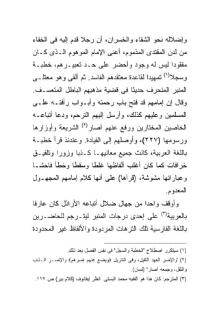 ‫ﻭﺇﻀﻼﻟﻪ ﻨﺤﻭ ﺍﻟﺸﻘﺎﺀ ﻭﺍﻟﺨﺴﺭﺍﻥ، ﺃﻥ ﺭﺠﻼ ﻗﺩﻡ ﺇﻟﻴﻪ ﻓﻰ ﺍﻟﺨﻔﺎﺀ‬
‫ﻤﻥ ﻟﺩﻥ ﺍﻟﻤﻘﺘﺩﻯ ﺍﻟﻤﺫﻤﻭﻡ، ﺃﻋﻨﻰ ﺍﻹﻤﺎﻡ ﺍﻟﻤﻭﻫﻭﻡ ﺍﻟـﺫﻯ ﻜـﺎﻥ‬
‫ﻤﻔﻘﻭ ‪‬ﺍ ﻟﻴﺱ ﻟﻪ ﻭﺠﻭﺩ ﻭﺃﺤﻀﺭ ﻋﻠﻰ ﺤـﺩ ﺘﻌﺒﻴـﺭﻫﻡ، ﺨﻁﺒـﺔ‬
                                           ‫ﺩ‬
                                                              ‫) ١(‬
‫ﺘﻤﻬﻴ ‪‬ﺍ ﻟﻘﺎﻋﺩﺓ ﻤﻌﺘﻘﺩﻫﻡ ﺍﻟﻔﺎﺴﺩ. ﺜﻡ ﺃﻟﻘﻰ ﻭﻫﻭ ﻤﻌﺘﻠـﻰ‬
                                           ‫ﺩ‬                        ‫ﻭﺴﺠﻼ‬
‫ﺍﻟﻤﻨﺒﺭ ﺍﻟﻤﻨﺤﺭﻑ ﺤﺩﻴ ﹰﺎ ﻓﻰ ﻗﻀﻴﺔ ﻤﺫﻫﺒﻬﻡ ﺍﻟﺒﺎﻁل ﺍﻟﻤﺘﻌﺴـﻑ.‬
                                 ‫ﺜ‬
‫ﻭﻗﺎل ﺇﻥ ﺇﻤﺎﻤﻬﻡ ﻗﺩ ﻓﺘﺢ ﺒﺎﺏ ﺭﺤﻤﺘﻪ ﻭﺃﺒـﻭﺍﺏ ﺭﺃﻓﺘـﻪ ﻋﻠـﻰ‬
‫ﺍﻟﻤﺴﻠﻤﻴﻥ ﻭﻋﻠﻴﻬﻡ ﻜﺫﻟﻙ، ﻭﺃﺭﺴل ﺇﻟﻴﻬﻡ ﺍﻟﺘﺭﺤﻡ، ﻭﺩﻋﺎ ﺃﺘﺒﺎﻋـﻪ‬
                      ‫) ٢(‬
‫ﺍﻟﺸﺭﻴﻌﺔ ﻭﺃﻭﺯﺍﺭﻫﺎ‬             ‫ﺍﻟﺨﺎﺼﻴﻥ ﺍﻟﻤﺨﺘﺎﺭﻴﻥ ﻭﺭﻓﻊ ﻋﻨﻬﻡ ﺁﺼﺎﺭ‬
‫ﻭﺭﺴﻭﻤﻬﺎ )٧٢٢(، ﻭﺃﻭﺼﻠﻬﻡ ﺇﻟﻰ ﺍﻟﻘﻴﺎﺩﺓ. ﻭﻋﻨﺩﺌﺫ ﻗﺭﺃ ﺨﻁﺒـﺔ‬
‫ﺒﺎﻟﻠﻐﺔ ﺍﻟﻌﺭﺒﻴﺔ، ﻜﺎﻨﺕ ﺠﻤﻴﻊ ﻤﻌﺎﻨﻴﻬـﺎ ﻜـﺫ ‪‬ﺎ ﻭﺯﻭ ‪‬ﺍ ﻭﺘﻠﻔﻴـﻕ‬
         ‫ﺭ‬      ‫ﺒ‬
‫ﺨﺭﺍﻓﺎﺕ ﻜﻤﺎ ﻜﺎﻥ ﺃﻏﻠﺏ ﺃﻟﻔﺎﻅﻬﺎ ﻏﻠ ﹰﺎ ﻭﺴﻘ ﹰﺎ ﻭﺨﻁﺄ ﻓﺎﺤ ﹰـﺎ‬
  ‫ﺸ‬           ‫ﻁ‬      ‫ﻁ‬
‫ﻭﻋﺒﺎﺭﺍﺘﻬﺎ ﻤﺸﻭﺸﺔ، )ﻗﺭﺃﻫﺎ( ﻋﻠﻰ ﺃﻨﻬﺎ ﻜﻼﻡ ﺇﻤﺎﻤﻬﻡ ﺍﻟﻤﺠﻬـﻭل‬
                                                               ‫ﺍﻟﻤﻌﺩﻭﻡ.‬
‫ﻭﺃﻭﻗﻑ ﻭﺍﺤ ‪‬ﺍ ﻤﻥ ﺠﻬﺎل ﻀﻼل ﺃﺘﺒﺎﻋﻪ ﺍﻷﺭﺍﺫل ﻜﺎﻥ ﻋﺎﺭ ﹰﺎ‬
 ‫ﻓ‬                                    ‫ﺩ‬
                                                            ‫) ٣(‬
‫ﻋﻠﻰ ﺇﺤﺩﻯ ﺩﺭﺠﺎﺕ ﺍﻟﻤﻨﺒﺭ ﻟﻴﺘـﺭﺠﻡ ﻟﻠﺤﺎﻀـﺭﻴﻥ‬                            ‫ﺒﺎﻟﻌﺭﺒﻴﺔ‬
‫ﺒﺎﻟﻠﻐﺔ ﺍﻟﻔﺎﺭﺴﻴﺔ ﺘﻠﻙ ﺍﻟﺘﺭﻫﺎﺕ ﺍﻟﻤﺭﺩﻭﺩﺓ ﻭﺍﻷﻟﻔﺎﻅ ﻏﻴﺭ ﺍﻟﻤﺤﺩﻭﺩﺓ‬

               ‫)١( ﺴﻴﺘﻜﺭﺭ ﺍﺼﻁﻼﺡ "ﺍﻟﺨﻁﺒﺔ ﻭﺍﻟﺴﺠل" ﻓﻰ ﻨﻔﺱ ﺍﻟﻔﺼل ﺒﻌﺩ ﺫﻟﻙ.‬
‫)٢( "ﻭﺍﻹﺼﺭ ﺍﻟﻌﻬﺩ ﺍﻟﺜﻘﻴل، ﻭﻓﻰ ﺍﻟﺘﻨﺯﻴل ‪‬ﻭﻴﻀﻊ ﻋﻨﻬﻡ ﺇﺼﺭﻫﻡ‪ ‬ﻭﺍﻹﺼـﺭ ﺍﻟـﺫﻨﺏ‬
                                              ‫ﻭﺍﻟﺜﻘل، ﻭﺠﻤﻌﻪ ﺁﺼﺎﺭ" )ﻟﺴﺎﻥ(.‬
‫)٣( ﺍﻟﻤﺘﺭﺠﻡ: ﻜﺎﻥ ﻫﺫﺍ ﻫﻭ ﺍﻟﻔﻘﻴﻪ ﻤﺤﻤﺩ ﺍﻟﺒﺴﺘﻰ. ﺍﻨﻅﺭ ﺇﻴﻔﺎﻨﻭﻑ )ﻜﻼﻡ ﺒﻴﺭ( ﺹ ٧١١.‬
 