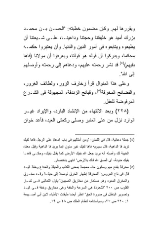 ‫ﻭﻴﻘﺭﺭﻫﺎ ﻟﻬﻡ. ﻭﻜﺎﻥ ﻤﻀﻤﻭﻥ ﺨﻁﺒﺘﻪ: "ﺍﻟﺤﺴـﻥ ﺒـﻥ ﻤﺤﻤـﺩ‬
‫ﺒﺯﺭﻙ ﺃﻤﻴﺩ ﻫﻭ ﺨﻠﻴﻔﺘﻨﺎ ﻭﺤﺠﺘﻨﺎ ﻭﺩﺍﻋﻴﻨـﺎ، ﻋﻠـﻰ ﺸـﻴﻌﺘﻨﺎ ﺃﻥ‬
‫ﻴﻁﻴﻌﻭﻩ ﻭﻴﺘﺎﺒﻌﻭﻩ ﻓﻰ ﺃﻤﻭﺭ ﺍﻟﺩﻴﻥ ﻭﺍﻟﺩﻨﻴﺎ. ﻭﺃﻥ ﻴﻌﺘﺒﺭﻭﺍ ﺤﻜﻤـﻪ‬
‫ﻤﺤﻜ ‪‬ﺎ، ﻭﻴﺩﺭﻜﻭﺍ ﺃﻥ ﻗﻭﻟﻪ ﻫﻭ ﻗﻭﻟﻨﺎ، ﻭﻴﻌﺭﻓﻭﺍ ﺃﻥ ﻤﻭﻻﻨﺎ )ﻓﺎﻫﺎ‬
                                                   ‫ﻤ‬
                                                                       ‫) ٤(‬
‫ﻗﺩ ﻨﺸﺭ ﺭﺤﻤﺘﻪ ﻋﻠﻴﻬﻡ، ﻭﺩﻋﺎﻫﻡ ﺇﻟﻰ ﺭﺤﻤﺘﻪ ﻭﺃﻭﺼﻠﻬﻡ‬                                  ‫ﺒﻔﻴﻬﻡ(‬
                                                                      ‫ﺇﻟﻰ ﺍﷲ".‬
‫ﻭﻋﻠﻰ ﻫﺫﺍ ﺍﻟﻤﻨﻭﺍل ﻗﺭﺃ ﺯﺨﺎﺭﻑ ﺍﻟﺯﻭﺭ، ﻭﻟﻁﺎﺌﻑ ﺍﻟﻐﺭﻭﺭ،‬
‫ﻭﺍﻟﻔﻀﺎﺌﺢ ﺍﻟﻤﺨﺭﻗﺔ)٥(، ﻭﻗﺒﺎﺌﺢ ﺍﻟﺯﻨﺩﻗﺔ، ﺍﻟﻤﺠﻬﻭﻟﺔ ﻓﻰ ﺍﻟﺸـﺭﻉ‬
                                                           ‫ﺍﻟﻤﺭﻓﻭﻀﺔ ﻟﻠﻌﻘل.‬
‫)٨٢٢( ﻭﺒﻌﺩ ﺍﻻﻨﺘﻬﺎﺀ ﻤﻥ ﺍﻹﻨﺸﺎﺩ ﺍﻟﺒﺎﺭﺩ، ﻭﺍﻹﻴﺭﺍﺩ ﻏﻴـﺭ‬
‫ﺍﻟﻭﺍﺭﺩ ﻨﺯل ﻤﻥ ﻋﻠﻰ ﺍﻟﻤﻨﺒﺭ ﻭﺼﻠﻰ ﺭﻜﻌﺘﻰ ﺍﻟﻌﻴﺩ، ﻓﺄﻋﺩ ﺨﻭﺍﻥ‬


‫)٤( ﺠﻤﻠﺔ ﺩﻋﺎﺌﻴﺔ، ﻗﺎل ﻓﻰ ﺍﻟﻠﺴﺎﻥ: "ﻭﻤﻥ ﺃﻤﺜﺎﻟﻬﻡ ﻓﻰ ﺒﺎﺏ ﺍﻟﺩﻋﺎﺓ ﻋﻠﻰ ﺍﻟﺭﺠل ﻓﺎﻫﺎ ﻟﻔﻴﻙ‬
‫ﺘﺭﻴﺩ ﻓﺎ ﺍﻟﺩﺍﻫﻴﺔ، ﻗﺎل ﺴﻴﺒﻭﻴﻪ ﻓﺎﻫﺎ ﻟﻔﻴﻙ ﻏﻴﺭ ﻤﻨﻭﻥ ﺇﻨﻤﺎ ﻴﺭﻴﺩ ﻓﺎ ﺍﻟﺩﺍﻫﻴﺔ ﻭﻗﻴل ﻤﻌﻨﺎﻩ‬
‫ﺍﻟﺨﻴﺒﺔ ﻟﻙ ﻭﺃﺼﻠﻪ ﺃﻨﻪ ﻴﺭﻴﺩ ﺠﻌل ﺍﷲ ﺒﻔﻴﻙ ﺍﻷﺭﺽ ﻜﻤﺎ ﻴﻘﺎل ﺒﻔﻴﻙ، ﻭﺤﻜـﻰ ﻓﺎﻫـﺎ‬
                      ‫ﺒﻔﻴﻙ ﻤﻨﻭﻨﺔ، ﺃﻯ ﺃﻟﺼﻕ ﺍﷲ ﻓﺎﻙ ﺒﺎﻷﺭﺽ" ﺍﻨﺘﻬﻰ ﺒﺎﺨﺘﺼﺎﺭ.‬
‫)٥( ﻤﺨﺭﻗﺔ ﺒﻔﺘﺢ ﻤﻴﻡ ﻭﺴﻜﻭﻥ ﺨﺎﺀ ﻤﻌﺠﻤﺔ ﺒﻤﻌﻨﻰ ﺍﻟﻜﺫﺏ ﻭﺍﻟﺤﻴﻠﺔ ﻭﺍﻟﺨﺩﺍﻉ ﻭﺨﻔﺔ ﺍﻟﻴـﺩ‬
‫ﻗﺎل ﻓﻰ ﺘﺎﺝ ﺍﻟﻌﺭﻭﺱ: "ﺍﻟﻤﺨﺭﻗﺔ ﺇﻅﻬﺎﺭ ﺍﻟﺨﺭﻕ ﺘﻭﺼﻼ ﺇﻟﻰ ﺤﻴﻠـﺔ ﻭﻗـﺩ ﻤﺨـﺭﻕ‬
‫ﻭﺍﻟﻤﺨﺭﻕ ﺍﻟﻤﻤﻭﻩ ﻭﻫﻭ ﻤﺴﺘﻌﺎﺭ ﻤﻥ ﻤﺨﺎﺭﻴﻕ ﺍﻟﺼﺒﻴﺎﻥ" ﻴﻘﻭل ﺍﻟﺜﻌﺎﻟﺒﻰ ﻓـﻰ ﺜﻤـﺎﺭ‬
‫ﺍﻟﻘﻠﻭﺏ ﺹ ٠٠٢ "ﺍﻟﺸﻌﻭﺫﺓ ﻫﻰ ﺍﻟﺴﺭﻋﺔ ﻭﺍﻟﺨﻔﺔ ﻭﻫﻰ ﻤﺨﺎﺭﻴﻕ ﻭﺨﻔﺔ ﻓـﻰ ﺍﻟﻴـﺩ‬
‫ﻭﺘﺼﻭﻴﺭ ﺍﻟﺒﺎﻁل ﻓﻰ ﺼﻭﺭﺓ ﺍﻟﺤﻕ" ﺍﻨﻅﺭ ﺃﻴ ‪‬ﺎ ﻁﺒﻘﺎﺕ ﺍﻷﻁﺒﺎﺀ ﻻﺒﻥ ﺃﺒﻰ ﺃﺼـﻴﺒﻌﺔ‬
                              ‫ﻀ‬
                   ‫١: ٠٢٣ ﺹ ١٢، ﻭﺴﻴﺎﺴﺘﻨﺎﻤﻪ ﻟﻨﻅﺎﻡ ﺍﻟﻤﻠﻙ ﺹ ٨٤ ﺱ ٩١.‬
 