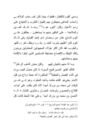 ‫ﻭﺩﻋﻰ ﺍﻟﻘﻭﻡ ﻟﻺﻓﻁﺎﺭ، ﻓﻔﻌﻠﻭﺍ، ﺒﻴﻨﻤﺎ ﻜﺎﻥ ﺃﺼـﺤﺎﺏ ﺍﻟﻤﻼﻫـﻰ‬
‫ﻭﺃﺴﺒﺎﺏ ﺍﻟﻤﻨﺎﻫﻰ ﻴﺤﻴﻁﻭﻥ ﺒﻬﻡ ﺇﻅﻬﺎ ‪‬ﺍ ﻟﻠﻁﺭﺏ ﻭﺍﻻﺒﺘﻬﺎﺝ ﻋﻠﻰ‬
                    ‫ﺭ‬
‫ﺭﺴﻡ ﺍﻷﻋﻴﺎﺩ. ﻭﻗﺎل: "ﺍﻟﻴﻭﻡ ﻋﻴـﺩ")١(. ﻭﻤﻨـﺫ ﺫﻟـﻙ ﺍﻟﺤـﻴﻥ‬
‫ﻭﺍﻟﻤﻼﺤﺩﺓ - ﻋﻠﻰ ﺍﻟﺒﺎﻗﻴﻥ ﻤﻨﻬﻡ ﻤﺎ ﻴﺴﺘﺤﻘﻭﻥ - ﻴﻁﻠﻘﻭﻥ ﻋﻠـﻰ‬
‫ﺍﻟﻴﻭﻡ ﺍﻟﺴﺎﺒﻊ ﻋﺸﺭ ﻤﻥ ﺭﻤﻀﺎﻥ ﺍﺴﻡ )ﻋﻴﺩ ﺍﻟﻘﻴﺎﻡ(، ﻭﻓﻰ ﺫﻟـﻙ‬
‫ﺍﻟﻴﻭﻡ ﻜﺎﻥ ﺃﻏﻠﺒﻬﻡ ﻴﺸﺭﺏ ﺍﻟﺨﻤـﺭ ﺒﺸـﺭﻩ ﻭﻴﺘﻅـﺎﻫﺭ ﺒـﺎﻟﻠﻬﻭ‬
‫ﻭﺍﻟﻁﺭﺏ، ﻓﻘﺩ ﻜﺎﻥ ﺃﻜﺜﺭ ﻫﺅﻻﺀ ﺍﻟﻤﺠﻬﻭﻟﻴﻥ ﺍﻟﻤﺨﺫﻭﻟﻴﻥ ﻴﺭﻴﺩﻭﻥ‬
‫ﺒﺫﻟﻙ ﺍﻟﺘﻬﺘﻙ ﻭﺍﻹﻓﻀﺎﺡ ﻤﻀﺎﻴﻘﺔ ﺍﻟﻤﺴﻠﻤﻴﻥ ﺍﻟﺫﻴﻥ ﺍﺒﺘﻠﻭﺍ ﺒﺎﻹﻗﺎﻤﺔ‬
                                                          ‫ﺒﻴﻨﻬﻡ ﻭﻤﻌﺎﻨﺩﺘﻬﻡ.‬
‫) ٢(‬
       ‫ﻭﻟﻜﻥ ﻤﻌﺩﻥ ﺍﻟﺫﻫﺏ ﺍﻟﺭﻏﺎﻡ‬             ‫ﻭﻤﺎ ﺃﻨﺎ ﻤﻨﻬﻡ ﺒﺎﻟﻌﻴﺵ ﻓﻴﻬﻡ‬
‫ﻜﺫﻟﻙ ﺃﻅﻬﺭ ﺍﻟﺤﺴﻥ ﻗﺒﻴﺢ ﺍﻟﺴﻴﺭﺓ، ﺇﺫ ﻜﺎﻥ ﻤﻀل ﺍﻟﺒﺼـﻴﺭﺓ،‬
                                          ‫) ٣(‬
‫ﺍﻟﻤﺫﻜﻭﺭﺓ ﺃﻨﻪ ﺤﺠﺔ ﻭﺩﺍﻉ ﻤﻥ ﻗﺒل‬                     ‫ﻓﻰ ﺃﺜﻨﺎﺀ ﺍﻟﻔﺼل ﻭﺍﻟﺨﻁﺒﺔ‬
‫ﺍﻹﻤﺎﻡ. ﻴﻌﻨﻰﻫﻭ ﺍﻟﻘﺎﺌﻡ ﻤﻘﺎﻤﻪ ﻭﻨﺎﺌﺒﻪ ﺍﻟﻤﻨﻔﺭﺩ، ﻭﻫﻭ ﻓـﻰ ﻨﻔـﺱ‬
‫ﺍﻟﻭﻗﺕ ﺍﺒﻥ ﻤﺤﻤﺩ ﺒﻥ ﺒﺯﺭﻙ ﺃﻤﻴﺩ؛ ﻷﻨﻪ ﻜﺎﻥ ﻴﻜﺘﺏ ﻋﻠﻰ ﺃﺒﻭﺍﺏ‬
‫ﺍﻟﻘﻼﻉ ﻭﺍﻟﺤﺼﻭﻥ ﻭﻟﻭﺤﺎﺕ ﺍﻟﺠﺩﺭﺍﻥ ﻭﻋﻨﺎﻭﻴﻥ ﻜﺘﺎﺒﺎﺘـﻪ ﺃﻨـﻪ‬
‫"ﺍﻟﺤﺴﻥ ﺒﻥ ﻤﺤﻤﺩ ﺒﻥ ﺒﺯﺭﻙ ﺃﻤﻴﺩ". ﻭﻋﻠﻰ ﻫﺫﺍ ﺍﻟﻨﻤﻁ ﻜﺎﻨﺕ ﻜل‬

              ‫)١( "ﺍﻟﻴﻭﻡ ﻋﻴﺩ ﺍﻟﻘﻴﺎﻤﺔ" ﺠﺎﻤﻊ ﺍﻟﺘﻭﺍﺭﻴﺦ ٦٠١ )ﺹ ٥٦١ ﻁﺒﻊ ﻁﻬﺭﺍﻥ(.‬
                                                   ‫)٢( ﻟﻠﻤﺘﻨﺒﻰ ﻤﻥ ﻗﺼﻴﺩﺓ ﻤﻁﻠﻌﻬﺎ:‬
                 ‫ﻭﻋﻴﺵ ﻤﺜل ﻤﺎ ﺘﻬﺏ ﺍﻟﻠﺌﺎﻡ‬   ‫ﻓﺅﺍﺩ ﻤﺎ ﻴﺴﻠﻴﻪ ﺍﻟﻤﺩﺍﻡ‬
                              ‫)٣( ﺴﻴﺘﻜﺭﺭ ﻓﻴﻤﺎ ﻴﻠﻰ ﺫﻜﺭ ﺘﻌﺒﻴﺭ "ﺍﻟﻔﺼل ﻭﺍﻟﺨﻁﺒﺔ".‬
 