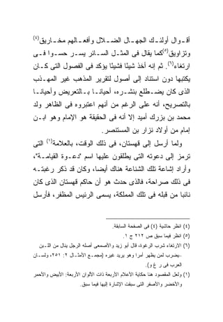 ‫) ٤(‬
       ‫ﺃﻗ ـﻭﺍل ﺃﻭﻟﺌ ـﻙ ﺍﻟﺠﻬ ـﺎل ﺍﻟﻀ ـﻼل ﻭﺃﻓﻌ ـﺎﻟﻬﻡ ﻤﺨ ـﺎﺭﻴﻕ‬
           ‫ـ‬        ‫ـ‬        ‫ـ‬       ‫ـ‬       ‫ـ‬         ‫ـ‬
‫ﻭﺘﺯﺍﻭﻴﻕ)٥(ﻜﻤﺎ ﻴﻘﺎل ﻓﻰ ﺍﻟﻤﺜـل ﺍﻟﺴـﺎﺌﺭ ﻴﺴـﺭ ﺤﺴـﻭﺍ ﻓـﻰ‬
‫ﺍﺭﺘﻐﺎﺀ)٦(. ﺜﻡ ﺇﻨﻪ ﺃﺨﺫ ﺸﻴ ًﺎ ﻓﺸﻴ ًﺎ ﻴﺅﻜﺩ ﻓﻰ ﺍﻟﻔﺼﻭل ﺍﻟﺘﻰ ﻜـﺎﻥ‬
                          ‫ﺌ‬      ‫ﺌ‬
‫ﻴﻜﺘﺒﻬﺎ ﺩﻭﻥ ﺍﺴﺘﻨﺎﺩ ﺇﻟﻰ ﺃﺼﻭل ﻟﺘﻘﺭﻴﺭ ﺍﻟﻤﺫﻫﺏ ﻏﻴﺭ ﺍﻟﻤﻬـﺫﺏ‬
‫ﺍﻟﺫﻯ ﻜﺎﻥ ﻴﻀـﻁﻠﻊ ﺒﻨﺸـﺭﻩ، ﺃﺤﻴﺎ ﹰـﺎ ﺒـﺎﻟﺘﻌﺭﻴﺽ ﻭﺃﺤﻴﺎ ﹰـﺎ‬
  ‫ﻨ‬                   ‫ﻨ‬
‫ﺒﺎﻟﺘﺼﺭﻴﺢ، ﺃﻨﻪ ﻋﻠﻰ ﺍﻟﺭﻏﻡ ﻤﻥ ﺃﻨﻬﻡ ﺍﻋﺘﺒﺭﻭﻩ ﻓﻰ ﺍﻟﻅﺎﻫﺭ ﻭﻟﺩ‬
‫ﻤﺤﻤﺩ ﺒﻥ ﺒﺯﺭﻙ ﺃﻤﻴﺩ ﺇﻻ ﺃﻨﻪ ﻓﻰ ﺍﻟﺤﻘﻴﻘﺔ ﻫﻭ ﺍﻹﻤﺎﻡ ﻭﻫﻭ ﺍﺒـﻥ‬
                                  ‫ﺇﻤﺎﻡ ﻤﻥ ﺃﻭﻻﺩ ﻨﺯﺍﺭ ﺒﻥ ﺍﻟﻤﺴﺘﻨﺼﺭ.‬
         ‫) ١(‬
‫ﺍﻟﺘﻰ‬            ‫ﻭﻟﻤﺎ ﺃﺭﺴل ﺇﻟﻰ ﻗﻬﺴﺘﺎﻥ، ﻓﻰ ﺫﻟﻙ ﺍﻟﻭﻗﺕ، ﺒﺎﻟﻌﻼﻤﺔ‬
‫ﺘﺭﻤﺯ ﺇﻟﻰ ﺩﻋﻭﺘﻪ ﺍﻟﺘﻰ ﻴﻁﻠﻘﻭﻥ ﻋﻠﻴﻬﺎ ﺍﺴﻡ "ﺩﻋـﻭﺓ ﺍﻟﻘﻴﺎﻤـﺔ"،‬
‫ﻭﺃﺭﺍﺩ ﺇﺸﺎﻋﺔ ﺘﻠﻙ ﺍﻟﺸﻨﺎﻋﺔ ﻫﻨﺎﻙ ﺃﻴ ‪‬ﺎ، ﻭﻜﺎﻥ ﻗﺩ ﺫﻜﺭ ﺭﻏﺒﺘـﻪ‬
                     ‫ﻀ‬
‫ﻓﻰ ﺫﻟﻙ ﺼﺭﺍﺤ ﹰ، ﻓﺎﻟﺫﻯ ﺤﺩﺙ ﻫﻭ ﺃﻥ ﺤﺎﻜﻡ ﻗﻬﺴﺘﺎﻥ ﺍﻟﺫﻯ ﻜﺎﻥ‬
                                      ‫ﺔ‬
‫ﻨﺎﺌ ‪‬ﺎ ﻤﻥ ﻗﺒﻠﻪ ﻓﻰ ﺘﻠﻙ ﺍﻟﻤﻤﻠﻜﺔ، ﻴﺴﻤﻰ ﺍﻟﺭﺌﻴﺱ ﺍﻟﻤﻅﻔﺭ، ﻓﺄﺭﺴل‬
                                                   ‫ﺒ‬


                                       ‫)٤( ﺍﻨﻅﺭ ﺤﺎﺸﻴﺔ )٤( ﻓﻰ ﺍﻟﺼﻔﺤﺔ ﺍﻟﺴﺎﺒﻘﺔ.‬
                                            ‫)٥( ﺍﻨﻅﺭ ﻓﻴﻤﺎ ﺴﺒﻕ ﺹ ٢١٢ ﺝ ١.‬
   ‫)٦( ﺍﻻﺭﺘﻐﺎﺀ ﺸﺭﺏ ﺍﻟﺭﻏﻭﺓ، ﻗﺎل ﺃﺒﻭ ﺯﻴﺩ ﻭﺍﻷﺼﻤﻌﻰ ﺃﺼﻠﻪ ﺍﻟﺭﺠل ﻴﻨﺎل ﻤﻥ ﺍﻟﻠـﺒﻥ‬
‫–ﻴﻀﺭﺏ ﻟﻤﻥ ﻴﻅﻬﺭ ﺃﻤ ‪‬ﺍ ﻭﻫﻭ ﻴﺭﻴﺩ ﻏﻴﺭﻩ )ﻤﺠﻤـﻊ ﺍﻷﻤﺜـﺎل ٢: ١٥٢، ﻭﻟﺴـﺎﻥ‬
                                             ‫ﺭ‬
                                                      ‫ﺍﻟﻌﺭﺏ ﻓﻰ ﺭ ﻍ ﻭ(.‬
‫)١( ﻭﻟﻌل ﺍﻟﻤﻘﺼﻭﺩ ﻫﻨﺎ ﺤﻜﺎﻴﺔ ﺍﻷﻋﻼﻡ ﺍﻷﺭﺒﻌﺔ ﺫﺍﺕ ﺍﻷﻟﻭﺍﻥ ﺍﻷﺭﺒﻌﺔ: ﺍﻷﺒﻴﺽ ﻭﺍﻷﺤﻤﺭ‬
                         ‫ﻭﺍﻷﺨﻀﺭ ﻭﺍﻷﺼﻔﺭ ﺍﻟﺘﻰ ﺴﺒﻘﺕ ﺍﻹﺸﺎﺭﺓ ﺇﻟﻴﻬﺎ ﻓﻴﻤﺎ ﺴﺒﻕ.‬
 