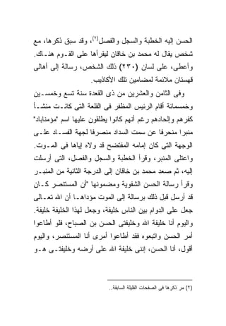 ‫ﺍﻟﺤﺴﻥ ﺇﻟﻴﻪ ﺍﻟﺨﻁﺒﺔ ﻭﺍﻟﺴﺠل ﻭﺍﻟﻔﺼل)٢(، ﻭﻗﺩ ﺴﺒﻕ ﺫﻜﺭﻫﺎ، ﻤﻊ‬
‫ﺸﺨﺹ ﻴﻘﺎل ﻟﻪ ﻤﺤﻤﺩ ﺒﻥ ﺨﺎﻗﺎﻥ ﻟﻴﻘﺭﺃﻫﺎ ﻋﻠﻰ ﺍﻟﻘـﻭﻡ ﻫﻨـﺎﻙ.‬
‫ﻭﺃﻋﻁﻰ، ﻋﻠﻰ ﻟﺴﺎﻥ )٠٣٢( ﺫﻟﻙ ﺍﻟﺸﺨﺹ، ﺭﺴﺎﻟﺔ ﺇﻟﻰ ﺃﻫﺎﻟﻰ‬
                    ‫ﻗﻬﺴﺘﺎﻥ ﻤﻼﺌﻤﺔ ﻟﻤﻀﺎﻤﻴﻥ ﺘﻠﻙ ﺍﻷﻜﺎﺫﻴﺏ.‬
‫ﻭﻓﻰ ﺍﻟﺜﺎﻤﻥ ﻭﺍﻟﻌﺸﺭﻴﻥ ﻤﻥ ﺫﻯ ﺍﻟﻘﻌﺩﺓ ﺴﻨﺔ ﺘﺴﻊ ﻭﺨﻤﺴـﻴﻥ‬
‫ﻭﺨﻤﺴﻤﺎﺌﺔ ﺃﻗﺎﻡ ﺍﻟﺭﺌﻴﺱ ﺍﻟﻤﻅﻔﺭ ﻓﻰ ﺍﻟﻘﻠﻌﺔ ﺍﻟﺘﻰ ﻜﺎﻨـﺕ ﻤﻨﺸـﺄ‬
‫ﻜﻔﺭﻫﻡ ﻭﺇﻟﺤﺎﺩﻫﻡ ﺭﻏﻡ ﺃﻨﻬﻡ ﻜﺎﻨﻭﺍ ﻴﻁﻠﻘﻭﻥ ﻋﻠﻴﻬﺎ ﺍﺴﻡ "ﻤﺅﻤﻨﺎﺒﺎﺩ"‬
‫ﻤﻨﺒ ‪‬ﺍ ﻤﻨﺤﺭ ﹰﺎ ﻋﻥ ﺴﻤﺕ ﺍﻟﺴﺩﺍﺩ ﻤﻨﺼﺭ ﹰﺎ ﻟﺠﻬﺔ ﺍﻟﻔﺴـﺎﺩ ﻋﻠـﻰ‬
                   ‫ﻓ‬                     ‫ﻓ‬       ‫ﺭ‬
‫ﺍﻟﻭﺠﻬﺔ ﺍﻟﺘﻰ ﻜﺎﻥ ﺇﻤﺎﻤﻪ ﺍﻟﻤﻔﺘﻀﺢ ﻗﺩ ﻭﻻﻩ ﺇﻴﺎﻫﺎ ﻓﻰ ﺍﻟﻤـﻭﺕ.‬
‫ﻭﺍﻋﺘﻠﻰ ﺍﻟﻤﻨﺒﺭ، ﻭﻗﺭﺃ ﺍﻟﺨﻁﺒﺔ ﻭﺍﻟﺴﺠل ﻭﺍﻟﻔﺼل، ﺍﻟﺘﻰ ﺃﺭﺴﻠﺕ‬
‫ﺇﻟﻴﻪ، ﺜﻡ ﺼﻌﺩ ﻤﺤﻤﺩ ﺒﻥ ﺨﺎﻗﺎﻥ ﺇﻟﻰ ﺍﻟﺩﺭﺠﺔ ﺍﻟﺜﺎﻨﻴﺔ ﻤﻥ ﺍﻟﻤﻨﺒـﺭ‬
‫ﻭﻗﺭﺃ ﺭﺴﺎﻟﺔ ﺍﻟﺤﺴﻥ ﺍﻟﺸﻔﻭﻴﺔ ﻭﻤﻀﻤﻭﻨﻬﺎ "ﺃﻥ ﺍﻟﻤﺴﺘﻨﺼﺭ ﻜـﺎﻥ‬
‫ﻗﺩ ﺃﺭﺴل ﻗﺒل ﺫﻟﻙ ﺒﺭﺴﺎﻟﺔ ﺇﻟﻰ ﺍﻟﻤﻭﺕ ﻤﺅﺩﺍﻫـﺎ ﺃﻥ ﺍﷲ ﺘﻌـﺎﻟﻰ‬
‫ﺠﻌل ﻋﻠﻰ ﺍﻟﺩﻭﺍﻡ ﺒﻴﻥ ﺍﻟﻨﺎﺱ ﺨﻠﻴﻔﺔ، ﻭﺠﻌل ﻟﻬﺫﺍ ﺍﻟﺨﻠﻴﻔﺔ ﺨﻠﻴﻔﺔ.‬
‫ﻭﺍﻟﻴﻭﻡ ﺃﻨﺎ ﺨﻠﻴﻔﺔ ﺍﷲ ﻭﺨﻠﻴﻔﺘﻰ ﺍﻟﺤﺴﻥ ﺒﻥ ﺍﻟﺼﺒﺎﺡ، ﻓﻠﻭ ﺃﻁﺎﻋﻭﺍ‬
‫ﺃﻤﺭ ﺍﻟﺤﺴﻥ ﻭﺍﺘﺒﻌﻭﻩ ﻓﻘﺩ ﺃﻁﺎﻋﻭﺍ ﺃﻤﺭﻯ ﺃﻨﺎ ﺍﻟﻤﺴﺘﻨﺼﺭ، ﻭﺍﻟﻴﻭﻡ‬
‫ﺃﻗﻭل، ﺃﻨﺎ ﺍﻟﺤﺴﻥ، ﺇﻨﻨﻰ ﺨﻠﻴﻔﺔ ﺍﷲ ﻋﻠﻰ ﺃﺭﻀﻪ ﻭﺨﻠﻴﻔﺘـﻰ ﻫـﻭ‬



                           ‫)٢( ﻤﺭ ﺫﻜﺭﻫﺎ ﻓﻰ ﺍﻟﺼﻔﺤﺎﺕ ﺍﻟﻘﻠﻴﻠﺔ ﺍﻟﺴﺎﺒﻘﺔ..‬
 