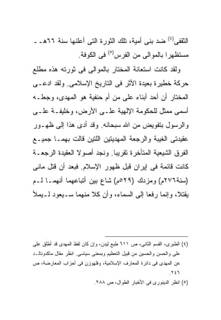 ‫) ٤(‬
‫ﻀﺩ ﺒﻨﻰ ﺃﻤﻴﺔ، ﺘﻠﻙ ﺍﻟﺜﻭﺭﺓ ﺍﻟﺘﻰ ﺃﻋﻠﻨﻬﺎ ﺴﻨﺔ ٦٦ﻫــ‬                         ‫ﺍﻟﺜﻘﻔﻰ‬
                                   ‫) ٥(‬
                     ‫ﻓﻰ ﺍﻟﻜﻭﻓﺔ.‬           ‫ﻤﺴﺘﻅﻬ ‪‬ﺍ ﺒﺎﻟﻤﻭﺍﻟﻰ ﻤﻥ ﺍﻟﻔﺭﺱ‬
                                                             ‫ﺭ‬
‫ﻭﻟﻘﺩ ﻜﺎﻨﺕ ﺍﺴﺘﻌﺎﻨﺔ ﺍﻟﻤﺨﺘﺎﺭ ﺒﺎﻟﻤﻭﺍﻟﻰ ﻓﻰ ﺜﻭﺭﺘﻪ ﻫﺫﻩ ﻤﻁﻠﻊ‬
‫ﺤﺭﻜﺔ ﺨﻁﻴﺭﺓ ﺒﻌﻴﺩﺓ ﺍﻷﺜﺭ ﻓﻰ ﺍﻟﺘﺎﺭﻴﺦ ﺍﻹﺴﻼﻤﻰ. ﻭﻟﻘﺩ ﺍ ‪‬ﻋـﻰ‬
   ‫ﺩ‬
‫ﺍﻟﻤﺨﺘﺎﺭ ﺃﻥ ﺃﺤﺩ ﺃﺒﻨﺎﺀ ﻋﻠﻰ ﻤﻥ ﺃﻡ ﺤﻨﻔﻴﺔ ﻫﻭ ﺍﻟﻤﻬﺩﻯ، ﻭﺠﻌﻠـﻪ‬
                              ‫‪‬‬
‫ﺃﺴﻤﻰ ﻤﻤﺜل ﻟﻠﺤﻜﻭﻤﺔ ﺍﻹﻟﻬﻴﺔ ﻋﻠـﻰ ﺍﻷﺭﺽ، ﻭﺨﻠﻴﻔـﺔ ﻋﻠـﻰ‬
‫ﻭﺍﻟﺭﺴﻭل ﺒﺘﻔﻭﻴﺽ ﻤﻥ ﺍﷲ ﺴﺒﺤﺎﻨﻪ. ﻭﻗﺩ ﺃﺩﻯ ﻫﺫﺍ ﺇﻟﻰ ﻅﻬـﻭﺭ‬
‫ﻋﻘﻴﺩﺘﻰ ﺍﻟﻐﻴﺒﺔ ﻭﺍﻟﺭﺠﻌﺔ ﺍﻟﻤﻬﺩﻴﺘﻴﻥ ﺍﻟﻠﺘﻴﻥ ﻗﺎﻟﺕ ﺒﻬﻤـﺎ ﺠﻤﻴـﻊ‬
‫ﺍﻟﻔﺭﻕ ﺍﻟﺸﻴﻌﻴﺔ ﺍﻟﻤﺘﺄﺨﺭﺓ ﺘﻘﺭﻴ ‪‬ﺎ. ﻭﻨﺠﺩ ﺃﺼﻭﻻ ﺍﻟﻌﻘﻴﺩﺓ ﺍﻟﺭﺠﻌـﺔ‬
                ‫ﹰ‬           ‫ﺒ‬
‫ﻜﺎﻨﺕ ﻗﺎﺌﻤﺔ ﻓﻰ ﺇﻴﺭﺍﻥ ﻗﺒل ﻅﻬﻭﺭ ﺍﻹﺴﻼﻡ. ﻓﺒﻌﺩ ﺃﻥ ﻗﺘل ﻤﺎﻨﻰ‬
‫)ﺴﻨﺔ٦٧٢ﻡ( ﻭﻤﺯﺩﻙ )٩٢٥ﻡ( ﺸﺎﻉ ﺒﻴﻥ ﺃﺘﺒﺎﻋﻬﻤﺎ ﺃﻨﻬﻤـﺎ ﻟـﻡ‬
‫ﻴﻘﺘﻼ، ﻭﺇﻨﻤﺎ ﺭﻓﻌﺎ ﺇﻟﻰ ﺍﻟﺴﻤﺎﺀ، ﻭﺃﻥ ﻜﻼ ﻤﻨﻬﻤﺎ ﺴـﻴﻌﻭﺩ ﻟـﻴﻤﻸ‬




‫)٤( ﺍﻟﻁﺒﺭﻯ، ﺍﻟﻘﺴﻡ ﺍﻟﺜﺎﻨﻰ، ﺹ ١١٦ ﻁﺒﻊ ﻟﻴﺩﻥ، ﻭﺇﻥ ﻜﺎﻥ ﻟﻔﻅ ﺍﻟﻤﻬﺩﻯ ﻗﺩ ﺃﻁﻠﻕ ﻋﻠﻰ‬
‫ﻋﻠﻰ ﻭﺍﻟﺤﺴﻥ ﻭﺍﻟﺤﺴﻴﻥ ﻤﻥ ﻗﺒﻴل ﺍﻟﺘﻌﻅﻴﻡ ﻭﺒﻤﻌﻨﻰ ﺴﻴﺎﺴﻰ. ﺍﻨﻅﺭ ﻤﻘﺎل ﻤﺎﻜﺩﻭﻨﺎﻟـﺩ‬
‫ﻋﻥ ﺍﻟﻤﻬﺩﻯ ﻓﻰ ﺩﺍﺌﺭﺓ ﺍﻟﻤﻌﺎﺭﻑ ﺍﻹﺴﻼﻤﻴﺔ، ﻭﻓﻠﻬﻭﺯﻥ ﻓﻰ ﺃﺤﺯﺍﺏ ﺍﻟﻤﻌﺎﺭﻀﺔ، ﺹ‬
                                                               ‫٦٤٢.‬
                            ‫)٥( ﺍﻨﻅﺭ ﺍﻟﺩﻴﻨﻭﺭﻯ ﻓﻰ ﺍﻷﺨﺒﺎﺭ ﺍﻟﻁﻭﺍل، ﺹ ٨٨٢.‬
 