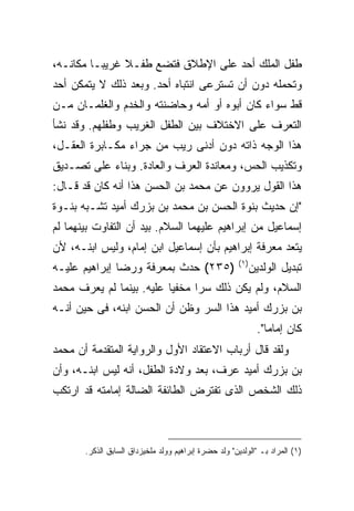 ‫ﻁﻔل ﺍﻟﻤﻠﻙ ﺃﺤﺩ ﻋﻠﻰ ﺍﻹﻁﻼﻕ ﻓﺘﻀﻊ ﻁﻔـﻼ ﻏﺭﻴ ‪‬ـﺎ ﻤﻜﺎﻨـﻪ،‬
          ‫ﺒ‬
‫ﻭﺘﺤﻤﻠﻪ ﺩﻭﻥ ﺃﻥ ﺘﺴﺘﺭﻋﻰ ﺍﻨﺘﺒﺎﻩ ﺃﺤﺩ. ﻭﺒﻌﺩ ﺫﻟﻙ ﻻ ﻴﺘﻤﻜﻥ ﺃﺤﺩ‬
‫ﻗﻁ ﺴﻭﺍﺀ ﻜﺎﻥ ﺃﺒﻭﻩ ﺃﻭ ﺃﻤﻪ ﻭﺤﺎﻀﻨﺘﻪ ﻭﺍﻟﺨﺩﻡ ﻭﺍﻟﻐﻠﻤـﺎﻥ ﻤـﻥ‬
‫ﺍﻟﺘﻌﺭﻑ ﻋﻠﻰ ﺍﻻﺨﺘﻼﻑ ﺒﻴﻥ ﺍﻟﻁﻔل ﺍﻟﻐﺭﻴﺏ ﻭﻁﻔﻠﻬﻡ. ﻭﻗﺩ ﻨﺸﺄ‬
‫ﻫﺫﺍ ﺍﻟﻭﺠﻪ ﺫﺍﺘﻪ ﺩﻭﻥ ﺃﺩﻨﻰ ﺭﻴﺏ ﻤﻥ ﺠﺭﺍﺀ ﻤﻜـﺎﺒﺭﺓ ﺍﻟﻌﻘـل،‬
‫ﻭﺘﻜﺫﻴﺏ ﺍﻟﺤﺱ، ﻭﻤﻌﺎﻨﺩﺓ ﺍﻟﻌﺭﻑ ﻭﺍﻟﻌﺎﺩﺓ. ﻭﺒﻨﺎﺀ ﻋﻠﻰ ﺘﺼـﺩﻴﻕ‬
‫ﻫﺫﺍ ﺍﻟﻘﻭل ﻴﺭﻭﻭﻥ ﻋﻥ ﻤﺤﻤﺩ ﺒﻥ ﺍﻟﺤﺴﻥ ﻫﺫﺍ ﺃﻨﻪ ﻜﺎﻥ ﻗﺩ ﻗـﺎل:‬
‫"ﺇﻥ ﺤﺩﻴﺙ ﺒﻨﻭﺓ ﺍﻟﺤﺴﻥ ﺒﻥ ﻤﺤﻤﺩ ﺒﻥ ﺒﺯﺭﻙ ﺃﻤﻴﺩ ﺘﺸـﺒﻪ ﺒﻨـﻭﺓ‬
‫ﺇﺴﻤﺎﻋﻴل ﻤﻥ ﺇﺒﺭﺍﻫﻴﻡ ﻋﻠﻴﻬﻤﺎ ﺍﻟﺴﻼﻡ. ﺒﻴﺩ ﺃﻥ ﺍﻟﺘﻔﺎﻭﺕ ﺒﻴﻨﻬﻤﺎ ﻟﻡ‬
‫ﻴﺘﻌﺩ ﻤﻌﺭﻓﺔ ﺇﺒﺭﺍﻫﻴﻡ ﺒﺄﻥ ﺇﺴﻤﺎﻋﻴل ﺍﺒﻥ ﺇﻤﺎﻡ، ﻭﻟﻴﺱ ﺍﺒﻨـﻪ، ﻷﻥ‬
                                                       ‫) ١(‬
‫)٥٣٢( ﺤﺩﺙ ﺒﻤﻌﺭﻓﺔ ﻭﺭﻀﺎ ﺇﺒﺭﺍﻫﻴﻡ ﻋﻠﻴـﻪ‬                           ‫ﺘﺒﺩﻴل ﺍﻟﻭﻟﺩﻴﻥ‬
‫ﺍﻟﺴﻼﻡ، ﻭﻟﻡ ﻴﻜﻥ ﺫﻟﻙ ﺴ ‪‬ﺍ ﻤﺨﻔ ‪‬ﺎ ﻋﻠﻴﻪ. ﺒﻴﻨﻤﺎ ﻟﻡ ﻴﻌﺭﻑ ﻤﺤﻤﺩ‬
                          ‫ﻴ‬      ‫ﺭ‬
‫ﺒﻥ ﺒﺯﺭﻙ ﺃﻤﻴﺩ ﻫﺫﺍ ﺍﻟﺴﺭ ﻭﻅﻥ ﺃﻥ ﺍﻟﺤﺴﻥ ﺍﺒﻨﻪ، ﻓﻰ ﺤﻴﻥ ﺃﻨـﻪ‬
                                                                ‫ﻜﺎﻥ ﺇﻤﺎ ‪‬ﺎ".‬
                                                                   ‫ﻤ‬
‫ﻭﻟﻘﺩ ﻗﺎل ﺃﺭﺒﺎﺏ ﺍﻻﻋﺘﻘﺎﺩ ﺍﻷﻭل ﻭﺍﻟﺭﻭﺍﻴﺔ ﺍﻟﻤﺘﻘﺩﻤﺔ ﺃﻥ ﻤﺤﻤﺩ‬
‫ﺒﻥ ﺒﺯﺭﻙ ﺃﻤﻴﺩ ﻋﺭﻑ، ﺒﻌﺩ ﻭﻻﺩﺓ ﺍﻟﻁﻔل، ﺃﻨﻪ ﻟﻴﺱ ﺍﺒﻨـﻪ، ﻭﺃﻥ‬
‫ﺫﻟﻙ ﺍﻟﺸﺨﺹ ﺍﻟﺫﻯ ﺘﻔﺘﺭﺽ ﺍﻟﻁﺎﺌﻔﺔ ﺍﻟﻀﺎﻟﺔ ﺇﻤﺎﻤﺘﻪ ﻗﺩ ﺍﺭﺘﻜﺏ‬



       ‫)١( ﺍﻟﻤﺭﺍﺩ ﺒـ "ﺍﻟﻭﻟﺩﻴﻥ" ﻭﻟﺩ ﺤﻀﺭﺓ ﺇﺒﺭﺍﻫﻴﻡ ﻭﻭﻟﺩ ﻤﻠﺨﻴﺯﺩﺍﻕ ﺍﻟﺴﺎﺒﻕ ﺍﻟﺫﻜﺭ.‬
 