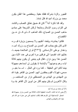 ‫ﺍﻟﻔﺠﻭﺭ ﻭﺍﻟﺯﻨﺎ ﺒﺎﻤﺭﺃﺘﻪ ﻓﻘﺘﻠﻪ ﺨﻔﻴﺔ. ﻭﺒﻤﻘﺘﻀﻰ ﻫﺫﺍ ﺍﻟﻅﻥ ﻴﻜﻭﻥ‬
                                  ‫ﻤﺤﻤﺩ ﺒﻥ ﺒﺯﺭﻙ ﺃﻤﻴﺩ ﻗﺩ ﻗﺘل ﺇﻤﺎ ‪‬ﺎ.‬
                                    ‫ﻤ‬
                                               ‫) ٢(‬
‫ﻜﺎﻥ ﻗﺩ ﻀﻴﻕ ﻨﻁﺎﻕ ﺍﻟﺘﺼﻠﺏ ﻭﺍﻟﺘﺸﺩﺩ‬                        ‫ﻭﻟﻘﺩ ﻜﻨﺎ ﺫﻜﺭﻨﺎ ﺃﻨﻪ‬
‫ﻓﻰ ﺍﻟﺘﺯﺍﻡ ﺭﺴﻭﻡ ﺍﻹﺴﻼﻡ ﻭﻤﺘﺎﺒﻌﺔ ﺃﺭﻜﺎﻥ ﺍﻟﺸﺭﻴﻌﺔ ﻋﻠﻰ ﻤﺒﺎﺩﺉ‬
‫ﻤﺫﻫﺏ ﺍﻟﺤﺴﻥ ﺒﻥ ﺍﻟﺼﺒﺎﺡ، ﺫﻟﻙ ﺍﻟﻤﺫﻫﺏ ﺍﻟـﺫﻯ ﻜـﺎﻥ ﻋـﻴﻥ‬
                                                                    ‫ﺍﻻﻓﺘﻀﺎﺡ.‬
‫ﻓﻜﺎﻨﻭﺍ ﻴﻌﺎﺩﻭﻨﻪ ﻭﻴﻠﻌﻨﻪ ﺃﻏﻠﺒﻬﻡ ﻭﻻ ﻴﺴﻤﺤﻭﻥ ﺒﺯﻴﺎﺭﺓ ﻗﺒـﺭﻩ،‬
‫ﺍﻟﺫﻯ ﻜﺎﻥ ﻴﻘﻊ ﺒﺠﺎﻨﺏ ﻗﺒﺭ ﺍﻟﺤﺴﻥ ﺒﻥ ﺍﻟﺼﺒﺎﺡ ﻭﺒـﺯﺭﻙ ﺃﻤﻴـﺩ‬
‫ﻭﺩﻫﺩﺍﺭ ﺒﻭﻋﻠﻰ ﺍﻷﺭﺩﺴﺘﺎﻨﻰ. )٦٣٢( ﺜﻡ ﺇﻥ ﺍﻟﻤﻼﺤﺩﺓ ﺠﻤﻴ ‪‬ـﺎ،‬
   ‫ﻌ‬
‫ﺨﺫﻟﻬﻡ ﺍﷲ، ﺍﻨﻘﺴﻤﻭﺍ ﺇﻟﻰ ﻓﺭﻗﺘﻴﻥ ﻤﺭﺓ ﺃﺨﺭﻯ ﻓﻰ ﻋﺩﺩ ﺍﻵﺒﺎﺀ ﺒﻴﻥ‬
‫ﺍﻟﺤﺴﻥ ﻫﺫﺍ ﻭﺒﻴﻥ ﻨﺯﺍﺭ، ﻓﻘﺎل ﻗﻭﻡ ﻴﻨﺒﻐﻰ ﺃﻥ ﻴﻜﻭﻥ ﺒﻴﻨﻬﻡ ﺜﻼﺜﺔ‬
                                                      ‫) ٣(‬
‫ﺒﺎﻹﻤﺎﻤﺔ ﺇﺫ ﻴﻘﻭﻟﻭﻥ ﺇﻥ ﺃﺴﻤﺎﺀﻫﻡ ﻤﺠﻬﻭﻟﺔ‬                          ‫ﺁﺒﺎﺀ، ﻭﻫﻡ ﻴﺩﻋﻭﻨﻬﻡ‬
‫ﺒﻴﻨﻤﺎ ﻜﺎﻨﻭﺍ ﻓﻰ ﺍﻟﺤﻘﻴﻘﺔ - ﻜﻤﺎ ﻭﺭﺩ ﻓﻰ ﺍﻟﻤﺜل - ﺍﺴـ ‪‬ﺎ ﺒﻐﻴـﺭ‬
       ‫ﻤ‬
‫ﻤﺴﻤﻰ، ﻓﻬﺅﻻﺀ ﺍﻟﻘﻭﻡ ﻴﻌﺘﻘﺩﻭﻥ ﺃﻨﻬﻡ: ﺍﻟﺤﺴﻥ ﺒﻥ ﺍﻟﻘﺎﻫﺭ ﺒﻘﻭﺓ ﺍﷲ‬
‫ﺒﻥ ﺍﻟﻤﻬﺘﺩﻯ ﺒﻥ ﺍﻟﻬﺎﺩﻯ ﺒﻥ ﺍﻟﻤﺼﻁﻔﻰ ﻨﺯﺍﺭ ﺒﻥ ﺍﻟﻤﺴﺘﻨﺼـﺭ.‬
‫ﻭﻗﺎل ﺍﻵﺨﺭﻭﻥ ﻟﻡ ﻴﻜﻥ ﺒﻴﻨﻬﻡ ﺃﻜﺜﺭ ﻤﻥ ﺃﺒﻭﻴﻥ ﻷﻥ ﺍﻟﻘﺎﻫﺭ ﺒﻘـﻭﺓ‬

                                                      ‫)٢( ﺃﻯ ﻤﺤﻤﺩ ﺒﻥ ﺒﺯﺭﻙ ﺃﻤﻴﺩ‬
‫)٣( ﻴﻌﻨﻰ ﺃﻨﻪ ﻟﻤﺎ ﻜﺎﻨﺕ ﺍﻷﺴﻤﺎﺀ ﺍﻟﺤﻘﻴﻘﻴﺔ ﻟﻶﺒﺎﺀ ﺍﻟﺜﻼﺜﺔ ﺒﻴﻥ ﺍﻟﺤﺴﻥ ﻭﻨﺯﺍﺭ ﻤﺠﻬﻭﻟﺔ ﻓﻘﺩ‬
‫ﺍﻀﻁﺭ ﺍﻹﺴﻤﺎﻋﻴﻠﻴﺔ ﺇﻟﻰ ﺫﻜﺭﻫﻡ ﻓﻘﻁ ﺒﺄﻟﻘﺎﺏ ﺇﻤﺎﻤﺘﻬﻡ ﺍﻟﺘﻰ ﻫﻰ ﻋﺒﺎﺭﺓ ﻋﻥ ﺍﻟﻘـﺎﻫﺭ‬
                                                ‫ﺒﻘﻭﺓ ﺍﷲ ﻭﺍﻟﻤﻬﺘﺩﻯ ﻭﺍﻟﻬﺎﺩﻯ.‬
 