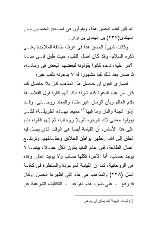 ‫ﺍﷲ ﻜﺎﻥ ﻟﻘﺏ ﺍﻟﺤﺴﻥ ﻫﺫﺍ، ﻭﻴﻘﻭﻟﻭﻥ ﻓﻰ ﻨﺴـﺒﻪ: ﺍﻟﺤﺴـﻥ ﺒـﻥ‬
                        ‫ﺍﻟﻤﻬﺘﺩﻯ)٧٣٢( ﺒﻥ ﺍﻟﻬﺎﺩﻯ ﺒﻥ ﻨﺯﺍﺭ.‬
‫ﻭﻜﺎﻨﺕ ﺸﻬﺭﺓ ﺍﻟﺤﺴﻥ ﻫﺫﺍ ﻓﻰ ﻋﺭﻑ ﻁﺎﺌﻔﺔ ﺍﻟﻤﻼﺤﺩﺓ ﺒﻌﻠـﻰ‬
‫ﺫﻜﺭﻩ ﺍﻟﺴﻼﻡ، ﻭﻟﻘﺩ ﻜﺎﻥ ﺃﺼل ﺍﻟﻠﻘﺏ، ﺤﻴﺙ ﻁﺒﻕ ﻓـﻰ ﻤﺒـﺩﺃ‬
‫ﺍﻷﻤﺭ ﻋﻠﻴﻪ، ﺩﻋﺎﺀ ﻜﺎﻨﻭﺍ ﻴﻘﻭﻟﻭﻨﻪ ﻟﺒﻌﻀﻬﻡ ﺍﻟﺒﻌﺽ ﻓﻰ ﺯﻤﺎﻨـﻪ،‬
     ‫ﺜﻡ ﺼﺎﺭ ﺒﻌﺩ ﺫﻟﻙ ﻟﻘ ‪‬ﺎ ﻤﺸﻬﻭ ‪‬ﺍ ﻟﻪ ﻻ ﻴﺩﻋﻭﻨﻪ ﺒﻠﻘﺏ ﻏﻴﺭﻩ.‬
                             ‫ﺭ‬       ‫ﺒ‬
‫ﻗﺼﺎﺭﻯ ﺍﻟﻘﻭل ﺃﻥ ﺤﺎﺼل ﻫﺫﺍ ﺍﻟﻤﺫﻫﺏ ﻜﺎﻥ ﺒﻼ ﺤﺎﺼل ﻜﻤﺎ‬
‫ﻜﺎﻥ ﺴﺭ ﻫﺫﻩ ﺍﻟﺩﻋﻭﺓ ﻜﻠﻪ ﺸ ‪‬ﺍ؛ ﺫﻟﻙ ﺃﻨﻬﻡ ﻗﺎﻟﻭﺍ ﻗﻭل ﺍﻟﻔﻼﺴـﻔﺔ‬
                              ‫ﺭ‬
‫ﺒﻘﺩﻡ ﺍﻟﻌﺎﻟﻡ ﻭﺒﺄﻥ ﺍﻟﺯﻤﺎﻥ ﻏﻴﺭ ﻤﺘﻨﺎﻩ ﻭﺍﻟﻤﻌﺎﺩ ﺭﻭﺤـﺎﻨﻰ. ﻭﻗـﺩ‬
                               ‫) ١(‬
‫ﺠﻤﻴ ‪‬ﺎ ﺒﻬـﺫﻩ ﺍﻟﻁﺭﻴﻘـﺔ؛ ﻟﻜـﻰ‬
                      ‫ﻌ‬               ‫ﺃﻭﻟﻭﺍ ﺍﻟﺠﻨﺔ ﻭﺍﻟﻨﺎﺭ ﻭﻤﺎ ﻓﻴﻬﺎ‬
‫ﻴﺅﻭﻟﻭﺍ ﻤﻌﺎﻨﻰ ﺘﻠﻙ ﺍﻟﻭﺠﻭﻩ ﺘﺄﻭﻴﻼ ﺭﻭﺤﺎﻨ ‪‬ﺎ، ﺜﻡ ﺇﻨﻬﻡ ﻗﺎﻟﻭﺍ، ﺒﻨﺎﺀ‬
                      ‫ﻴ‬
‫ﻋﻠﻰ ﻫﺫﺍ ﺍﻷﺴﺎﺱ، ﺃﻥ ﺍﻟﻘﻴﺎﻤﺔ ﺃﻴ ‪‬ﺎ ﻫﻰ ﺍﻟﻭﻗﺕ ﺍﻟﺫﻯ ﻴﺼل ﻓﻴﻪ‬
                       ‫ﻀ‬
‫ﺍﻟﺨﻠﻕ ﺇﻟﻰ ﺍﷲ، ﻭﺘﻅﻬﺭ ﺒﻭﺍﻁﻥ ﺍﻟﺨﻼﺌﻕ ﻭﺤﻘـﺎﺌﻘﻬﻡ، ﻭﺘﺭﺘﻔـﻊ‬
‫ﺃﻋﻤﺎل ﺍﻟﻁﺎﻋﺔ، ﻓﻔﻰ ﻋﺎﻟﻡ ﺍﻟﺩﻨﻴﺎ ﻴﻜﻭﻥ ﺍﻟﻜل ﻋﻤـﻼ، ﺒﻴﻨﻤـﺎ ﻻ‬
‫ﻴﻭﺠﺩ ﺤﺴﺎﺏ، ﺃﻤﺎ ﺍﻵﺨﺭﺓ ﻓﻜﻠﻬﺎ ﺤﺴﺎﺏ ﻭﻻ ﻴﻭﺠﺩ ﻋﻤل. ﻭﻫﺫﻩ‬
‫ﻫﻰ ﺍﻟﺭﻭﺤﺎﻨﻴﺔ، ﻜﻤﺎ ﺃﻥ ﺍﻟﻘﻴﺎﻤﺔ ﺍﻟﻤﻭﻋﻭﺩﺓ ﻭﺍﻟﻤﻨﺘﻅﺭﺓ ﻓﻰ ﻜﺎﻓـﺔ‬
‫ﺍﻟﻤﻠل )٨٣٢( ﻭﺍﻟﻤﺫﺍﻫﺏ ﻫﻰ ﻫﺫﻩ ﺍﻟﺘﻰ ﺃﻅﻬﺭﻫﺎ ﺍﻟﺤﺴﻥ. ﻭﻜﺎﻥ‬
‫ﻗﺩ ﺭﻓﻊ ـ ﻋﻠﻰ ﻀﻭﺀ ﻫﺫﻩ ﺍﻟﻘﻭﺍﻋﺩ ـ ﺍﻟﺘﻜﺎﻟﻴﻑ ﺍﻟﺸﺭﻋﻴﺔ ﻋﻥ‬

                                 ‫)١( ﻟﻴﺴﺕ "ﻓﻴﻬﻤﺎ" ﻜﻤﺎ ﻴﻤﻜﻥ ﺃﻥ ﻴﺘﻭﻫﻡ.‬
 