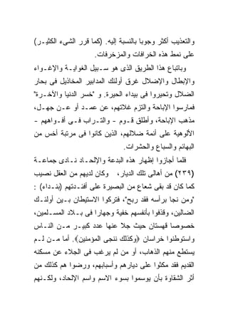 ‫ﻭﺍﻟﺘﻌﺫﻴﺏ ﺃﻜﺜﺭ ﻭﺠﻭ ‪‬ﺎ ﺒﺎﻟﻨﺴﺒﺔ ﺇﻟﻴﻪ. )ﻜﻤﺎ ﻗﺭﺭ ﺍﻟﺸﻰﺀ ﺍﻟﻜﺜﻴـﺭ(‬
                                       ‫ﺒ‬
                     ‫ﻋﻠﻰ ﻨﻤﻁ ﻫﺫﻩ ﺍﻟﺨﺭﺍﻓﺎﺕ ﻭﺍﻟﻤﺯﺨﺭﻓﺎﺕ.‬
‫ﻭﺒﺎﺘﺒﺎﻉ ﻫﺫﺍ ﺍﻟﻁﺭﻴﻕ ﺍﻟﺫﻯ ﻫﻭ ﺴـﺒﻴل ﺍﻟﻐﻭﺍﻴـﺔ ﻭﺍﻹﻏـﻭﺍﺀ‬
‫ﻭﺍﻹﺒﻁﺎل ﻭﺍﻹﻀﻼل ﻏﺭﻕ ﺃﻭﻟﺌﻙ ﺍﻟﻤﺩﺍﺒﻴﺭ ﺍﻟﻤﺨﺎﺫﻴل ﻓﻰ ﺒﺤﺎﺭ‬
‫ﺍﻟﻀﻼل ﻭﺘﺤﻴﺭﻭﺍ ﻓﻰ ﺒﻴﺩﺍﺀ ﺍﻟﺤﻴﺭﺓ. ﻭ "ﺨﺴﺭ ﺍﻟﺩﻨﻴﺎ ﻭﺍﻵﺨـﺭﺓ"‬
‫ﻓﻤﺎﺭﺴﻭﺍ ﺍﻹﺒﺎﺤﺔ ﻭﺍﻟﺘﺯﻡ ﻏﻼﺘﻬﻡ، ﻋﻥ ﻋﻤـﺩ ﺃﻭ ﻋـﻥ ﺠﻬـل،‬
‫ﻤﺫﻫﺏ ﺍﻹﺒﺎﺤﺔ، ﻭﺃﻁﻠﻕ ﻗـﻭﻡ - ﻭﺍﻟﺘـﺭﺍﺏ ﻓـﻰ ﺃﻓـﻭﺍﻫﻬﻡ -‬
‫ﺍﻷﻟﻭﻫﻴﺔ ﻋﻠﻰ ﺃﺌﻤﺔ ﻀﻼﻟﻬﻡ، ﺍﻟﺫﻴﻥ ﻜﺎﻨﻭﺍ ﻓﻰ ﻤﺭﺘﺒﺔ ﺃﺨﺱ ﻤﻥ‬
                                ‫ﺍﻟﺒﻬﺎﺌﻡ ﻭﺍﻟﺴﺒﺎﻉ ﻭﺍﻟﺤﺸﺭﺍﺕ.‬
‫ﻓﻠﻤﺎ ﺃﺠﺎﺯﻭﺍ ﺇﻅﻬﺎﺭ ﻫﺫﻩ ﺍﻟﺒﺩﻋﺔ ﻭﺍﻹﻟﺤـﺎﺩ ﻨـﺎﺩﻯ ﺠﻤﺎﻋـﺔ‬
‫ﻭﻜﺎﻥ ﻟﺩﻴﻬﻡ ﻤﻥ ﺍﻟﻌﻘل ﻨﺼﻴﺏ‬      ‫)٩٣٢( ﻤﻥ ﺃﻫﺎﻟﻰ ﺘﻠﻙ ﺍﻟﺩﻴﺎﺭ،‬
‫ﻜﻤﺎ ﻜﺎﻥ ﻗﺩ ﺒﻘﻰ ﺸﻌﺎﻉ ﻤﻥ ﺍﻟﺒﺼﻴﺭﺓ ﻋﻠﻰ ﺃﻓﺌـﺩﺘﻬﻡ )ﺒﻨـﺩﺍﺀ( :‬
‫"ﻭﻤﻥ ﻨﺠﺎ ﺒﺭﺃﺴﻪ ﻓﻘﺩ ﺭﺒﺢ"، ﻓﺘﺭﻜﻭﺍ ﺍﻻﺴﺘﻴﻁﺎﻥ ﺒـﻴﻥ ﺃﻭﻟﺌـﻙ‬
‫ﺍﻟﻀﺎﻟﻴﻥ، ﻭﻗﺫﻓﻭﺍ ﺒﺄﻨﻔﺴﻬﻡ ﺨﻔﻴﺔ ﻭﺠﻬﺎ ‪‬ﺍ ﻓﻰ ﺒـﻼﺩ ﺍﻟﻤﺴـﻠﻤﻴﻥ،‬
                    ‫ﺭ‬
‫ﺨﺼﻭ ‪‬ﺎ ﻗﻬﺴﺘﺎﻥ ﺤﻴﺙ ﺠﻼ ﻋﻨﻬﺎ ﻋﺩﺩ ﻜﺒﻴـﺭ ﻤـﻥ ﺍﻟﻨـﺎﺱ‬
                                         ‫ﺼ‬
‫ﻭﺍﺴﺘﻭﻁﻨﻭﺍ ﺨﺭﺍﺴﺎﻥ ‪‬ﻭﻜﺫﻟﻙ ﻨﻨﺠﻰ ﺍﻟﻤﺅﻤﻨﻴﻥ‪ .‬ﺃﻤﺎ ﻤـﻥ ﻟـﻡ‬
‫ﻴﺴﺘﻁﻊ ﻤﻨﻬﻡ ﺍﻟﺫﻫﺎﺏ، ﺃﻭ ﻤﻥ ﻟﻡ ﻴﺭﻏﺏ ﻓﻰ ﺍﻟﺠﻼﺀ ﻋﻥ ﻤﺴﻜﻨﻪ‬
‫ﺍﻟﻘﺩﻴﻡ ﻓﻘﺩ ﻤﻜﺜﻭﺍ ﻋﻠﻰ ﺩﻴﺎﺭﻫﻡ ﻭﺃﺴﺒﺎﺒﻬﻡ، ﻭﺭﻀﻭﺍ ﻫﻡ ﻜﺫﻟﻙ ﻤﻥ‬
‫ﺃﺜﺭ ﺍﻟﺸﻘﺎﻭﺓ ﺒﺄﻥ ﻴﻭﺴﻤﻭﺍ ﺒﺴﻭﺀ ﺍﻻﺴﻡ ﻭﺍﺴﻡ ﺍﻹﻟﺤﺎﺩ، ﻭﻟﻜـﻨﻬﻡ‬
 