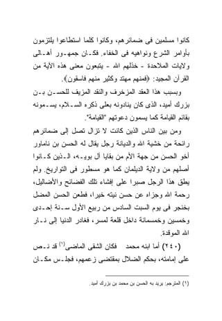 ‫ﻜﺎﻨﻭﺍ ﻤﺴﻠﻤﻴﻥ ﻓﻰ ﻀﻤﺎﺌﺭﻫﻡ، ﻭﻜﺎﻨﻭﺍ ﻜﻠﻤﺎ ﺍﺴﺘﻁﺎﻋﻭﺍ ﻴﻠﺘﺯﻤﻭﻥ‬
‫ﺒﺄﻭﺍﻤﺭ ﺍﻟﺸﺭﻉ ﻭﻨﻭﺍﻫﻴﻪ ﻓﻰ ﺍﻟﺨﻔﺎﺀ. ﻓﻜـﺎﻥ ﺠﻤﻬـﻭﺭ ﺃﻫـﺎﻟﻰ‬
‫ﻭﻻﻴﺎﺕ ﺍﻟﻤﻼﺤﺩﺓ - ﺨﺫﻟﻬﻡ ﺍﷲ - ﻴﺘﺒﻌﻭﻥ ﻤﻌﻨﻰ ﻫﺫﻩ ﺍﻵﻴﺔ ﻤﻥ‬
          ‫ﺍﻟﻘﺭﺁﻥ ﺍﻟﻤﺠﻴﺩ: ‪‬ﻓﻤﻨﻬﻡ ﻤﻬﺘﺩ ﻭﻜﺜﻴﺭ ﻤﻨﻬﻡ ﻓﺎﺴﻘﻭﻥ‪.‬‬
‫ﻭﺒﺴﺒﺏ ﻫﺫﺍ ﺍﻟﻌﻘﺩ ﺍﻟﻤﺯﺨﺭﻑ ﻭﺍﻟﻨﻘﺩ ﺍﻟﻤﺯﻴﻑ ﻟﻠﺤﺴـﻥ ﺒـﻥ‬
‫ﺒﺯﺭﻙ ﺃﻤﻴﺩ، ﺍﻟﺫﻯ ﻜﺎﻥ ﻴﻨﺎﺩﻭﻨﻪ ﺒﻌﻠﻰ ﺫﻜﺭﻩ ﺍﻟﺴـﻼﻡ، ﻴﺴـﻤﻭﻨﻪ‬
                      ‫ﺒﻘﺎﺌﻡ ﺍﻟﻘﻴﺎﻤﺔ ﻜﻤﺎ ﻴﺴﻤﻭﻥ ﺩﻋﻭﺘﻬﻡ "ﺍﻟﻘﻴﺎﻤﺔ".‬
‫ﻭﻤﻥ ﺒﻴﻥ ﺍﻟﻨﺎﺱ ﺍﻟﺫﻴﻥ ﻜﺎﻨﺕ ﻻ ﺘﺯﺍل ﺘﺼل ﺇﻟﻰ ﻀﻤﺎﺌﺭﻫﻡ‬
‫ﺭﺍﺌﺤﺔ ﻤﻥ ﺨﺸﻴﺔ ﺍﷲ ﻭﺍﻟﺩﻴﺎﻨﺔ ﺭﺠل ﻴﻘﺎل ﻟﻪ ﺍﻟﺤﺴﻥ ﺒﻥ ﻨﺎﻤﺎﻭﺭ‬
‫ﺃﺨﻭ ﺍﻟﺤﺴﻥ ﻤﻥ ﺠﻬﺔ ﺍﻷﻡ ﻤﻥ ﺒﻘﺎﻴﺎ ﺁل ﺒﻭﻴـﻪ، ﺍﻟـﺫﻴﻥ ﻜـﺎﻨﻭﺍ‬
‫ﺃﺼﻠﻬﻡ ﻤﻥ ﻭﻻﻴﺔ ﺍﻟﺩﻴﻠﻤﺎﻥ ﻜﻤﺎ ﻫﻭ ﻤﺴﻁﻭﺭ ﻓﻰ ﺍﻟﺘﻭﺍﺭﻴﺦ. ﻭﻟﻡ‬
‫ﻴﻁﻕ ﻫﺫﺍ ﺍﻟﺭﺠل ﺼﺒ ‪‬ﺍ ﻋﻠﻰ ﺇﻓﺸﺎﺀ ﺘﻠﻙ ﺍﻟﻔﻀﺎﺌﺢ ﻭﺍﻷﻀﺎﻟﻴل،‬
                                 ‫ﺭ‬
‫ﺭﺤﻤﺔ ﺍﷲ ﻭﺠﺯﺍﻩ ﻋﻥ ﺤﺴﻥ ﻨﻴﺘﻪ ﺨﻴ ‪‬ﺍ، ﻓﻁﻌﻥ ﺍﻟﺤﺴﻥ ﺍﻟﻤﻀل‬
                   ‫ﺭ‬
‫ﺒﺨﻨﺠﺭ ﻓﻰ ﻴﻭﻡ ﺍﻟﺴﺒﺕ ﺍﻟﺴﺎﺩﺱ ﻤﻥ ﺭﺒﻴﻊ ﺍﻷﻭل ﺴـﻨﺔ ﺇﺤـﺩﻯ‬
‫ﻭﺨﻤﺴﻴﻥ ﻭﺨﻤﺴﻤﺎﺌﺔ ﺩﺍﺨل ﻗﻠﻌﺔ ﻟﻤﺴﺭ، ﻓﻐﺎﺩﺭ ﺍﻟﺩﻨﻴﺎ ﺇﻟﻰ ﻨـﺎﺭ‬
                                                         ‫ﺍﷲ ﺍﻟﻤﻭﻗﺩﺓ.‬
         ‫) ١(‬
‫ﻗﺩ ﻨـﺹ‬          ‫ﻓﻜﺎﻥ ﺍﻟﺸﻘﻰ ﺍﻟﻤﺎﻀﻰ‬       ‫)٠٤٢( ﺃﻤﺎ ﺍﺒﻨﻪ ﻤﺤﻤﺩ‬
‫ﻋﻠﻰ ﺇﻤﺎﻤﺘﻪ، ﺒﺤﻜﻡ ﺍﻟﻀﻼل ﺒﻤﻘﺘﻀﻰ ﺯﻋﻤﻬﻡ، ﻓﺠﻠـﺱ ﻤﻜـﺎﻥ‬

                       ‫)١( ﺍﻟﻤﺘﺭﺠﻡ: ﻴﺭﻴﺩ ﺒﻪ ﺍﻟﺤﺴﻥ ﺒﻥ ﻤﺤﻤﺩ ﺒﻥ ﺒﺯﺭﻙ ﺃﻤﻴﺩ.‬
 