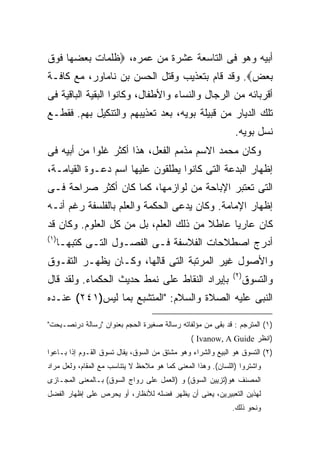 ‫ﺃﺒﻴﻪ ﻭﻫﻭ ﻓﻰ ﺍﻟﺘﺎﺴﻌﺔ ﻋﺸﺭﺓ ﻤﻥ ﻋﻤﺭﻩ، ‪‬ﻅﻠﻤﺎﺕ ﺒﻌﻀﻬﺎ ﻓﻭﻕ‬
‫ﺒﻌﺽ‪ .‬ﻭﻗﺩ ﻗﺎﻡ ﺒﺘﻌﺫﻴﺏ ﻭﻗﺘل ﺍﻟﺤﺴﻥ ﺒﻥ ﻨﺎﻤﺎﻭﺭ، ﻤﻊ ﻜﺎﻓـﺔ‬
‫ﺃﻗﺭﺒﺎﺌﻪ ﻤﻥ ﺍﻟﺭﺠﺎل ﻭﺍﻟﻨﺴﺎﺀ ﻭﺍﻷﻁﻔﺎل، ﻭﻜﺎﻨﻭﺍ ﺍﻟﺒﻘﻴﺔ ﺍﻟﺒﺎﻗﻴﺔ ﻓﻰ‬
‫ﺘﻠﻙ ﺍﻟﺩﻴﺎﺭ ﻤﻥ ﻗﺒﻴﻠﺔ ﺒﻭﻴﻪ، ﺒﻌﺩ ﺘﻌﺫﻴﺒﻬﻡ ﻭﺍﻟﺘﻨﻜﻴل ﺒﻬﻡ. ﻓﻘﻁـﻊ‬
                                                              ‫ﻨﺴل ﺒﻭﻴﻪ.‬
‫ﻭﻜﺎﻥ ﻤﺤﻤﺩ ﺍﻻﺴﻡ ﻤﺫﻤﻡ ﺍﻟﻔﻌل، ﻫﺫﺍ ﺃﻜﺜﺭ ﻏﻠ ‪‬ﺍ ﻤﻥ ﺃﺒﻴﻪ ﻓﻰ‬
            ‫ﻭ‬
‫ﺇﻅﻬﺎﺭ ﺍﻟﺒﺩﻋﺔ ﺍﻟﺘﻰ ﻜﺎﻨﻭﺍ ﻴﻁﻠﻘﻭﻥ ﻋﻠﻴﻬﺎ ﺍﺴﻡ ﺩﻋـﻭﺓ ﺍﻟﻘﻴﺎﻤـﺔ،‬
‫ﺍﻟﺘﻰ ﺘﻌﺘﺒﺭ ﺍﻹﺒﺎﺤﺔ ﻤﻥ ﻟﻭﺍﺯﻤﻬﺎ، ﻜﻤﺎ ﻜﺎﻥ ﺃﻜﺜﺭ ﺼﺭﺍﺤﺔ ﻓـﻰ‬
‫ﺇﻅﻬﺎﺭ ﺍﻹﻤﺎﻤﺔ. ﻭﻜﺎﻥ ﻴﺩﻋﻰ ﺍﻟﺤﻜﻤﺔ ﻭﺍﻟﻌﻠﻡ ﺒﺎﻟﻔﻠﺴﻔﺔ ﺭﻏﻡ ﺃﻨـﻪ‬
‫ﻜﺎﻥ ﻋﺎﺭ ‪‬ﺎ ﻋﺎﻁﻼ ﻤﻥ ﺫﻟﻙ ﺍﻟﻌﻠﻡ، ﺒل ﻤﻥ ﻜل ﺍﻟﻌﻠﻭﻡ. ﻭﻜﺎﻥ ﻗﺩ‬
                                             ‫ﻴ‬
‫) ١(‬
       ‫ﺃﺩﺭﺝ ﺍﺼﻁﻼﺤﺎﺕ ﺍﻟﻔﻼﺴﻔﺔ ﻓـﻰ ﺍﻟﻔﺼـﻭل ﺍﻟﺘـﻰ ﻜﺘﺒﻬـﺎ‬
‫ﻭﺍﻷﺼﻭل ﻏﻴﺭ ﺍﻟﻤﺭﺘﺒﺔ ﺍﻟﺘﻰ ﻗﺎﻟﻬﺎ، ﻭﻜـﺎﻥ ﻴﻅﻬـﺭ ﺍﻟﺘﻔـﻭﻕ‬
                                                             ‫) ٢(‬
‫ﺒﺈﻴﺭﺍﺩ ﺍﻟﻨﻘﺎﻁ ﻋﻠﻰ ﻨﻤﻁ ﺤﺩﻴﺙ ﺍﻟﺤﻜﻤﺎﺀ. ﻭﻟﻘﺩ ﻗﺎل‬                        ‫ﻭﺍﻟﺘﺴﻭﻕ‬
‫ﺍﻟﻨﺒﻰ ﻋﻠﻴﻪ ﺍﻟﺼﻼﺓ ﻭﺍﻟﺴﻼﻡ: "ﺍﻟﻤﺘﺸﺒﻊ ﺒﻤﺎ ﻟﻴﺱ)١٤٢( ﻋﻨـﺩﻩ‬

‫)١( ﺍﻟﻤﺘﺭﺠﻡ : ﻗﺩ ﺒﻘﻰ ﻤﻥ ﻤﺅﻟﻔﺎﺘﻪ ﺭﺴﺎﻟﺔ ﺼﻐﻴﺭﺓ ﺍﻟﺤﺠﻡ ﺒﻌﻨﻭﺍﻥ "ﺭﺴﺎﻟﺔ ﺩﺭﻨﺼـﻴﺤﺕ"‬
                                               ‫)ﺍﻨﻅﺭ ‪( Ivanow, A Guide‬‬
‫)٢( ﺍﻟﺘﺴﻭﻕ ﻫﻭ ﺍﻟﺒﻴﻊ ﻭﺍﻟﺸﺭﺍﺀ ﻭﻫﻭ ﻤﺸﺘﻕ ﻤﻥ ﺍﻟﺴﻭﻕ، ﻴﻘﺎل ﺘﺴﻭﻕ ﺍﻟﻘـﻭﻡ ﺇﺫﺍ ﺒـﺎﻋﻭﺍ‬
‫ﻭﺍﺸﺘﺭﻭﺍ )ﺍﻟﻠﺴﺎﻥ(. ﻭﻫﺫﺍ ﺍﻟﻤﻌﻨﻰ ﻜﻤﺎ ﻫﻭ ﻤﻼﺤﻅ ﻻ ﻴﺘﻨﺎﺴﺏ ﻤﻊ ﺍﻟﻤﻘﺎﻡ، ﻭﻟﻌل ﻤﺭﺍﺩ‬
‫ﺍﻟﻤﺼﻨﻑ ﻫﻭ)ﺘﺯﻴﻴﻥ ﺍﻟﺴﻭﻕ( ﻭ )ﺍﻟﻌﻤل ﻋﻠﻰ ﺭﻭﺍﺝ ﺍﻟﺴﻭﻕ( ﺒـﺎﻟﻤﻌﻨﻰ ﺍﻟﻤﺠـﺎﺯﻯ‬
‫ﻟﻬﺫﻴﻥ ﺍﻟﺘﻌﺒﻴﺭﻴﻥ، ﻴﻌﻨﻰ ﺃﻥ ﻴﻅﻬﺭ ﻓﻀﻠﻪ ﻟﻸﻨﻅﺎﺭ، ﺃﻭ ﻴﺤﺭﺹ ﻋﻠﻰ ﺇﻅﻬﺎﺭ ﺍﻟﻔﻀل‬
                                                             ‫ﻭﻨﺤﻭ ﺫﻟﻙ.‬
 