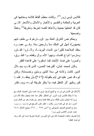 ‫ﻜﻼﺒﺱ ﺜﻭﺒﻰ ﺯﻭﺭ)٣(". ﻭﻜﺎﻨﺕ ﻤﻌﻅﻡ ﺃﻟﻔﺎﻅ ﻜﻼﻤﻪ ﻭﻤﻌﺎﻨﻴﻬﺎ ﻓﻰ‬
‫ﺍﻟﻌﺭﺒﻴﺔ ﻭﺍﻟﺤﻜﻤﺔ ﻭﺍﻟﺘﻔﺴﻴﺭ ﻭﺍﻷﺨﺒﺎﺭ ﻭﺍﻷﻤﺜﺎل ﻭﺍﻷﺸﻌﺎﺭ ﺍﻟﺘـﻰ‬
       ‫) ٤(‬
‫ﻭﺨﻁﺄ‬          ‫ﻜﺎﻥ ﻗﺩ ﺍﻨﺘﺤﻠﻬﺎ ﺠﻤﻴ ‪‬ﺎ ﻭﺍ ّﻋﺎﻫﺎ ﻟﻨﻔﺴﻪ ﺘﺤﺭﻴ ﹰﺎ ﻭﺘﺨﺭﻴ ﹰﺎ‬
               ‫ﻔ‬        ‫ﻔ‬                ‫ﻌ ﺩ‬
                                                             ‫ﻭﺘﺼﺤﻴ ﹰﺎ.‬
                                                               ‫ﻔ‬
‫ﻭﺒﺤﻜﻡ ﻨﺹ ﺍﻟﺘﻨﺯﻴل ﺍﻟﺤﻜـﻴﻡ: ‪‬ﻭﻴـﺫﺭﻫﻡ ﻓـﻰ ﻁﻐﻴـﺎﻨﻬﻡ‬
‫ﻴﻌﻤﻬﻭﻥ‪ ‬ﺃﻤﻬل ﻓﻰ ﺍﻟﻤﻠﻙ ﺴﺘﺎ ﻭﺃﺭﺒﻌﻴﻥ ﺴﻨﺔ. ﻭﻓـﻰ ﻋﺼـﺭﻩ‬
‫ﺴﻔﻙ ﺍﻟﻤﻼﺤﺩﺓ ﻜﺜﻴ ‪‬ﺍ ﻤﻥ ﺍﻟﺩﻤﺎﺀ ﺍﻟﺒﺭﻴﺌـﺔ، ﻭﺃﺜـﺎﺭﻭﺍ ﺍﻟﻔـﺘﻥ،‬
                                      ‫ﺭ‬
‫ﻭﻤﺎﺭﺴﻭﺍ ﺃﻨﻭﺍﻉ ﺍﻟﻔﺴﺎﺩ، ﻭﻨﻬﺒﻭﺍ ﺍﻷﻤـﻭﺍل ﻭﻗﻁﻌـﻭﺍ ﺍﻟﻁـﺭﻕ،‬
    ‫ﻭﺃﺼﺭﻭﺍ ﻋﻠﻰ ﻓﺴﺎﺩ ﺍﻹﻟﺤﺎﺩ ﻜﻤﺎ ﺍﺴﺘﻘﺭﻭﺍ ﻋﻠﻰ ﻗﺎﻋﺩﺓ ﺍﻟﻜﻔﺭ.‬
‫ﻭﻜﺎﻥ ﻟﻤﺤﻤﺩ ﺍﺒﻨﺎﻥ، ﺃﻜﺒﺭﻫﻤﺎ ﺍﻟﺤﺴﻥ، ﺍﻟﺫﻯ ﻟﻘـﺏ ﺒﺠـﻼل‬
‫ﺍﻟﺩﻴﻥ. ﻜﺎﻨﺕ ﻭﻻﺩﺘﻪ ﻓﻰ ﺴﻨﺔ ﺍﺜﻨﺘﻴﻥ ﻭﺴﺘﻴﻥ ﻭﺨﻤﺴﻤﺎﺌﺔ، ﻭﻜﺎﻥ‬
‫ﺃﺒﻭﻩ ﻗﺩ ﻨﺹ ﻋﻠﻴﻪ ﻓﻰ ﺃﻴﺎﻡ ﻁﻔﻭﻟﺘﻪ )٢٤٢( ﺒﺄﻥ ﻴﺨﻠﻔـﻪ. ﻓﻠﻤـﺎ‬
‫ﻜﺒﺭ ﻭﻅﻬﺭ ﺃﺜﺭ ﺍﻟﺘﻌﻘل ﻓﻴﻪ، ﺒﺩﺃ ﻴﻨﻜﺭ ﻁﺭﻴﻘﺔ ﺃﺒﻴـﻪ، ﻭﻴﺴـﺘﻘﺫﺭ‬

‫)٣( ﻗﺎل ﻓﻰ ﺍﻟﻠﺴﺎﻥ ﻓﻰ ﺵ ﺏ ﻉ ﺘﺸﺒﻊ ﺍﻟﺭﺠل ﺘﺯﻴﻥ ﺒﻤﺎ ﻋﻨﺩﻩ، ﻭﻓﻰ ﺍﻟﺤﺩﻴﺙ ﺍﻟﻤﺘﺸـﺒﻊ‬
‫ﺒﻤﺎ ﻻ ﻴﻤﻠﻙ ﻜﻼﺒﺱ ﺜﻭﺏ ﺍﻟﺯﻭﺭ ﺃﻯ ﺍﻟﻤﺘﻜﺜﺭ ﺒﺄﻜﺜﺭ ﻤﻤﺎ ﻋﻨﺩﻩ ﻴﺘﺠﻤل ﺒﺫﻟﻙ ﻜﺎﻟـﺫﻯ‬
‫ﻴﺭﻯ ﺃﻨﻪ ﺸﺒﻌﺎﻥ ﻭﻟﻴﺱ ﻜﺫﻟﻙ، ﻭﻤﻥ ﻓﻌﻠﻪ ﻓﺈﻨﻤﺎ ﻴﺴﺨﺭ ﻤﻥ ﻨﻔﺴﻪ ﻭﻫﻭ ﻤﻥ ﺃﻓﻌﺎل ﺫﻭﻯ‬
‫ﺍﻟﺯﻭﺭ، ﺒل ﻫﻭ ﻓﻰ ﻨﻔﺴﻪ ﺯﻭﺭ ﻭﻜﺫﺏ ، ﺍﻨﻅﺭ ﻨﻔﺱ ﺍﻟﻤﺭﺠﻊ ﻓﻰ ﺙ ﻭﺏ ، ﻭ ﺯﻭﺭ،‬
‫ﻭﺸﺭﺡ ﺍﻟﺠﺎﻤﻊ ﺍﻟﺼﻐﻴﺭ ﻟﻠﺴﻴﻭﻁﻰ ﺝ ٣ ﺹ ٩٥٣ ـ ١٦٣، ﻤﺠﻤﻊ ﺍﻷﻤﺜﺎل ٢:٤٦‬
                                        ‫ﺘﺤﺕ ﻋﻨﻭﺍﻥ "ﻜﻼﺒﺱ ﺜﻭﺒﻰ ﺯﻭﺭ".‬
‫)٤( ﺘﺨﺭﻴﻑ ﺒﺎﻟﺨﺎﺀ ﺍﻟﻤﻌﺠﻤﺔ، ﻗﺎل ﻓﻰ ﺘﺎﺝ ﺍﻟﻌﺭﻭﺱ "ﺨﺭﻓﻪ ﺘﺨﺭﻴﻔﺎ ﻨﺴﺒﻪ ﺇﻟﻰ ﺍﻟﺨـﺭﻑ‬
                ‫ﹰ‬
                                                           ‫ﺃﻯ ﻓﺴﺎﺩ ﺍﻟﻌﻘل".‬
 