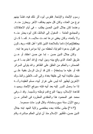 ‫ﺭﺴﻭﻡ ﺍﻹﻟﺤﺎﺩ ﻭﺍﻹﺒﺎﺤﺔ. ﻓﺘﻔﺭﺱ ﺃﺒﻭﻩ ﺃﺜﺭ ﺫﻟﻙ ﻓﻴﻪ، ﻓﻨﺸﺄ ﺒﻴﻨﻬﻡ‬
‫ﻨﻭﻉ ﻤﻥ ﺍﻟﻌﻨﺎﺩ، ﻭﻜﺎﻥ ﻜل ﻤﻨﻬﻡ ﻴﺨﺎﻟﻑ ﺍﻵﺨﺭ ﻭﻴﺤﺘﺭﺯ ﻤﻨـﻪ.‬
‫ﻭﻋﻨﺩﻤﺎ ﻜﺎﻥ ﺠﻼل ﺍﻟﺩﻴﻥ ﺍﻟﺤﺴﻥ ﻴﻁﻠﺏ - ﻓﻰ ﺃﻴﺎﻡ ﺍﻻﺤﺘﻔﺎﻻﺕ‬
‫ﻭﺍﻟﻤﺠﺎﻤﻊ ﺍﻟﻌﺎﻤﺔ - ﺍﻟﺩﺨﻭل ﺇﻟﻰ ﺍﻟﺒﻼﻁ، ﻜﺎﻥ ﺃﺒﻭﻩ ﻴﺤﺫﺭ ﻤﻨـﻪ‬
‫ﻭﻻ ﻴﺄﺘﻤﻨﻪ، ﻭﻜﺎﻥ ﻴﺨﻔﻰ ﺩﺭ ‪‬ﺎ ﺘﺤـﺕ ﻤﻼﺒﺴـﻪ. ﻜﻤـﺎ ﻜـﺎﻥ‬
                        ‫ﻋ‬
‫ﻴﺤﺘﻔﻅ)ﺤﻭﻟﻪ( ﺩﺍﺌ ‪‬ﺎ ﺒﺎﻟﻤﻼﺤﺩﺓ ﺍﻟﺫﻴﻥ ﻜﺎﻨﻭﺍ ﺃﻫل ﺜﻘﺘﻪ، ﻭﻴﻐـﺎﻟﻭﻥ‬
                                         ‫ﻤ‬
 ‫ﻓﻰ ﺍﻟﻘﻭل ﺒﺩﻋﻭﺓ ﺍﻟﻐﻭﺍﻴﺔ، ﻟﺤﻔﻅﻪ ﻤﻥ ﺃﻴﺔ ﻤﺅﺍﻤﺭﺓ ﻴﺩﺒﺭﻫﺎ ﺍﺒﻨﻪ.‬
‫ﻭﻜﺎﻥ ﺠﻼل ﺍﻟﺩﻴﻥ ﺤﺴﻥ - ﺇﻤﺎ ﻋﻥ ﺤﺴﻥ ﺍﻋﺘﻘﺎﺩ ﺃﻭ ﻋـﻥ‬
‫ﻁﺭﻴﻕ ﺍﻟﻌﻨﺎﺩ ﺍﻟﺫﻯ ﻭﻗﻊ ﺒﻴﻨﻪ ﻭﺒﻴﻥ ﺃﺒﻴﻪ، )ﻭﺍﷲ ﺃﻋﻠﻡ ﺒﻤـﺎ ﻓـﻰ‬
‫ﺍﻟﻀﻤﺎﺌﺭ، ﻭﺍﻟﺤﻜﻡ ﻤﻥ ﺍﻟﺨﻠﻕ ﻋﻠﻰ ﺍﻟﻅﺎﻫﺭ ﻭﺍﷲ ﻴﺘﻭﻟﻰ ﺍﻟﺴﺭﺍﺌﺭ‬
‫ﻓﻠﻪ ﺃﻭ ﻋﻠﻴﻪ ﻤﺎ ﻴﺴﺘﺤﻘﻪ( - ﻜﺎﻥ ﻗﺩ ﺃﺭﺴل ﺍﻟﺭﺴل ﺨﻔﻴﺔ ﻋﻠـﻰ‬
‫ﺴﺒﻴل ﻤﻜﺎﻴﺩﺓ ﺃﺒﻴﻪ ﺇﻟﻰ ﺨﻠﻴﻔﺔ ﺒﻐﺩﺍﺩ ﻭﺇﻟﻰ ﺍﻟﺴـﻼﻁﻴﻥ ﻭﺍﻟﻤﻠـﻭﻙ‬
‫ﺍﻵﺨﺭﻴﻥ ﻟﻴﻅﻬﺭ ﺃﻨﻪ ﻟﻴﺱ ﻋﻠﻰ ﻏﺭﺍﺭ ﺃﺒﻴﻪ، ﻤﺴﻠﻡ ﺍﻟﻌﻘﻴﺩﺓ ﻭﺃﻨـﻪ‬
‫ﺇﺫﺍ ﻤﺎ ﻭﺼل ﺍﻟﺩﻭﺭ ﺇﻟﻴﻪ ﺒﻌﺩ ﺃﺒﻴﻪ ﻓﺈﻨﻪ ﺴﻴﺭﻓﻊ ﺍﻹﻟﺤﺎﺩ ﻭﻴﻤﻬـﺩ‬
‫ﻟﻘﺎﻋﺩﺓ ﺍﻹﺴﻼﻡ، ﻭﺒﻬﺫﺍ ﺍﻟﻨﻭﻉ ﻗﺩﻡ ﺘﻭﻁﺌﻪ ﻭﺘﺄﺴﻴ ‪‬ﺎ. ﻭﻗﺩ ﺘـﻭﻓﻰ‬
            ‫ﺴ‬
‫ﻤﺤﻤﺩ ﻏﻴﺭ ﺍﻟﻤﺤﻤﻭﺩ ﻫﺫﺍ ﻭﺍﻟﻤﻘﺘﺩﻯ ﺍﻟﻤﻁﺭﻭﺩ ﻓﻰ ﺍﻟﻌﺎﺸﺭ ﻤـﻥ‬
    ‫ﺭﺒﻴﻊ ﺍﻷﻭل ﺴﻨﺔ ﺴﺒﻊ ﻭﺴﺘﻤﺎﺌﺔ، ﻭﻗﺎل ﻗﻭﻡ: ﻤﺎﺕ ﻤﺴﻤﻭ ‪‬ﺎ.‬
      ‫ﻤ‬
‫)٣٤٢( ﺠﻠﺱ ﻤﻜﺎﻨﻪ ﺒﻌﺩﻩ ﺒﻤﻘﺘﻀﻰ ﻭﻻﻴﺔ ﺍﻟﻌﻬﺩ ﺍﺒﻨﻪ ﺠﻼل‬
‫ﺍﻟﺩﻴﻥ ﺤﺴﻥ، ﻓﺄﻅﻬﺭ ﺍﻹﺴﻼﻡ ﻤﻨﺫ ﺃﻥ ﺘﻭﻟﻰ ﺍﻟﺤﻜﻡ ﻤﺒﺎﺸﺭﺓ، ﻭﻗﺎﻡ‬
 