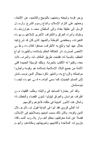 ‫ﺒﺯﺠﺭ ﻗﻭﻤﻪ ﻭﺸﻴﻌﺘﻪ ﻭﻤﻨﻌﻬﻡ، ﺒﺎﻟﺘﻭﺒﻴﺦ ﻭﺍﻟﺘﺸﺩﻴﺩ، ﻋﻥ ﺍﻹﻟﺤﺎﺩ،‬
‫ﻭﺤﻤﻠﻬﻡ ﻋﻠﻰ ﺍﻟﺘﺯﺍﻡ ﺍﻹﺴﻼﻡ، ﻭﺍﺘﺒﺎﻉ ﺭﺴﻭﻡ ﺍﻟﺸﺭﻉ. ﻭﺃﺭﺴـل‬
‫ﺍﻟﺭﺴل ﺇﻟﻰ ﺨﻠﻴﻔﺔ ﺒﻐﺩﺍﺩ ﻭﺇﻟﻰ ﺍﻟﺴﻠﻁﺎﻥ ﻤﺤﻤـﺩ ﺨﻭﺍﺭﺯﻤﺸـﺎﻩ‬
‫ﻭﻤﻠﻭﻙ ﻭﺃﻤﺭﺍﺀ ﺍﻟﻌﺭﺍﻕ ﻭﺍﻷﻁﺭﺍﻑ ﺍﻷﺨﺭﻯ ﻹﺒﻼﻏﻬـﻡ ﺒﻬـﺫﻩ‬
‫ﺍﻟﺘﻐﻴﺭﺍﺕ، ﻭﺒﻤﻘﺘﻀﻰ ﺍﻟﺘﻭﻁﺌﺔ ﻭﺍﻟﺘﻤﻬﻴﺩ ﺍﻟﺫﻯ ﻜﺎﻥ ﻗﺩ ﺸﺭﻉ ﻓﻴﻪ‬
‫ﺨﻼل ﻋﻬﺩ ﺃﺒﻴﻪ ﻭﺃﺒﻠﻎ ﺒﻪ ﺍﻷﻁﺭﺍﻑ، ﺼﺩﻗﻭﺍ ﻜﻼﻤـﻪ، ﻭﻋﻠـﻰ‬
‫ﺍﻷﺨﺹ ﺃﺼﺩﺭﺕ ﺩﺍﺭ ﺍﻟﺨﻼﻓﺔ ﺍﻟﺤﻜﻡ ﺒﺈﺴﻼﻤﻪ، ﻭﺃﻅﻬﺭﺕ ﺃﻨﻭﺍﻉ‬
‫ﺍﻟﻌﻁﻑ ﺒﺎﻟﻨﺴﺒﺔ ﻟﻪ، ﻓﻔﺘﺤﺕ ﻁﺭﻴﻕ ﺍﻟﻤﻜﺎﺘﺒـﺎﺕ ﻭﺍﻟﻤﺭﺍﺴـﻼﺕ‬
‫ﻤﻌﻪ، ﻭﻜﺘﺒﻭﺍ ﻟﻪ ﺍﻷﻟﻘﺎﺏ ﺒﺎﻟﺤﺭﻤﺔ. ﻭﺒﺘﻠﻙ ﺍﻟﻭﺴﻴﻠﺔ ﺍﻟﺤﻤﻴﺩﺓ ﺃﻓﺘﻰ‬
‫ﺍﻷﺌﻤﺔ ﻤﻥ ﺠﻤﻴﻊ ﺍﻟﺒﻼﺩ ﺍﻹﺴﻼﻤﻴﺔ ﺒﺈﺴﻼﻤﻪ ﻫﻭ ﻭﻗﻭﻤﻪ ﻭﺃﺠﺎﺯﻭﺍ‬
‫ﻤﻭﺍﺼﻠﺘﻪ ﻭﺍﻟﺯﻭﺍﺝ ﺒﻪ، ﻭﺍﺸﺘﻬﺭ ﺫﻜﺭﻩ ﺒﺠﻼل ﺍﻟﺩﻴﻥ ﻨﻭﻤﺴـﻠﻤﺎﻥ‬
‫)ﺃﻯ ﺍﻟﻤﺴﻠﻡ ﺍﻟﺠﺩﻴﺩ(، ﻜﻤﺎ ﺴﻤﻰ ﺃﺘﺒﺎﻋـﻪ ﻓـﻰ ﻋﻬـﺩﻩ ﺃﻴ ‪‬ـﺎ‬
  ‫ﻀ‬
                                              ‫ﺒﻨﻭﻤﺴﻠﻤﺎﻥ.‬
‫ﻭﻟﻘﺩ ﺃﻤﺭ ﺒﻌﻤﺎﺭﺓ ﺍﻟﻤﺴﺎﺠﺩ ﻓﻰ ﻭﻻﻴﺘﻪ، ﻭﻁﻠﺏ ﺍﻟﻔﻘﻬﺎﺀ ﻤـﻥ‬
‫ﺃﻁﺭﺍﻑ ﺨﺭﺍﺴﺎﻥ ﻭﺍﻟﻌﺭﺍﻕ ﻟﻴﺘﻭﻟﻭﺍ ﺸﺌﻭﻥ ﺍﻟﻘﻀﺎﺀ ﻭﺍﻟﺨﻁﺎﺒـﺔ،‬
      ‫ﻭﺃﻤﺜﺎل ﻫﺫﻩ ﺍﻷﻤﻭﺭ ﺍﻟﺩﻴﻨﻴﺔ ﻓﻰ ﻤﻠﻜﻪ، ﻓﺄﻋﺯﻫﻡ ﻭﺃﻜﺭﻤﻬﻡ.‬
‫ﺃﻤﺎ ﺃﻫﺎﻟﻰ ﻗﺯﻭﻴﻥ ﻓﻘﺩ ﺃﺒﻭﺍ ﻓﻰ ﺍﻟﺒﺩﺍﻴﺔ ﻗﺒﻭل ﺇﺴـﻼﻡ ﺠـﻼل‬
‫ﺍﻟﺩﻴﻥ ﻭﻗﻭﻤﻪ. ﻭﻜﺎﻥ ﺫﻟﻙ ﺒﺴﺒﺏ ﺘﺩﻴﻨﻬﻡ ﻭﺼﻼﺒﺘﻬﻡ ﻓﻰ ﺍﻹﺴﻼﻡ،‬
‫ﻓﻀﻼ ﻋﻥ ﺸﺩﺓ ﻤﻌﺭﻓﺘﻬﻡ، ﺒﺤﻜﻡ ﺍﻟﺠـﻭﺍﺭ ﻭﻗـﺭﺏ ﺍﻟﻤﺴـﺎﻓﺔ،‬
‫ﺒﺘﺯﻭﻴﺭﺍﺕ ﺍﻟﻤﻼﺤﺩﺓ ﻭﺃﻜﺎﺫﻴﺒﻬﻡ ﻭﺘﻤﻭﻴﻬﺎﺘﻬﻡ ﻭﻤﻜﺎﺌﺩﻫﻡ، ﻭﺃﻨﻬـﻡ‬
 