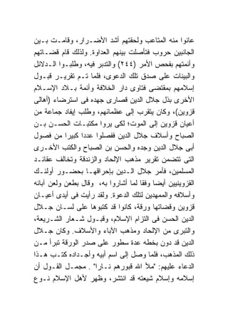 ‫ﻋﺎﻨﻭﺍ ﻤﻨﻪ ﺍﻟﻤﺘﺎﻋﺏ ﻭﻟﺤﻘﺘﻬﻡ ﺃﺸﺩ ﺍﻷﻀـﺭﺍﺭ، ﻭﻗﺎﻤـﺕ ﺒـﻴﻥ‬
‫ﺍﻟﺠﺎﻨﺒﻴﻥ ﺤﺭﻭﺏ ﻓﺘﺄﺼﻠﺕ ﺒﻴﻨﻬﻡ ﺍﻟﻌﺩﺍﻭﺓ. ﻭﻟﺫﻟﻙ ﻗﺎﻡ ﻗﻀـﺎﺘﻬﻡ‬
‫ﻭﺃﺌﻤﺘﻬﻡ ﺒﻔﺤﺹ ﺍﻷﻤﺭ )٤٤٢( ﻭﺍﻟﺘﺩﺒﺭ ﻓﻴﻪ، ﻭﻁﻠﺒـﻭﺍ ﺍﻟـﺩﻻﺌل‬
‫ﻭﺍﻟﺒﻴﻨﺎﺕ ﻋﻠﻰ ﺼﺩﻕ ﺘﻠﻙ ﺍﻟﺩﻋﻭﻯ، ﻓﻠﻤﺎ ﺘـﻡ ﺘﻘﺭﻴـﺭ ﻗﺒـﻭل‬
‫ﺇﺴﻼﻤﻬﻡ ﺒﻤﻘﺘﻀﻰ ﻓﺘﺎﻭﻯ ﺩﺍﺭ ﺍﻟﺨﻼﻓﺔ ﻭﺃﺌﻤﺔ ﺒـﻼﺩ ﺍﻹﺴـﻼﻡ‬
‫ﺍﻷﺨﺭﻯ ﺒﺫل ﺠﻼل ﺍﻟﺩﻴﻥ ﻗﺼﺎﺭﻯ ﺠﻬﺩﻩ ﻓﻰ ﺍﺴﺘﺭﻀﺎﺀ )ﺃﻫﺎﻟﻰ‬
‫ﻗﺯﻭﻴﻥ(، ﻭﻜﺎﻥ ﻴﺘﻘﺭﺏ ﺇﻟﻰ ﻋﻅﻤﺎﺌﻬﻡ، ﻭﻁﻠﺏ ﺇﻴﻔﺎﺩ ﺠﻤﺎﻋﺔ ﻤﻥ‬
‫ﺃﻋﻴﺎﻥ ﻗﺯﻭﻴﻥ ﺇﻟﻰ ﺍﻟﻤﻭﺕ؛ ﻟﻜﻰ ﻴﺭﻭﺍ ﻤﻜﺘﺒـﺎﺕ ﺍﻟﺤﺴـﻥ ﺒـﻥ‬
‫ﺍﻟﺼﺒﺎﺡ ﻭﺃﺴﻼﻑ ﺠﻼل ﺍﻟﺩﻴﻥ ﻓﻔﺼﻠﻭﺍ ﻋﺩﺩﺍ ﻜﺒﻴﺭﺍ ﻤﻥ ﻓﺼﻭل‬
‫ﺃﺒﻰ ﺠﻼل ﺍﻟﺩﻴﻥ ﻭﺠﺩﻩ ﻭﺍﻟﺤﺴﻥ ﺒﻥ ﺍﻟﺼﺒﺎﺡ ﻭﺍﻟﻜﺘﺏ ﺍﻷﺨـﺭﻯ‬
‫ﺍﻟﺘﻰ ﺘﺘﻀﻤﻥ ﺘﻘﺭﻴﺭ ﻤﺫﻫﺏ ﺍﻹﻟﺤﺎﺩ ﻭﺍﻟﺯﻨﺩﻗﺔ ﻭﺘﺨﺎﻟﻑ ﻋﻘﺎﺌـﺩ‬
‫ﺍﻟﻤﺴﻠﻤﻴﻥ، ﻓﺄﻤﺭ ﺠﻼل ﺍﻟـﺩﻴﻥ ﺒﺈﺤﺭﺍﻗﻬـﺎ ﺒﺤﻀـﻭﺭ ﺃﻭﻟﺌـﻙ‬
‫ﺍﻟﻘﺯﻭﻴﻨﻴﻴﻥ ﺃﻴ ‪‬ﺎ ﻭﻓ ﹰﺎ ﻟﻤﺎ ﺃﺸﺎﺭﻭﺍ ﺒﻪ، ﻭﻗﺎل ﺒﻁﻌﻥ ﻭﻟﻌﻥ ﺁﺒﺎﺌﻪ‬
                                     ‫ﻀ ﻘ‬
‫ﻭﺃﺴﻼﻓﻪ ﻭﺍﻟﻤﻤﻬﺩﻴﻥ ﻟﺘﻠﻙ ﺍﻟﺩﻋﻭﺓ. ﻭﻟﻘﺩ ﺭﺃﻴﺕ ﻓﻰ ﺃﻴﺩﻯ ﺃﻋﻴـﺎﻥ‬
‫ﻗﺯﻭﻴﻥ ﻭﻗﻀﺎﺘﻬﺎ ﻭﺭﻗﺔ، ﻜﺎﻨﻭﺍ ﻗﺩ ﻜﺘﺒﻭﻫﺎ ﻋﻠﻰ ﻟﺴـﺎﻥ ﺠـﻼل‬
‫ﺍﻟﺩﻴﻥ ﺍﻟﺤﺴﻥ ﻓﻰ ﺍﻟﺘﺯﺍﻡ ﺍﻹﺴﻼﻡ، ﻭﻗﺒـﻭل ﺸـﻌﺎﺭ ﺍﻟﺸـﺭﻴﻌﺔ،‬
‫ﻭﺍﻟﺘﺒﺭﻯ ﻤﻥ ﺍﻹﻟﺤﺎﺩ ﻭﻤﺫﻫﺏ ﺍﻵﺒﺎﺀ ﻭﺍﻷﺴﻼﻑ. ﻭﻜﺎﻥ ﺠـﻼل‬
‫ﺍﻟﺩﻴﻥ ﻗﺩ ﺩﻭﻥ ﺒﺨﻁﻪ ﻋﺩﺓ ﺴﻁﻭﺭ ﻋﻠﻰ ﺼﺩﺭ ﺍﻟﻭﺭﻗﺔ ﺘﺒﺭﺃ ﻤـﻥ‬
‫ﺫﻟﻙ ﺍﻟﻤﺫﻫﺏ، ﻓﻠﻤﺎ ﻭﺼل ﺇﻟﻰ ﺍﺴﻡ ﺃﺒﻴﻪ ﻭﺃﺠـﺩﺍﺩﻩ ﻜﺘـﺏ ﻫـﺫﺍ‬
‫ﺍﻟﺩﻋﺎﺀ ﻋﻠﻴﻬﻡ: "ﻤﻸ ﺍﷲ ﻗﺒﻭﺭﻫﻡ ﻨـﺎ ‪‬ﺍ" . ﻤﺠﻤـل ﺍﻟﻘـﻭل ﺃﻥ‬
                     ‫ﺭ‬
‫ﺇﺴﻼﻤﻪ ﻭﺇﺴﻼﻡ ﺸﻴﻌﺘﻪ ﻗﺩ ﺍﻨﺘﺸﺭ، ﻭﻅﻬﺭ ﻷﻫل ﺍﻹﺴﻼﻡ ﻨـﻭﻉ‬
 