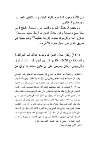 ‫ﻤﻥ ﺍﻷﻟﻔﺔ ﻤﻌﻬﻡ، ﻜﻤﺎ ﻤﻨﻊ ﺨﻠﻴﻔﺔ ﺍﻟﻭﻗﺕ ﻭﺴـﻼﻁﻴﻥ ﺍﻟﻌﺼـﺭ‬
                                          ‫ﻤﻬﺎﺠﻤﺘﻬﻡ ﺃﻭ ﻗﺘﻠﻬﻡ.‬
‫ﻭﺘﻭﺠﻬﺕ ﺃﻡ ﺠﻼل ﺍﻟﺩﻴﻥ، ﻭﻜﺎﻨﺕ ﺍﻤﺭﺃﺓ ﻤﺴﻠﻤﺔ، ﻟﻠﺤﺞ ﻓـﻰ‬
‫) ١(‬
     ‫ﺴﻨﺔ ﺘﺴﻊ ﻭﺴﺘﻤﺎﺌﺔ ﻭﻜﺎﻥ ﺠﻼل ﺍﻟﺩﻴﻥ ﻗﺩ ﺃﺭﺴل ﻤﻌﻬﺎ ﺴـﺒﻴﻼ‬
‫ﻓﺄﻋﺯﻭﺍ ﺃﻤﻪ ﻭﺃﻜﺭﻤﻭﻫﺎ ﺒﺒﻐﺩﺍﺩ ﺇﻜﺭﺍ ‪‬ﺎ ﻋﻅﻴ ‪‬ﺎ)٢( ﻭﻗﺩﻡ ﺴﺒﻴﻠﻪ ﻓﻰ‬
                  ‫ﻤ‬      ‫ﻤ‬
                     ‫ﻁﺭﻴﻕ ﺍﻟﺤﺞ ﻋﻠﻰ ﺴﺒﻴل ﻤﻠﻭﻙ ﺍﻷﻁﺭﺍﻑ.‬


‫)٥٤٢( ﻭﻜﺎﻥ ﺠﻼل ﺍﻟﺩﻴﻥ ﻗﺩ ﻭﻁـﺩ ﻋﻼﻗـﺎﺕ ﺍﻟﻤﻭﺍﻓﻘـﺔ‬
‫ﻭﺍﻟﺼﺩﺍﻗﺔ ﻤﻊ ﺍﻷﺘﺎﺒﻙ ﻤﻅﻔـﺭ ﺍﻟـﺩﻴﻥ ﺃﻭﺯﺒـﻙ، ﻤﻠـﻙ ﺃﺭﺍﻥ‬
‫ﻭﺁﺫﺭﺒﻴﺠﺎﻥ، ﻭﻜﺎﻥ ﻴﺤﺭﺹ ﻋﻠﻰ ﺃﻥ ﺘﻜﻭﻥ ﺼﻠﺘﻪ ﺒﻪ ﺃﻭﺜﻕ ﻤﻥ‬

‫)١( ﺍﻟﻅﺎﻫﺭ ﺃﻥ ﺍﻟﺴﺒﻴل ﻫﻭ ﺍﻟﻘﺎﻓﻠﺔ ﻤﻥ ﺍﻟﺤﺎﺝ ﺍﻟﺘﻰ ﻴﺼﺤﺏ ﺃﺤﺩ ﺍﻷﻋﻼﻡ ﻭﺃﻤﻴﺭ ﺍﻟﺤـﺎﺝ‬
‫ﻭﻓﻴﻬﺎ ﻜل ﻤﺎ ﻴﺤﺘﺎﺝ ﺇﻟﻴﻪ ﺍﻟﺤﺠﺎﺝ ﻭﻴﻌﻁﻰ ﻓﻰ ﺴﺒﻴل ﺍﷲ ﺒﻼ ﻤﻘﺎﺒل، ﻭﻤﻥ ﺫﻟﻙ ﺍﻟﺩﻭﺍﺏ‬
‫ﻭﺍﻟﻁﻌﺎﻡ ﻭﺍﻟﺸﺭﺍﺏ. ﻴﻘﻭل ﺍﻟﻨﺴﻭﻯ ﻓﻰ ﺴﻴﺭﺓ ﺠﻼل ﺍﻟﺩﻴﻥ ﺍﻟﻤﻨﻜﺒﺭﻨﻰ ﻓﻰ ﻨﻔﺱ ﺍﻟﻤﻭﺭﺩ‬
‫ﺹ ٦١: "ﻭﺍﻨﻀﺎﻑ ﺇﻟﻰ ﺫﻟﻙ ﺍﺴﺘﻬﺎﻨﺘﻬﻡ )ﻴﻌﻨﻰ ﺃﻫل ﺒﻐﺩﺍﺩ( ﺒﺎﻟﺴـﺒﻴل ﺍﻟـﺫﻯ ﻜـﺎﻥ‬
‫ﻟﻠﺴﻠﻁﺎﻥ ﻓﻰ ﻁﺭﻴﻕ ﻤﻜﺔ ﺤﺭﺴﻬﺎ ﺍﷲ ﺘﻌﺎﻟﻰ ﺤﺘﻰ ﺒﻠﻐﻪ ﺘﻘﺩﻴﻤﻬﻡ ﺼﺎﺤﺏ ﺍﻹﺴﻤﺎﻋﻴﻠﻴﺔ‬
‫ﺠﻼل ﺍﻟﺩﻴﻥ ﺍﻟﺤﺴﻥ ﻋﻠﻰ ﺴﺒﻴﻠﻪ"، ﻭﻴﻘﻭل ﺍﺒﻥ ﺍﻷﺜﻴﺭ ﺃﻴﻀﺎ ﻓﻰ ﻨﻔﺱ ﺍﻟﻤـﻭﺭﺩ ﻓـﻰ‬
                   ‫ﹰ‬
‫ﺤﻭﺍﺩﺙ ﺴﻨﺔ ٤١٦ "ﻭﻜﺎﻥ ﺴﺒﻴﻠﻪ ﺇﺫﺍ ﻭﺭﺩ ﺒﻐﺩﺍﺩ ﻴﻘﺩﻡ ﻏﻴﺭﻩ ﻋﻠﻴﻪ ﻭﻟﻌل ﻓﻰ ﻋﺴـﻜﺭﻩ‬
‫ﻤﺎﻴﺔ ﻤﺜل ﺍﻟﺫﻯ ﻴﻘﺩﻡ ﺴﺒﻴﻠﻪ ﻋﻠﻴﻪ" ﻭﻴﻔﺘﺭﺽ ﺩﻭﺯﻯ ﻓﻰ ﺍﻟﻘﺎﻤﻭﺱ ﺃﻥ ﻫـﺫﻩ ﺍﻟﻜﻠﻤـﺔ‬
‫ﻤﻌﻨﺎﻫﺎ ﺍﻟﻤﺅﻥ ﻭﻤﺎ ﻴﺤﺘﺎﺝ ﺇﻟﻴﻪ ﺍﻟﺤﺎﺝ ﻭﺃﻭﺭﺩﻩ ﺍﻟﻌﺒﺎﺭﺓ ﺍﻟﺘﺎﻟﻴﺔ ﻻﺒﻥ ﺨﻠﻜـﺎﻥ ﻟﻠﺘـﺩﻟﻴل‬
‫ﻋﻠﻰ ﺫﻟﻙ: "ﻭﻜﺎﻥ ﻴﻘﻴﻡ ﻓﻰ ﻜل ﺴﻨﺔ ﺴﺒﻴﻼ ﻟﻠﺤﺠﺎﺝ ﻭﻴﺴﻴﺭ ﻤﻌﻪ ﺠﻤﻴﻊ ﻤﺎ ﺘﺩﻋﻭ ﺤﺎﺠﺔ‬
                                   ‫ﹰ‬
‫ﺍﻟﻤﺴﺎﻓﺭ ﺇﻟﻴﻪ ﻓﻰ ﺍﻟﻁﺭﻴﻕ". ﻭﺍﻟﺸﺎﻫﺩ ﺃﻫﻡ ﻤﻥ ﺍﻟﻤﺩﻋﻰ، ﻓﺎﻟﻤﺭﺍﺩ ﺒﺎﻟﺴﺒﻴل ﻓـﻰ ﻫـﺫﻩ‬
                       ‫ﺍﻟﻌﺒﺎﺭﺓ ﻜﻤﺎ ﻫﻭ ﻭﺍﻀﺢ ﻫﻭ ﻨﻔﺱ ﺍﻟﻤﻌﻨﻰ ﺍﻟﺫﻯ ﺴﺒﻕ ﺫﻜﺭﻩ.‬
                                                    ‫)٢( ﺍﺒﻥ ﺍﻷﺜﻴﺭ ﺤﻭﺍﺩﺙ ٨٠٦.‬
 