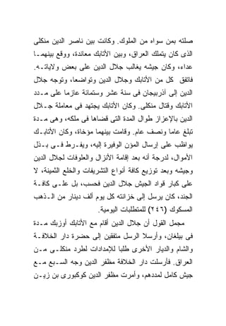 ‫ﺼﻠﺘﻪ ﺒﻤﻥ ﺴﻭﺍﻩ ﻤﻥ ﺍﻟﻤﻠﻭﻙ. ﻭﻜﺎﻨﺕ ﺒﻴﻥ ﻨﺎﺼﺭ ﺍﻟﺩﻴﻥ ﻤﻨﻜﻠﻰ‬
‫ﺍﻟﺫﻯ ﻜﺎﻥ ﻴﺘﻤﻠﻙ ﺍﻟﻌﺭﺍﻕ، ﻭﺒﻴﻥ ﺍﻷﺘﺎﺒﻙ ﻤﻌﺎﻨﺩﺓ، ﻭﻭﻗﻊ ﺒﻴﻨﻬﻤـﺎ‬
‫ﻋﺩﺍﺀ، ﻭﻜﺎﻥ ﺠﻴﺸﻪ ﻴﻐﺎﻟﺏ ﺠﻼل ﺍﻟﺩﻴﻥ ﻋﻠﻰ ﺒﻌﺽ ﻭﻻﻴﺎﺘـﻪ.‬
‫ﻓﺎﺘﻔﻕ ﻜل ﻤﻥ ﺍﻷﺘﺎﺒﻙ ﻭﺠﻼل ﺍﻟﺩﻴﻥ ﻭﺘﻭﺍﻀﻌﺎ، ﻭﺘﻭﺠﻪ ﺠﻼل‬
‫ﺍﻟﺩﻴﻥ ﺇﻟﻰ ﺁﺫﺭﺒﻴﺠﺎﻥ ﻓﻰ ﺴﻨﺔ ﻋﺸﺭ ﻭﺴﺘﻤﺎﺌﺔ ﻋﺎﺯ ‪‬ﺎ ﻋﻠﻰ ﻤـﺩﺩ‬
          ‫ﻤ‬
‫ﺍﻷﺘﺎﺒﻙ ﻭﻗﺘﺎل ﻤﻨﻜﻠﻰ. ﻭﻜﺎﻥ ﺍﻷﺘﺎﺒﻙ ﻴﺠﺘﻬﺩ ﻓﻰ ﻤﻌﺎﻤﻠﺔ ﺠـﻼل‬
‫ﺍﻟﺩﻴﻥ ﺒﺎﻹﻋﺯﺍﺯ ﻁﻭﺍل ﺍﻟﻤﺩﺓ ﺍﻟﺘﻰ ﻗﻀﺎﻫﺎ ﻓﻰ ﻤﻠﻜﻪ، ﻭﻫﻰ ﻤـﺩﺓ‬
‫ﺘﺒﻠﻎ ﻋﺎ ‪‬ﺎ ﻭﻨﺼﻑ ﻋﺎﻡ. ﻭﻗﺎﻤﺕ ﺒﻴﻨﻬﻤﺎ ﻤﺅﺨﺎﺓ، ﻭﻜﺎﻥ ﺍﻷﺘﺎﺒـﻙ‬
                                            ‫ﻤ‬
‫ﻴﻭﺍﻅﺏ ﻋﻠﻰ ﺇﺭﺴﺎل ﺍﻟﻤﺅﻥ ﺍﻟﻭﻓﻴﺭﺓ ﺇﻟﻴﻪ، ﻭﻴﻔـﺭﻁ ﻓـﻰ ﺒـﺫل‬
‫ﺍﻷﻤﻭﺍل، ﻟﺩﺭﺠﺔ ﺃﻨﻪ ﺒﻌﺩ ﺇﻗﺎﻤﺔ ﺍﻷﻨﺯﺍل ﻭﺍﻟﻌﻠﻭﻓﺎﺕ ﻟﺠﻼل ﺍﻟﺩﻴﻥ‬
‫ﻭﺠﻴﺸﻪ ﻭﺒﻌﺩ ﺘﻭﺯﻴﻊ ﻜﺎﻓﺔ ﺃﻨﻭﺍﻉ ﺍﻟﺘﺸﺭﻴﻔﺎﺕ ﻭﺍﻟﺨﻠﻊ ﺍﻟﺜﻤﻴﻨﺔ، ﻻ‬
‫ﻋﻠﻰ ﻜﺒﺎﺭ ﻗﻭﺍﺩ ﺍﻟﺠﻴﺵ ﺠﻼل ﺍﻟﺩﻴﻥ ﻓﺤﺴﺏ، ﺒل ﻋﻠـﻰ ﻜﺎﻓـﺔ‬
‫ﺍﻟﺠﻨﺩ، ﻜﺎﻥ ﻴﺭﺴل ﺇﻟﻰ ﺨﺯﺍﻨﺘﻪ ﻜل ﻴﻭﻡ ﺃﻟﻑ ﺩﻴﻨﺎﺭ ﻤﻥ ﺍﻟـﺫﻫﺏ‬
                      ‫ﺍﻟﻤﺴﻜﻭﻙ )٦٤٢( ﻟﻠﻤﺘﻁﻠﺒﺎﺕ ﺍﻟﻴﻭﻤﻴﺔ.‬
‫ﻤﺠﻤل ﺍﻟﻘﻭل ﺃﻥ ﺠﻼل ﺍﻟﺩﻴﻥ ﺃﻗﺎﻡ ﻤﻊ ﺍﻷﺘﺎﺒﻙ ﺃﻭﺯﺒﻙ ﻤـﺩﺓ‬
‫ﻓﻰ ﺒﻴﻠﻐﺎﻥ، ﻭﺃﺭﺴﻼ ﺍﻟﺭﺴل ﻤﺘﻔﻘﻴﻥ ﺇﻟﻰ ﺤﻀﺭﺓ ﺩﺍﺭ ﺍﻟﺨﻼﻓـﺔ‬
‫ﻭﺍﻟﺸﺎﻡ ﻭﺍﻟﺩﻴﺎﺭ ﺍﻷﺨﺭﻯ ﻁﻠ ‪‬ﺎ ﻟﻺﻤﺩﺍﺩﺍﺕ ﻟﻁﺭﺩ ﻤﻨﻜﻠـﻰ ﻤـﻥ‬
                          ‫ﺒ‬
‫ﺍﻟﻌﺭﺍﻕ. ﻓﺄﺭﺴﻠﺕ ﺩﺍﺭ ﺍﻟﺨﻼﻓﺔ ﻤﻅﻔﺭ ﺍﻟﺩﻴﻥ ﻭﺠﻪ ﺍﻟﺴـﺒﻊ ﻤـﻊ‬
‫ﺠﻴﺵ ﻜﺎﻤل ﻟﻤﺩﺩﻫﻡ، ﻭﺃﻤﺭﺕ ﻤﻅﻔﺭ ﺍﻟﺩﻴﻥ ﻜﻭﻜﺒﻭﺭﻯ ﺒﻥ ﺯﻴـﻥ‬
 