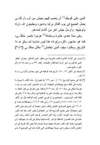 ‫) ١(‬
‫ﺃﻥ ﻴﻨﻀﻡ ﺇﻟﻴﻬﻡ ﺒﺠﻴﺵ ﻤﻥ ﺃﺭﺒـل ﻟﻜـﻰ‬                         ‫ﺍﻟﺩﻴﻥ ﻋﻠﻰ ﻜﻭﺠﻙ‬
‫ﻴﻌﻤل ﺍﻟﺠﻤﻴﻊ ﻓﻰ ﻴﻭﻡ ﺍﻟﻘﺘﺎل ﺒﺭﺃﻴﻪ ﻭﺘﺩﺒﻴﺭﻩ ﻭﻴﻁﻴﻌﻭﻥ ﺇﺸـﺎﺭﺘﻪ‬
                 ‫ﻭﺘﻭﺠﻴﻬﻪ. ﻭﺃﺭﺴل ﺠﻴﺵ ﺁﺨﺭ ﻤﻥ ﺍﻟﺸﺎﻡ ﻟﻤﺩﺩﻫﻡ.‬
                             ‫) ٢(‬
‫ﻫﺯﻤﻭﺍ ﻨﺎﺼﺭ ﻤﻨﻜﻠـﻰ،‬                  ‫ﻭﻓﻰ ﺴﻨﺔ ﺇﺤﺩﻯ ﻋﺸﺭﺓ ﻭﺴﺘﻤﺎﺌﺔ‬
‫ﻜﻤﺎ ﻫﻭ ﻤﺸﻬﻭﺭ ﺫﻜﺭﻩ ﻭﺇﻴﺭﺍﺩﻩ ﻫﻨﺎ ﻟﻴﺱ ﻤﻨﺎﺴ ‪‬ﺎ ﻟﺴـﻴﺎﻕ ﻫـﺫﺍ‬
             ‫ﺒ‬
                            ‫) ٣(‬
‫ﻤﻜﺎﻥ ﻤﻨﻜﻠـﻰ )٧٤٢(‬                  ‫ﺍﻟﺘﺎﺭﻴﺦ. ﻭﻤﻜﻨﻭﺍ ﺴﻴﻑ ﺍﻟﺩﻴﻥ ﺍﻴﻐﻠﻤﺵ‬

‫)١( ﺼﺩﺭ ﻓﻰ ﺍﻷﻭﻨﺔ ﺍﻷﺨﻴﺭﺓ ﻜﺘﺎﺏ ﺒﺎﻟﻌﺭﺒﻴﺔ ﻋﻥ ﻤﻅﻔﺭ ﺍﻟﺩﻴﻥ ﺍﻟﻤﺫﻜﻭﺭ ﺒﻌﻨﻭﺍﻥ "ﻤﻅﻔﺭ‬
‫ﺍﻟﺩﻴﻥ ﻜﻭﻜﺒﻭﺭﻯ ﺃﻤﻴﺭ ﺃﺭﺒل" ﻟﻌﺒﺩﺍﻟﻘﺎﺩﺭ ﻁﻠﻴﻤﺎﺕ. ﺍﻟﻌﺩﺩ ٢٣ ﻤـﻥ ﺴﻠﺴـﻠﺔ ﺃﻋـﻼﻡ‬
                                                         ‫ﺍﻟﻌﺭﺏ ﻁﺒﻊ ﻤﺼﺭ.‬
‫)٢( ﻀﺒﻁ ﺍﺒﻥ ﺍﻷﺜﻴﺭ ٢١: ١٤١ ﺘﺎﺭﻴﺦ ﻫﺫﻩ ﺍﻟﻭﺍﻗﻌﺔ ﻓﻰ ﺸﻬﺭ ﺠﻤﺎﺩﻯ ﺍﻷﻭﻟـﻰ ﺴـﻨﺔ‬
                                                                   ‫٢١٦ﻫـ.‬
‫)٣( ﻜﺫﺍ ﻓﻰ ﺠﺎﻤﻊ ﺍﻟﺘﻭﺍﺭﻴﺦ ٤١١ ) = ﺹ ٧٧١ ﻁ ﻁﻬﺭﺍﻥ( ، ﻫﺫﻩ ﺍﻟﻜﻠﻤـﺔ ﻤﺤﺭﻓـﺔ‬
‫ﻭﻓﺎﺴﺩﺓ ﻓﻰ ﻜﺎﻓﺔ ﻨﺴﺦ ﺠﻬﺎﻨﻜﺸﺎﻯ ﺍﻟﺨﻁﻴﺔ؛ ﻷﻥ ﺍﺴﻡ ﺍﻟﺸﺨﺹ ﺍﻟﺫﻯ ﻨﺼـﺏ ﺒﻌـﺩ‬
‫ﻫﺯﻴﻤﺔ ﻤﻨﻜﻠﻰ ﻓﻰ ﺴﻨﺔ ١١٦ )ﺃﻭ ﺴﻨﺔ ٢١٦( ﺤﺎﻜﻤﺎ ﻋﻠﻰ ﺍﻟﻌﺭﺍﻕ ﻤﻥ ﻗﺒل ﺍﻟﺨﻠﻔـﺎﺀ‬
                           ‫ﹰ‬
‫ﻭﻗﺘل ﺒﻌﺩ ﺃﺭﺒﻊ ﺴﻨﻭﺍﺕ ﻤﻥ ﺤﻜﻭﻤﺘﻪ ﻋﻠﻰ ﻴﺩ ﺍﻟﺒﺎﻁﻨﻴﺔ ﻓﻰ ﺃﻭﺍﺌل ﺴﻨﺔ ٤١٦ ﻴﺄﺘﻰ ﻓﻰ‬
‫ﻜﺎﻓﺔ ﻜﺘﺏ ﺍﻟﻤﺅﺭﺨﻴﻥ= =ﺍﻟﻤﻌﺎﺼﺭﻴﻥ ﺃﻭ ﻗﺭﻴﺒﻰ ﺍﻟﻌﺼﺭ ﻟﻬﺫﻩ ﺍﻟﻭﺍﻗﻌﺔ ﻤﺜل ﺍﺒﻥ ﺍﻷﺜﻴﺭ‬
‫٢١:١٤١، ٥٤١، ٦٤١، ﻭﺍﻟﻨﺴﻭﻯ ٣١، ﻭﺃﺒﻰ ﺍﻟﻔﺩﺍ ٣:٦١١، ﻭﺠﻬﺎﻨﻜﺸﺎﻯ ﻨﻔﺴﻪ ﺝ‬
‫٢:١٢١ ﻓﻰ ﺠﻤﻴﻊ ﺍﻟﻤﻭﺍﻀﻊ ﺍﻏﻠﻤﺵ )ﺒﺄﻟﻑ ﻭﻏﻴﻥ ﻤﻌﺠﻤﺔ ﺜﻡ ﻻﻡ ﻭﻤﻴﻡ ﻭﻓﻰ ﺍﻵﺨﺭ‬
‫ﺸﻴﻥ ﻤﻌﺠﻤﺔ(، ﻭﻓﻰ ﺠﺎﻤﻊ ﺍﻟﺘﻭﺍﺭﻴﺦ ﻜﻤﺎ ﻤﺭ )ﺍﻴﻐﻠﻤﺵ( ﺒﻨﻔﺱ ﺍﻟﻀـﺒﻁ ﺍﻟﻤـﺫﻜﻭﺭ‬
‫ﺒﺯﻴﺎﺩﺓ ﻴﺎﺀ ﺒﻌﺩ ﺍﻟﺤﺭﻑ ﺍﻷﻭل، ﻭﻟﻤﺎ ﻜﺎﻥ ﺍﻟﻤﺼﺩﺭ ﺍﻟﻭﺤﻴﺩ ﺍﻟﺫﻯ ﺍﻋﺘﻤﺩ ﺭﺸﻴﺩ ﺍﻟﺩﻴﻥ‬
‫ﻋﻠﻴﻪ ﻓﻰ ﻫﺫﻩ ﺍﻟﻔﺼﻭل ﺍﻟﻤﺘﻌﻠﻘﺔ ﺒﺄﻭﺍﺨﺭ ﺍﻹﺴﻤﺎﻋﻴﻠﻴﺔ ﻴﺘﻤﺜل ﻓﻰ ﻜﺘـﺎﺏ ﺠﻬﺎﻨﻜﺸـﺎﻯ‬
‫ﻟﻠﺠﻭﻴﻨﻰ؛ ﺤﻴﺙ ﻨﻘل ﺃﻏﻠﺏ ﻋﺒﺎﺭﺍﺘﻪ ﺒﻌﻴﻨﻬﺎ ﺤﺭﻓﺎ ﺒﺤﺭﻑ ﻓﻼ ﻴﺒﻘﻰ ﺸﻙ ﺘﻘﺭﻴﺒﺎ ﻓﻰ ﺃﻥ‬
      ‫ﹰ‬                      ‫ﹰ‬
‫ﺍﻏﻠﻤﺵ ﻜﺎﻨﺕ ﻤﺴﻁﻭﺭﺓ ﻓﻰ ﻨﺴﺨﺔ ﺠﻬﺎﻨﻜﺸﺎﻯ ﺍﻟﺘﻰ ﻜﺎﻨﺕ ﻟﺩﻴﻪ ﻓﻰ ﺍﻟﻤﻭﻀﻊ ﺍﻟـﺫﻯ‬
 