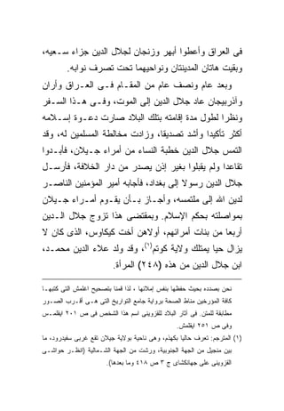 ‫ﻓﻰ ﺍﻟﻌﺭﺍﻕ ﻭﺃﻋﻁﻭﺍ ﺃﺒﻬﺭ ﻭﺯﻨﺠﺎﻥ ﻟﺠﻼل ﺍﻟﺩﻴﻥ ﺠﺯﺍﺀ ﺴـﻌﻴﻪ،‬
        ‫ﻭﺒﻘﻴﺕ ﻫﺎﺘﺎﻥ ﺍﻟﻤﺩﻴﻨﺘﺎﻥ ﻭﻨﻭﺍﺤﻴﻬﻤﺎ ﺘﺤﺕ ﺘﺼﺭﻑ ﻨﻭﺍﺒﻪ.‬
‫ﻭﺒﻌﺩ ﻋﺎﻡ ﻭﻨﺼﻑ ﻋﺎﻡ ﻤﻥ ﺍﻟﻤﻘـﺎﻡ ﻓـﻰ ﺍﻟﻌـﺭﺍﻕ ﻭﺃﺭﺍﻥ‬
‫ﻭﺁﺫﺭﺒﻴﺠﺎﻥ ﻋﺎﺩ ﺠﻼل ﺍﻟﺩﻴﻥ ﺇﻟﻰ ﺍﻟﻤﻭﺕ، ﻭﻓـﻰ ﻫـﺫﺍ ﺍﻟﺴـﻔﺭ‬
‫ﻭﻨﻅ ‪‬ﺍ ﻟﻁﻭل ﻤﺩﺓ ﺇﻗﺎﻤﺘﻪ ﺒﺘﻠﻙ ﺍﻟﺒﻼﺩ ﺼﺎﺭﺕ ﺩﻋـﻭﺓ ﺇﺴـﻼﻤﻪ‬
                                              ‫ﺭ‬
‫ﺃﻜﺜﺭ ﺘﺄﻜﻴ ‪‬ﺍ ﻭﺃﺸﺩ ﺘﺼﺩﻴ ﹰﺎ، ﻭﺯﺍﺩﺕ ﻤﺨﺎﻟﻁﺔ ﺍﻟﻤﺴﻠﻤﻴﻥ ﻟﻪ، ﻭﻗﺩ‬
                                ‫ﻘ‬            ‫ﺩ‬
‫ﺍﻟﺘﻤﺱ ﺠﻼل ﺍﻟﺩﻴﻥ ﺨﻁﺒﺔ ﺍﻟﻨﺴﺎﺀ ﻤﻥ ﺃﻤﺭﺍﺀ ﺠـﻴﻼﻥ، ﻓﺄﺒـﺩﻭﺍ‬
‫ﺘﻘﺎﻋ ‪‬ﺍ ﻭﻟﻡ ﻴﻘﺒﻠﻭﺍ ﺒﻐﻴﺭ ﺇﺫﻥ ﻴﺼﺩﺭ ﻤﻥ ﺩﺍﺭ ﺍﻟﺨﻼﻓﺔ، ﻓﺄﺭﺴـل‬
                                                ‫ﺩ‬
‫ﺠﻼل ﺍﻟﺩﻴﻥ ﺭﺴﻭﻻ ﺇﻟﻰ ﺒﻐﺩﺍﺩ، ﻓﺄﺠﺎﺒﻪ ﺃﻤﻴﺭ ﺍﻟﻤﺅﻤﻨﻴﻥ ﺍﻟﻨﺎﺼـﺭ‬
‫ﻟﺩﻴﻥ ﺍﷲ ﺇﻟﻰ ﻤﻠﺘﻤﺴﻪ، ﻭﺃﺠـﺎﺯ ﺒـﺄﻥ ﻴﻘـﻭﻡ ﺃﻤـﺭﺍﺀ ﺠـﻴﻼﻥ‬
‫ﺒﻤﻭﺍﺼﻠﺘﻪ ﺒﺤﻜﻡ ﺍﻹﺴﻼﻡ. ﻭﺒﻤﻘﺘﻀﻰ ﻫﺫﺍ ﺘﺯﻭﺝ ﺠﻼل ﺍﻟـﺩﻴﻥ‬
‫ﺃﺭﺒﻌﺎ ﻤﻥ ﺒﻨﺎﺕ ﺃﻤﺭﺍﺌﻬﻡ، ﺃﻭﻻﻫﻥ ﺃﺨﺕ ﻜﻴﻜﺎﻭﺱ، ﺍﻟﺫﻯ ﻜﺎﻥ ﻻ‬
‫ﻴﺯﺍل ﺤ ‪‬ﺎ ﻴﻤﺘﻠﻙ ﻭﻻﻴﺔ ﻜﻭﺘﻡ)١(، ﻭﻗﺩ ﻭﻟﺩ ﻋﻼﺀ ﺍﻟﺩﻴﻥ ﻤﺤﻤـﺩ،‬
                                              ‫ﻴ‬
                         ‫ﺍﺒﻥ ﺠﻼل ﺍﻟﺩﻴﻥ ﻤﻥ ﻫﺫﻩ )٨٤٢( ﺍﻟﻤﺭﺃﺓ.‬

‫ﻨﺤﻥ ﺒﺼﺩﺩﻩ ﺒﺤﻴﺙ ﺤﻔﻅﻬﺎ ﺒﻨﻔﺱ ﺇﻤﻼﺌﻬﺎ ، ﻟﺫﺍ ﻗﻤﻨﺎ ﺒﺘﺼﺤﻴﺢ ﺍﻏﻠﻤﺵ ﺍﻟﺘﻰ ﻜﺘﺒﻬـﺎ‬
‫ﻜﺎﻓﺔ ﺍﻟﻤﺅﺭﺨﻴﻥ ﻤﻨﺎﻁ ﺍﻟﺼﺤﺔ ﺒﺭﻭﺍﻴﺔ ﺠﺎﻤﻊ ﺍﻟﺘﻭﺍﺭﻴﺦ ﺍﻟﺘﻰ ﻫـﻰ ﺃﻗـﺭﺏ ﺍﻟﺼـﻭﺭ‬
‫ﻤﻁﺎﺒﻘﺔ ﻟﻠﻤﺘﻥ. ﻓﻰ ﺁﺜﺎﺭ ﺍﻟﺒﻼﺩ ﻟﻠﻘﺯﻭﻴﻨﻰ ﺍﺴﻡ ﻫﺫﺍ ﺍﻟﺸﺨﺹ ﻓﻰ ﺹ ١٠٢ ﺍﻴﻘﻠﻤـﺱ‬
                                                ‫ﻭﻓﻰ ﺹ ١٥٢ ﺍﻴﻘﻠﻤﺵ.‬
‫)١( ﺍﻟﻤﺘﺭﺠﻡ: ﺘﻌﺭﻑ ﺤﺎﻟﻴﺎ ﺒﻜﻬﺫﻡ، ﻭﻫﻰ ﻨﺎﺤﻴﺔ ﺒﻭﻻﻴﺔ ﺠﻴﻼﻥ ﺘﻘﻊ ﻏﺭﺒﻰ ﺴﻔﻴﺩﺭﻭﺩ، ﻤﺎ‬
                                                 ‫ﹰ‬
‫ﺒﻴﻥ ﻤﻨﺠﻴل ﻤﻥ ﺍﻟﺠﻬﺔ ﺍﻟﺠﻨﻭﺒﻴﺔ، ﻭﺭﺸﺕ ﻤﻥ ﺍﻟﺠﻬﺔ ﺍﻟﺸـﻤﺎﻟﻴﺔ )ﺍﻨﻅـﺭ ﺤﻭﺍﺸـﻰ‬
                       ‫ﺍﻟﻘﺯﻭﻴﻨﻰ ﻋﻠﻰ ﺠﻬﺎﻨﻜﺸﺎﻯ ﺝ ٣ ﺹ ٨١٤ ﻭﻤﺎ ﺒﻌﺩﻫﺎ(.‬
 