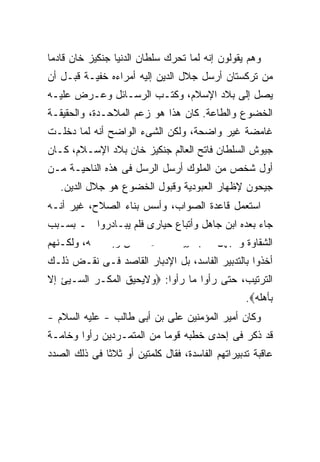 ‫ﻭﻫﻡ ﻴﻘﻭﻟﻭﻥ ﺇﻨﻪ ﻟﻤﺎ ﺘﺤﺭﻙ ﺴﻠﻁﺎﻥ ﺍﻟﺩﻨﻴﺎ ﺠﻨﻜﻴﺯ ﺨﺎﻥ ﻗﺎﺩ ‪‬ﺎ‬
 ‫ﻤ‬
‫ﻤﻥ ﺘﺭﻜﺴﺘﺎﻥ ﺃﺭﺴل ﺠﻼل ﺍﻟﺩﻴﻥ ﺇﻟﻴﻪ ﺃﻤﺭﺍﺀﻩ ﺨﻔﻴـﺔ ﻗﺒـل ﺃﻥ‬
‫ﻴﺼل ﺇﻟﻰ ﺒﻼﺩ ﺍﻹﺴﻼﻡ، ﻭﻜﺘـﺏ ﺍﻟﺭﺴـﺎﺌل ﻭﻋـﺭﺽ ﻋﻠﻴـﻪ‬
‫ﺍﻟﺨﻀﻭﻉ ﻭﺍﻟﻁﺎﻋﺔ. ﻜﺎﻥ ﻫﺫﺍ ﻫﻭ ﺯﻋﻡ ﺍﻟﻤﻼﺤـﺩﺓ، ﻭﺍﻟﺤﻘﻴﻘـﺔ‬
‫ﻏﺎﻤﻀﺔ ﻏﻴﺭ ﻭﺍﻀﺤﺔ، ﻭﻟﻜﻥ ﺍﻟﺸﻰﺀ ﺍﻟﻭﺍﻀﺢ ﺃﻨﻪ ﻟﻤﺎ ﺩﺨﻠـﺕ‬
‫ﺠﻴﻭﺵ ﺍﻟﺴﻠﻁﺎﻥ ﻓﺎﺘﺢ ﺍﻟﻌﺎﻟﻡ ﺠﻨﻜﻴﺯ ﺨﺎﻥ ﺒﻼﺩ ﺍﻹﺴـﻼﻡ، ﻜـﺎﻥ‬
‫ﺃﻭل ﺸﺨﺹ ﻤﻥ ﺍﻟﻤﻠﻭﻙ ﺃﺭﺴل ﺍﻟﺭﺴل ﻓﻰ ﻫﺫﻩ ﺍﻟﻨﺎﺤﻴـﺔ ﻤـﻥ‬
   ‫ﺠﻴﺤﻭﻥ ﻹﻅﻬﺎﺭ ﺍﻟﻌﺒﻭﺩﻴﺔ ﻭﻗﺒﻭل ﺍﻟﺨﻀﻭﻉ ﻫﻭ ﺠﻼل ﺍﻟﺩﻴﻥ.‬
‫ﺍﺴﺘﻌﻤل ﻗﺎﻋﺩﺓ ﺍﻟﺼﻭﺍﺏ، ﻭﺃﺴﺱ ﺒﻨﺎﺀ ﺍﻟﺼﻼﺡ، ﻏﻴﺭ ﺃﻨـﻪ‬
‫ﺠﺎﺀ ﺒﻌﺩﻩ ﺍﺒﻥ ﺠﺎﻫل ﻭﺃﺘﺒﺎﻉ ﺤﻴﺎﺭﻯ ﻓﻠﻡ ﻴﺒـﺎﺩﺭﻭﺍ ـ ﺒﺴـﺒﺏ‬
‫ﺍﻟﺸﻘﺎﻭﺓ ﻭﺍﻟﺠﻬل ـ ﺒﺘﺸﻴﻴﺩ ﺫﻟﻙ ﺍﻷﺴـﺎﺱ ﻭﺇﺘﻤﺎﻤـﻪ، ﻭﻟﻜـﻨﻬﻡ‬
‫ﺃﺨﺫﻭﺍ ﺒﺎﻟﺘﺩﺒﻴﺭ ﺍﻟﻔﺎﺴﺩ، ﺒل ﺍﻹﺩﺒﺎﺭ ﺍﻟﻘﺎﺼﺩ ﻓـﻰ ﻨﻘـﺽ ﺫﻟـﻙ‬
‫ﺍﻟﺘﺭﺘﻴﺏ، ﺤﺘﻰ ﺭﺃﻭﺍ ﻤﺎ ﺭﺃﻭﺍ: ‪‬ﻭﻻﻴﺤﻴﻕ ﺍﻟﻤﻜـﺭ ﺍﻟﺴـﻴﺊ ﺇﻻ‬
                                                  ‫ﺒﺄﻫﻠﻪ‪.‬‬
‫ﻭﻜﺎﻥ ﺃﻤﻴﺭ ﺍﻟﻤﺅﻤﻨﻴﻥ ﻋﻠﻰ ﺒﻥ ﺃﺒﻰ ﻁﺎﻟﺏ - ﻋﻠﻴﻪ ﺍﻟﺴﻼﻡ -‬
‫ﻗﺩ ﺫﻜﺭ ﻓﻰ ﺇﺤﺩﻯ ﺨﻁﺒﻪ ﻗﻭ ‪‬ﺎ ﻤﻥ ﺍﻟﻤﺘﻤـﺭﺩﻴﻥ ﺭﺃﻭﺍ ﻭﺨﺎﻤـﺔ‬
                           ‫ﻤ‬
‫ﻋﺎﻗﺒﺔ ﺘﺩﺒﻴﺭﺍﺘﻬﻡ ﺍﻟﻔﺎﺴﺩﺓ، ﻓﻘﺎل ﻜﻠﻤﺘﻴﻥ ﺃﻭ ﺜﻼﺜﺎ ﻓﻰ ﺫﻟﻙ ﺍﻟﺼﺩﺩ‬
 