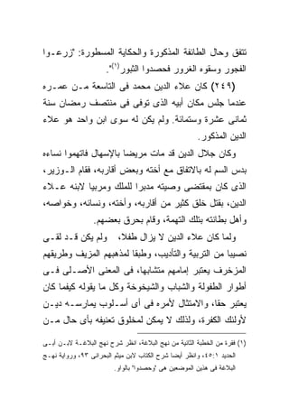 ‫ﺘﺘﻔﻕ ﻭﺤﺎل ﺍﻟﻁﺎﺌﻔﺔ ﺍﻟﻤﺫﻜﻭﺭﺓ ﻭﺍﻟﺤﻜﺎﻴﺔ ﺍﻟﻤﺴﻁﻭﺭﺓ: "ﺯﺭﻋـﻭﺍ‬
                      ‫ﺍﻟﻔﺠﻭﺭ ﻭﺴﻘﻭﻩ ﺍﻟﻐﺭﻭﺭ ﻓﺤﺼﺩﻭﺍ ﺍﻟﺜﺒﻭﺭ)١(".‬
‫)٩٤٢( ﻜﺎﻥ ﻋﻼﺀ ﺍﻟﺩﻴﻥ ﻤﺤﻤﺩ ﻓﻰ ﺍﻟﺘﺎﺴﻌﺔ ﻤـﻥ ﻋﻤـﺭﻩ‬
‫ﻋﻨﺩﻤﺎ ﺠﻠﺱ ﻤﻜﺎﻥ ﺃﺒﻴﻪ ﺍﻟﺫﻯ ﺘﻭﻓﻰ ﻓﻰ ﻤﻨﺘﺼﻑ ﺭﻤﻀﺎﻥ ﺴﻨﺔ‬
‫ﺜﻤﺎﻨﻰ ﻋﺸﺭﺓ ﻭﺴﺘﻤﺎﺌﺔ. ﻭﻟﻡ ﻴﻜﻥ ﻟﻪ ﺴﻭﻯ ﺍﺒﻥ ﻭﺍﺤﺩ ﻫﻭ ﻋﻼﺀ‬
                                                      ‫ﺍﻟﺩﻴﻥ ﺍﻟﻤﺫﻜﻭﺭ.‬
‫ﻭﻜﺎﻥ ﺠﻼل ﺍﻟﺩﻴﻥ ﻗﺩ ﻤﺎﺕ ﻤﺭﻴ ‪‬ﺎ ﺒﺎﻹﺴﻬﺎل ﻓﺎﺘﻬﻤﻭﺍ ﻨﺴﺎﺀﻩ‬
                       ‫ﻀ‬
‫ﺒﺩﺱ ﺍﻟﺴﻡ ﻟﻪ ﺒﺎﻻﺘﻔﺎﻕ ﻤﻊ ﺃﺨﺘﻪ ﻭﺒﻌﺽ ﺃﻗﺎﺭﺒﻪ، ﻓﻘﺎﻡ ﺍﻟـﻭﺯﻴﺭ،‬
‫ﺍﻟﺫﻯ ﻜﺎﻥ ﺒﻤﻘﺘﻀﻰ ﻭﺼﻴﺘﻪ ﻤﺩﺒﺭﺍ ﻟﻠﻤﻠﻙ ﻭﻤﺭﺒ ‪‬ﺎ ﻻﺒﻨﻪ ﻋـﻼﺀ‬
           ‫ﻴ‬             ‫‪‬‬
‫ﺍﻟﺩﻴﻥ، ﺒﻘﺘل ﺨﻠﻕ ﻜﺜﻴﺭ ﻤﻥ ﺃﻗﺎﺭﺒﻪ، ﻭﺃﺨﺘﻪ، ﻭﻨﺴﺎﺌﻪ، ﻭﺨﻭﺍﺼﻪ،‬
                 ‫ﻭﺃﻫل ﺒﻁﺎﻨﺘﻪ ﺒﺘﻠﻙ ﺍﻟﺘﻬﻤﺔ، ﻭﻗﺎﻡ ﺒﺤﺭﻕ ﺒﻌﻀﻬﻡ.‬
‫ﻭﻟﻡ ﻴﻜﻥ ﻗـﺩ ﻟﻘـﻰ‬          ‫ﻭﻟﻤﺎ ﻜﺎﻥ ﻋﻼﺀ ﺍﻟﺩﻴﻥ ﻻ ﻴﺯﺍل ﻁﻔﻼ،‬
‫ﻨﺼﻴ ‪‬ﺎ ﻤﻥ ﺍﻟﺘﺭﺒﻴﺔ ﻭﺍﻟﺘﺄﺩﻴﺏ، ﻭﻁﺒ ﹰﺎ ﻟﻤﺫﻫﺒﻬﻡ ﺍﻟﻤﺯﻴﻑ ﻭﻁﺭﻴﻘﻬﻡ‬
                        ‫ﻘ‬                           ‫ﺒ‬
‫ﺍﻟﻤﺯﺨﺭﻑ ﻴﻌﺘﺒﺭ ﺇﻤﺎﻤﻬﻡ ﻤﺘﺸﺎﺒ ‪‬ﺎ، ﻓﻰ ﺍﻟﻤﻌﻨﻰ ﺍﻷﺼـﻠﻰ ﻓـﻰ‬
                       ‫ﻬ‬
‫ﺃﻁﻭﺍﺭ ﺍﻟﻁﻔﻭﻟﺔ ﻭﺍﻟﺸﺒﺎﺏ ﻭﺍﻟﺸﻴﺨﻭﺨﺔ ﻭﻜل ﻤﺎ ﻴﻘﻭﻟﻪ ﻜﻴﻔﻤﺎ ﻜﺎﻥ‬
‫ﻴﻌﺘﺒﺭ ﺤ ﹰﺎ، ﻭﺍﻻﻤﺘﺜﺎل ﻷﻤﺭﻩ ﻓﻰ ﺃﻯ ﺃﺴـﻠﻭﺏ ﻴﻤﺎﺭﺴـﻪ ﺩﻴـﻥ‬
                                          ‫ﻘ‬
‫ﻷﻭﻟﺌﻙ ﺍﻟﻜﻔﺭﺓ، ﻭﻟﺫﻟﻙ ﻻ ﻴﻤﻜﻥ ﻟﻤﺨﻠﻭﻕ ﺘﻌﻨﻴﻔﻪ ﺒﺄﻯ ﺤﺎل ﻤـﻥ‬

‫)١( ﻓﻘﺭﺓ ﻤﻥ ﺍﻟﺨﻁﺒﺔ ﺍﻟﺜﺎﻨﻴﺔ ﻤﻥ ﻨﻬﺞ ﺍﻟﺒﻼﻏﺔ، ﺍﻨﻅﺭ ﺸﺭﺡ ﻨﻬﺞ ﺍﻟﺒﻼﻏـﺔ ﻻﺒـﻥ ﺃﺒـﻰ‬
‫ﺍﻟﺤﺩﻴﺩ ١:٥٤، ﻭﺍﻨﻅﺭ ﺃﻴﻀﺎ ﺸﺭﺡ ﺍﻟﻜﺘﺎﺏ ﻻﺒﻥ ﻤﻴﺜﻡ ﺍﻟﺒﺤﺭﺍﻨﻰ ٣٩، ﻭﺭﻭﺍﻴﺔ ﻨﻬـﺞ‬
                                             ‫ﹰ‬
                         ‫ﺍﻟﺒﻼﻏﺔ ﻓﻰ ﻫﺫﻴﻥ ﺍﻟﻤﻭﻀﻌﻴﻥ ﻫﻰ "ﻭﺤﺼﺩﻭﺍ" ﺒﺎﻟﻭﺍﻭ.‬
 