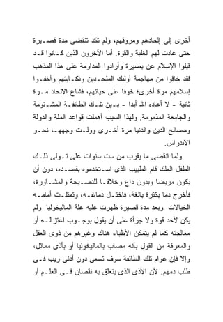 ‫ﺃﺨﺭﻯ ﺇﻟﻰ ﺇﻟﺤﺎﺩﻫﻡ ﻭﻤﺭﻭﻗﻬﻡ، ﻭﻟﻡ ﺘﻜﺩ ﺘﻨﻘﻀﻰ ﻤﺩﺓ ﻗﺼـﻴﺭﺓ‬
‫ﺤﺘﻰ ﻋﺎﺩﺕ ﻟﻬﻡ ﺍﻟﻐﻠﺒﺔ ﻭﺍﻟﻘﻭﺓ. ﺃﻤﺎ ﺍﻵﺨﺭﻭﻥ ﺍﻟﺫﻴﻥ ﻜـﺎﻨﻭﺍ ﻗـﺩ‬
‫ﻗﺒﻠﻭﺍ ﺍﻹﺴﻼﻡ ﻋﻥ ﺒﺼﻴﺭﺓ ﻭﺃﺭﺍﺩﻭﺍ ﺍﻟﻤﺩﺍﻭﻤﺔ ﻋﻠﻰ ﻫﺫﺍ ﺍﻟﻤﺫﻫﺏ‬
‫ﻓﻘﺩ ﺨﺎﻓﻭﺍ ﻤﻥ ﻤﻬﺎﺠﻤﺔ ﺃﻭﻟﺌﻙ ﺍﻟﻤﻠﺤـﺩﻴﻥ ﻭﻨﻜـﺎﻴﺘﻬﻡ ﻭﺃﺨﻔـﻭﺍ‬
‫ﺇﺴﻼﻤﻬﻡ ﻤﺭﺓ ﺃﺨﺭﻯ؛ ﺨﻭ ﹰﺎ ﻋﻠﻰ ﺤﻴﺎﺘﻬﻡ، ﻓﺸﺎﻉ ﺍﻹﻟﺤﺎﺩ ﻤـﺭﺓ‬
                              ‫ﻓ‬
‫ﺜﺎﻨﻴﺔ - ﻻ ﺃﻋﺎﺩﻩ ﺍﷲ ﺃﺒﺩﺍ - ﺒـﻴﻥ ﺘﻠـﻙ ﺍﻟﻁﺎﺌﻔـﺔ ﺍﻟﻤﺸـﺌﻭﻤﺔ‬
‫ﻭﺍﻟﺠﺎﻤﻌﺔ ﺍﻟﻤﺫﻤﻭﻤﺔ. ﻭﻟﻬﺫﺍ ﺍﻟﺴﺒﺏ ﺃﻫﻤﻠﺕ ﻗﻭﺍﻋﺩ ﺍﻟﻤﻠﺔ ﻭﺍﻟﺩﻭﻟﺔ‬
‫ﻭﻤﺼﺎﻟﺢ ﺍﻟﺩﻴﻥ ﻭﺍﻟﺩﻨﻴﺎ ﻤﺭﺓ ﺃﺨـﺭﻯ ﻭﻭﻟـﺕ ﻭﺠﻬﻬـﺎ ﻨﺤـﻭ‬
                                              ‫ﺍﻻﻨﺩﺭﺍﺱ.‬
‫ﻭﻟﻤﺎ ﺍﻨﻘﻀﻰ ﻤﺎ ﻴﻘﺭﺏ ﻤﻥ ﺴﺕ ﺴﻨﻭﺍﺕ ﻋﻠﻰ ﺘـﻭﻟﻰ ﺫﻟـﻙ‬
‫ﺍﻟﻁﻔل ﺍﻟﻤﻠﻙ ﻗﺎﻡ ﺍﻟﻁﺒﻴﺏ ﺍﻟﺫﻯ ﺍﺴـﺘﺨﺩﻤﻭﻩ ﺒﻘﺼـﺩﻩ، ﺩﻭﻥ ﺃﻥ‬
‫ﻴﻜﻭﻥ ﻤﺭﻴ ‪‬ﺎ ﻭﺒﺩﻭﻥ ﺩﺍﻉ ﻭﺨﻼ ﹰـﺎ ﻟﻠﻨﺼـﻴﺤﺔ ﻭﺍﻟﻤﺸـﺎﻭﺭﺓ،‬
                       ‫ﻓ‬                ‫ﻀ‬
‫ﻓﺄﺨﺭﺝ ﺩ ‪‬ﺎ ﺒﻜﺜﺭﺓ ﺒﺎﻟﻐﺔ، ﻓﺎﺨﺘـل ﺩﻤﺎﻏـﻪ، ﻭﺘﻤﺜﻠـﺕ ﺃﻤﺎﻤـﻪ‬
                                            ‫ﻤ‬
‫ﺍﻟﺨﻴﺎﻻﺕ. ﻭﺒﻌﺩ ﻤﺩﺓ ﻗﺼﻴﺭﺓ ﻅﻬﺭﺕ ﻋﻠﻴﻪ ﻋﻠﺔ ﺍﻟﻤﺎﻟﻴﺨﻭﻟﻴﺎ. ﻭﻟﻡ‬
‫ﻴﻜﻥ ﻷﺤﺩ ﻗﻭﺓ ﻭﻻ ﺠﺭﺃﺓ ﻋﻠﻰ ﺃﻥ ﻴﻘﻭل ﺒﻭﺠـﻭﺏ ﺍﻋﺘﺯﺍﻟـﻪ ﺃﻭ‬
‫ﻤﻌﺎﻟﺠﺘﻪ ﻜﻤﺎ ﻟﻡ ﻴﺘﻤﻜﻥ ﺍﻷﻁﺒﺎﺀ ﻫﻨﺎﻙ ﻭﻏﻴﺭﻫﻡ ﻤﻥ ﺫﻭﻯ ﺍﻟﻌﻘل‬
‫ﻭﺍﻟﻤﻌﺭﻓﺔ ﻤﻥ ﺍﻟﻘﻭل ﺒﺄﻨﻪ ﻤﺼﺎﺏ ﺒﺎﻟﻤﺎﻟﻴﺨﻭﻟﻴﺎ ﺃﻭ ﺒﺄﺫﻯ ﻤﻤﺎﺜل،‬
‫ﻭﺇﻻ ﻓﺈﻥ ﻋﻭﺍﻡ ﺘﻠﻙ ﺍﻟﻁﺎﺌﻔﺔ ﺴﻭﻑ ﺘﺴﻌﻰ ﺩﻭﻥ ﺃﺩﻨﻰ ﺭﻴﺏ ﻓـﻰ‬
‫ﻁﻠﺏ ﺩﻤﻬﻡ. ﻷﻥ ﺍﻷﺫﻯ ﺍﻟﺫﻯ ﻴﺘﻌﻠﻕ ﺒﻪ ﻨﻘﺼﺎﻥ ﻓـﻰ ﺍﻟﻌﻠـﻡ ﺃﻭ‬
 