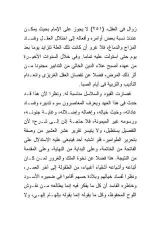 ‫ﺯﻭﺍل ﻓﻰ ﺍﻟﻌﻘل، )١٥٢( ﻻ ﻴﺠﻭﺯ ﻋﻠﻰ ﺍﻹﻤﺎﻡ ﺒﺤﻴﺙ ﻴﻤﻜـﻥ‬
‫ﻋﻨﺩﺌﺫ ﻨﺴﺒﺔ ﺒﻌﺽ ﺃﻭﺍﻤﺭﻩ ﻭﺃﻓﻌﺎﻟﻪ ﺇﻟﻰ ﺍﺨﺘﻼل ﺍﻟﻌﻘـل ﻭﻓﺴـﺎﺩ‬
‫ﺍﻟﻤﺯﺍﺝ ﻭﺍﻟﺩﻤﺎﻍ، ﻓﻼ ﻏﺭﻭ ﺃﻥ ﻜﺎﻨﺕ ﺘﻠﻙ ﺍﻟﻌﻠﺔ ﺘﺘﺯﺍﻴﺩ ﻴﻭ ‪‬ﺎ ﺒﻌﺩ‬
     ‫ﻤ‬
‫ﻴﻭﻡ ﺤﺘﻰ ﺍﺴﺘﻭﻟﺕ ﻋﻠﻴﻪ ﺘﻤﺎ ‪‬ﺎ. ﻭﻓﻰ ﺨﻼل ﺍﻟﺴﻨﻭﺍﺕ ﺍﻷﺨﻴـﺭﺓ‬
                          ‫ﻤ‬
‫ﻤﻥ ﻋﻬﺩﻩ ﺃﺼﺒﺢ ﻋﻼﺀ ﺍﻟﺩﻴﻥ ﺍﻟﺨﺎﻟﻰ ﻤﻥ ﺍﻟﺘﺩﺍﺒﻴﺭ ﻤﺠﻨﻭ ﹰﺎ ﻤـﻥ‬
     ‫ﻨ‬
‫ﺃﺜﺭ ﺫﻟﻙ ﺍﻟﻤﺭﺽ، ﻓﻀﻼ ﻋﻥ ﻨﻘﺼﺎﻥ ﺍﻟﻌﻘل ﺍﻟﻐﺭﻴﺯﻯ ﻭﺍﻨﻌـﺩﺍﻡ‬
                           ‫ﺍﻟﺘﺄﺩﻴﺏ ﻭﺍﻟﺘﺭﺒﻴﺔ ﻓﻰ ﺃﻴﺎﻡ ﺍﻟﺼﺒﺎ.‬
‫ﻓﺼﺎﺭﺕ ﺍﻟﻘﻴﻭﺩ ﻭﺍﻟﺴﻼﺴل ﻤﻨﺎﺴﺒﺔ ﻟﻪ. ﻭﻨﻅ ‪‬ﺍ ﻷﻥ ﻫﺫﺍ ﻗـﺩ‬
            ‫ﺭ‬
‫ﺤﺩﺙ ﻓﻰ ﻫﺫﺍ ﺍﻟﻌﻬﺩ ﻭﻴﻌﺭﻑ ﺍﻟﻤﻌﺎﺼﺭﻭﻥ ﺴﻭﺀ ﺘﺩﺒﻴﺭﻩ ﻭﻓﺴـﺎﺩ‬
‫ﻋﺎﺩﺍﺘﻪ، ﻭﺨﺒﺙ ﺨﻴﺎﻟﻪ، ﻭﺇﻫﻤﺎﻟﻪ ﻭﺇﻀـﻼﻟﻪ، ﻭﻏﺎﻴـﺔ ﺠﻨﻭﻨـﻪ،‬
‫ﻭﺭﺴﻭﻤﻪ ﻏﻴﺭ ﺍﻟﻤﻴﻤﻭﻨﺔ، ﻓﻼ ﺤﺎﺠـﺔ ﺇﺫﻥ ﺇﻟـﻰ ﺸـﺭﺡ؛ ﻷﻥ‬
‫ﺍﻟﺘﻔﺼﻴل ﻴﺴﺘﻁﻴل، ﻭﻻ ﻴﺘﻴﺴﺭ ﺘﻘﺭﻴﺭ ﻋﺸﺭ ﺍﻟﻌﺸﻴﺭ ﻤﻥ ﻭﺼﻔﺔ‬
‫ﺒﺘﺤﺭﻴﺭ ﺍﻟﻁﻭﺍﻤﻴﺭ، ﻓﻠﻭ ﺍﺸﺘﺒﻪ ﺃﺤﺩ ﻓﻴﻨﺒﻐﻰ ﻋﻠﻴﻪ ﺍﻻﺴﺘﺩﻻل ﻋﻠﻰ‬
‫ﺍﻟﻔﺎﺘﺤﺔ ﻤﻥ ﺍﻟﺨﺎﺘﻤﺔ، ﻭﻋﻠﻰ ﺍﻟﺒﺩﺍﻴﺔ ﻤﻥ ﺍﻟﻨﻬﺎﻴﺔ، ﻭﻋﻠﻰ ﺍﻟﻤﻘﺩﻤﺔ‬
‫ﻤﻥ ﺍﻟﻨﺘﻴﺠﺔ. ﻫﺫﺍ ﻓﻀﻼ ﻋﻥ ﻨﺨﻭﺓ ﺍﻟﻤﻠﻙ ﻭﺍﻟﻐﺭﻭﺭ ﻟﻤـﻥ ﻜـﺎﻥ‬
‫ﺃﺘﺒﺎﻋﻪ ﻭﺃﺸﻴﺎﻋﻪ ﺃﺸﻘﻴﺎﺀ ﺃﻏﺒﻴﺎﺀ، ﻤﻥ ﺍﻟﻁﻔﻭﻟﺔ ﺇﻟﻰ ﺁﺨﺭ ﺍﻟﻌﻤـﺭ،‬
‫ﻭﻨﻅ ‪‬ﺍ ﻟﻔﺴﺎﺩ ﺨﻴﺎﻟﻬﻡ ﻭﺒﻼﺩﺓ ﺤﺴﻬﻡ ﺃﻗﺎﻤﻭﺍ ﻓﻰ ﻀﻤﻴﺭﻩ ﺍﻷﺴـﻭﺩ‬
                                                ‫ﺭ‬
‫ﻭﺨﺎﻁﺭﻩ ﺍﻟﻔﺎﺴﺩ ﺃﻥ ﻜل ﻤﺎ ﻴﻔﻜﺭ ﻓﻴﻪ ﺇﻨﻤﺎ ﻴﻁﺎﻟﻌﻪ ﻤـﻥ ﻨﻘـﻭﺵ‬
‫ﺍﻟﻠﻭﺡ ﺍﻟﻤﺤﻔﻭﻅ، ﻭﻜل ﻤﺎ ﻴﻘﻭﻟﻪ ﺇﻨﻤﺎ ﻴﻘﻭﻟﻪ ﺒﺈﻟﻬـﺎﻡ ﺇﻟﻬـﻰ، ﻭﻻ‬
 