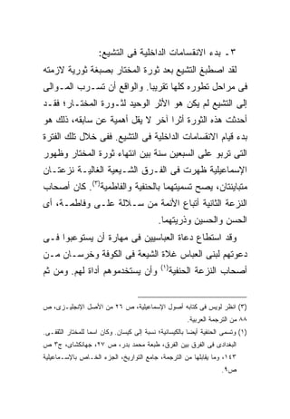 ‫٣ـ ﺒﺩﺀ ﺍﻻﻨﻘﺴﺎﻤﺎﺕ ﺍﻟﺩﺍﺨﻠﻴﺔ ﻓﻰ ﺍﻟﺘﺸﻴﻊ:‬
‫ﻟﻘﺩ ﺍﺼﻁﺒﻎ ﺍﻟﺘﺸﻴﻊ ﺒﻌﺩ ﺜﻭﺭﺓ ﺍﻟﻤﺨﺘﺎﺭ ﺒﺼﺒﻐﺔ ﺜﻭﺭﻴﺔ ﻻﺯﻤﺘﻪ‬
‫ﻓﻰ ﻤﺭﺍﺤل ﺘﻁﻭﺭﻩ ﻜﻠﻬﺎ ﺘﻘﺭﻴ ‪‬ﺎ. ﻭﺍﻟﻭﺍﻗﻊ ﺃﻥ ﺘﺴـﺭﺏ ﺍﻟﻤـﻭﺍﻟﻰ‬
                            ‫ﺒ‬
‫ﺇﻟﻰ ﺍﻟﺘﺸﻴﻊ ﻟﻡ ﻴﻜﻥ ﻫﻭ ﺍﻷﺜﺭ ﺍﻟﻭﺤﻴﺩ ﻟﺜـﻭﺭﺓ ﺍﻟﻤﺨﺘـﺎﺭ؛ ﻓﻘـﺩ‬
‫ﺃﺤﺩﺜﺕ ﻫﺫﻩ ﺍﻟﺜﻭﺭﺓ ﺃﺜ ‪‬ﺍ ﺁﺨﺭ ﻻ ﻴﻘل ﺃﻫﻤﻴﺔ ﻋﻥ ﺴﺎﺒﻘﻪ، ﺫﻟﻙ ﻫﻭ‬
                                  ‫ﺭ‬
‫ﺒﺩﺀ ﻗﻴﺎﻡ ﺍﻻﻨﻘﺴﺎﻤﺎﺕ ﺍﻟﺩﺍﺨﻠﻴﺔ ﻓﻰ ﺍﻟﺘﺸﻴﻊ. ﻓﻔﻰ ﺨﻼل ﺘﻠﻙ ﺍﻟﻔﺘﺭﺓ‬
‫ﺍﻟﺘﻰ ﺘﺭﺒﻭ ﻋﻠﻰ ﺍﻟﺴﺒﻌﻴﻥ ﺴﻨﺔ ﺒﻴﻥ ﺍﻨﺘﻬﺎﺀ ﺜﻭﺭﺓ ﺍﻟﻤﺨﺘﺎﺭ ﻭﻅﻬﻭﺭ‬
‫ﺍﻹﺴﻤﺎﻋﻴﻠﻴﺔ ﻅﻬﺭﺕ ﻓﻰ ﺍﻟﻔـﺭﻕ ﺍﻟﺸـﻴﻌﻴﺔ ﺍﻟﻐﺎﻟﻴـﺔ ﻨﺯﻋﺘـﺎﻥ‬
‫ﻤﺘﺒﺎﻴﻨﺘﺎﻥ، ﻴﺼﺢ ﺘﺴﻤﻴﺘﻬﻤﺎ ﺒﺎﻟﺤﻨﻔﻴﺔ ﻭﺍﻟﻔﺎﻁﻤﻴﺔ)٣(. ﻜﺎﻥ ﺃﺼﺤﺎﺏ‬
‫ﺍﻟﻨﺯﻋﺔ ﺍﻟﺜﺎﻨﻴﺔ ﺃﺘﺒﺎﻉ ﺍﻷﺌﻤﺔ ﻤﻥ ﺴـﻼﻟﺔ ﻋﻠـﻰ ﻭﻓﺎﻁﻤـﺔ، ﺃﻯ‬
                                            ‫ﺍﻟﺤﺴﻥ ﻭﺍﻟﺤﺴﻴﻥ ﻭﺫﺭﻴﺘﻬﻤﺎ.‬
‫ﻭﻗﺩ ﺍﺴﺘﻁﺎﻉ ﺩﻋﺎﺓ ﺍﻟﻌﺒﺎﺴﻴﻴﻥ ﻓﻰ ﻤﻬﺎﺭﺓ ﺃﻥ ﻴﺴﺘﻭﻋﺒﻭﺍ ﻓـﻰ‬
‫ﺩﻋﻭﺘﻬﻡ ﻟﺒﻨﻰ ﺍﻟﻌﺒﺎﺱ ﻏﻼﺓ ﺍﻟﺸﻴﻌﺔ ﻓﻰ ﺍﻟﻜﻭﻓﺔ ﻭﺨﺭﺴـﺎﻥ ﻤـﻥ‬
                                             ‫) ١(‬
‫ﻭﺃﻥ ﻴﺴﺘﺨﺩﻤﻭﻫﻡ ﺃﺩﺍﺓ ﻟﻬﻡ. ﻭﻤﻥ ﺜﻡ‬                      ‫ﺃﺼﺤﺎﺏ ﺍﻟﻨﺯﻋﺔ ﺍﻟﺤﻨﻔﻴﺔ‬


‫)٣( ﺍﻨﻅﺭ ﻟﻭﻴﺱ ﻓﻰ ﻜﺘﺎﺒﻪ ﺃﺼﻭل ﺍﻹﺴﻤﺎﻋﻴﻠﻴﺔ، ﺹ ٦٢ ﻤﻥ ﺍﻷﺼل ﺍﻹﻨﺠﻠﻴـﺯﻯ، ﺹ‬
                                                        ‫٨٨ ﻤﻥ ﺍﻟﺘﺭﺠﻤﺔ ﺍﻟﻌﺭﺒﻴﺔ.‬
‫)١( ﻭﺘﺴﻤﻰ ﺍﻟﺤﻨﻔﻴﺔ ﺃﻴ ‪‬ﺎ ﺒﺎﻟﻜﻴﺴﺎﻨﻴﺔ؛ ﻨﺴﺒﺔ ﺇﻟﻰ ﻜﻴﺴﺎﻥ. ﻭﻜﺎﻥ ﺍﺴ ‪‬ﺎ ﻟﻠﻤﺨﺘﺎﺭ ﺍﻟﺜﻘﻔـﻰ.‬
                  ‫ﻤ‬                                      ‫ﻀ‬
‫ﺍﻟﺒﻐﺩﺍﺩﻯ ﻓﻰ ﺍﻟﻔﺭﻕ ﺒﻴﻥ ﺍﻟﻔﺭﻕ، ﻁﺒﻌﺔ ﻤﺤﻤﺩ ﺒﺩﺭ، ﺹ ٧٢، ﺠﻬﺎﻨﻜﺸﺎﻯ، ﺝ٣ ﺹ‬
‫٣٤١، ﻭﻤﺎ ﻴﻘﺎﺒﻠﻬﺎ ﻤﻥ ﺍﻟﺘﺭﺠﻤﺔ، ﺠﺎﻤﻊ ﺍﻟﺘﻭﺍﺭﻴﺦ، ﺍﻟﺠﺯﺀ ﺍﻟﺨـﺎﺹ ﺒﺎﻹﺴـﻤﺎﻋﻴﻠﻴﺔ‬
                                                                     ‫ﺹ٩.‬
 