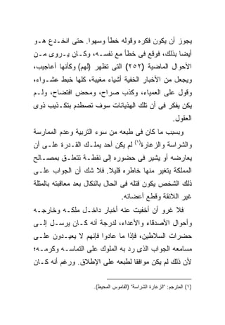 ‫ﻴﺠﻭﺯ ﺃﻥ ﻴﻜﻭﻥ ﻓﻜﺭﻩ ﻭﻗﻭﻟﻪ ﺨﻁﺄ ﻭﺴﻬ ‪‬ﺍ. ﺤﺘﻰ ﺍﻨﺨـﺩﻉ ﻫـﻭ‬
                 ‫ﻭ‬
‫ﺃﻴ ‪‬ﺎ ﺒﺫﻟﻙ، ﻓﻭﻗﻊ ﻓﻰ ﺨﻁﺄ ﻤﻊ ﻨﻔﺴـﻪ، ﻭﻜـﺎﻥ ﻴـﺭﻭﻯ ﻤـﻥ‬
                                             ‫ﻀ‬
‫ﺍﻷﺤﻭﺍل ﺍﻟﻤﺎﻀﻴﺔ )٢٥٢( ﺍﻟﺘﻰ ﺘﻅﻬﺭ )ﻟﻬﻡ( ﻭﻜﺄﻨﻬﺎ ﺃﻋﺎﺠﻴﺏ،‬
‫ﻭﻴﺠﻌل ﻤﻥ ﺍﻷﺨﺒﺎﺭ ﺍﻟﺨﻔﻴﺔ ﺃﺸﻴﺎﺀ ﻤﻐﻴﺒﺔ، ﻜﻠﻬﺎ ﺨﺒﻁ ﻋﺸـﻭﺍﺀ،‬
‫ﻭﻗﻭل ﻋﻠﻰ ﺍﻟﻌﻤﻴﺎﺀ، ﻭﻜﺫﺏ ﺼﺭﺍﺡ، ﻭﻤﺤﺽ ﺍﻓﺘﻀﺎﺡ، ﻭﻟـﻡ‬
‫ﻴﻜﻥ ﻴﻔﻜﺭ ﻓﻰ ﺃﻥ ﺘﻠﻙ ﺍﻟﻬﺫﻴﺎﻨﺎﺕ ﺴﻭﻑ ﺘﺼﻁﺩﻡ ﺒﺘﻜـﺫﻴﺏ ﺫﻭﻯ‬
                                                           ‫ﺍﻟﻌﻘﻭل.‬
‫ﻭﺒﺴﺒﺏ ﻤﺎ ﻜﺎﻥ ﻓﻰ ﻁﺒﻌﻪ ﻤﻥ ﺴﻭﺀ ﺍﻟﺘﺭﺒﻴﺔ ﻭﻋﺩﻡ ﺍﻟﻤﻤﺎﺭﺴﺔ‬
                                         ‫) ١(‬
‫ﻟﻡ ﻴﻜﻥ ﺃﺤﺩ ﻴﻤﻠـﻙ ﺍﻟﻘـﺩﺭﺓ ﻋﻠـﻰ ﺃﻥ‬                ‫ﻭﺍﻟﺸﺭﺍﺴﺔ ﻭﺍﻟﺯﻋﺎﺭﺓ‬
‫ﻴﻌﺎﺭﻀﻪ ﺃﻭ ﻴﺸﻴﺭ ﻓﻰ ﺤﻀﻭﺭﻩ ﺇﻟﻰ ﻨﻘﻁـﺔ ﺘﺘﻌﻠـﻕ ﺒﻤﺼـﺎﻟﺢ‬
‫ﺍﻟﻤﻤﻠﻜﺔ ﻴﺘﻐﻴﺭ ﻤﻨﻬﺎ ﺨﺎﻁﺭﻩ ﻗﻠﻴﻼ. ﻓﻼ ﺸﻙ ﺃﻥ ﺍﻟﺠﻭﺍﺏ ﻋﻠـﻰ‬
‫ﺫﻟﻙ ﺍﻟﺸﺨﺹ ﻴﻜﻭﻥ ﻗﺘﻠﻪ ﻓﻰ ﺍﻟﺤﺎل ﺒﺎﻟﻨﻜﺎل ﺒﻌﺩ ﻤﻌﺎﻗﺒﺘﻪ ﺒﺎﻟﻤﺜﻠﺔ‬
                                  ‫ﻏﻴﺭ ﺍﻟﻼﺌﻘﺔ ﻭﻗﻁﻊ ﺃﻋﻀﺎﺌﻪ.‬
‫ﻓﻼ ﻏﺭﻭ ﺃﻥ ﺃﺨﻔﻴﺕ ﻋﻨﻪ ﺃﺨﺒﺎﺭ ﺩﺍﺨـل ﻤﻠﻜـﻪ ﻭﺨﺎﺭﺠـﻪ‬
‫ﻭﺃﺤﻭﺍل ﺍﻷﺼﺩﻗﺎﺀ ﻭﺍﻷﻋﺩﺍﺀ، ﻟﺩﺭﺠﺔ ﺃﻨﻪ ﻜـﺎﻥ ﻴﺭﺴـل ﺇﻟـﻰ‬
‫ﺤﻀﺭﺍﺕ ﺍﻟﺴﻼﻁﻴﻥ، ﻓﺈﺫﺍ ﻤﺎ ﻋﺎﺩﻭﺍ ﻓﺈﻨﻬﻡ ﻻ ﻴﻌﻴـﺩﻭﻥ ﻋﻠـﻰ‬
‫ﻤﺴﺎﻤﻌﻪ ﺍﻟﺠﻭﺍﺏ ﺍﻟﺫﻯ ﺭﺩ ﺒﻪ ﺍﻟﻤﻠﻭﻙ ﻋﻠﻰ ﺍﻟﺘﻤﺎﺴـﻪ ﻭﻜﺭﻤـﻪ؛‬
‫ﻷﻥ ﺫﻟﻙ ﻟﻡ ﻴﻜﻥ ﻤﻭﺍﻓ ﹰﺎ ﻟﻁﺒﻌﻪ ﻋﻠﻰ ﺍﻹﻁﻼﻕ. ﻭﺭﻏﻡ ﺃﻨﻪ ﻜـﺎﻥ‬
                                ‫ﻘ‬

                     ‫)١( ﺍﻟﻤﺘﺭﺠﻡ: "ﺍﻟﺯﻋﺎﺭﺓ ﺍﻟﺸﺭﺍﺴﺔ" )ﺍﻟﻘﺎﻤﻭﺱ ﺍﻟﻤﺤﻴﻁ(.‬
 