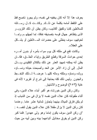 ‫ﻴﻌﺭﻑ ﻫﺫﺍ ﺇﻻ ﺃﻨﻪ ﻜﺎﻥ ﻴﺨﻔﻴﻪ ﻓﻰ ﻨﻔﺴﻪ، ﻭﻟﻡ ﻴﺠﺭﺅ ﻨﺎﺼﺢ ﻗﻁ‬
‫ﻋﻠﻰ ﺍﻟﺘﻠﻔﻅ ﺃﻤﺎﻤﻪ ﺒﻜﻠﻤﺔ ﻋﻥ ﺫﻟـﻙ. ﻭﻜﺎﻨـﺕ ﻜـل ﺭﺴـﺎﺌﻠﻪ‬
‫ﻟﻠﺴﻼﻁﻴﻥ ﻜﺫ ‪‬ﺎ ﻭﺘﻠﻔﻴﻕ ﺃﻜﺎﺫﻴﺏ، ﻭﻜﺎﻥ ﻴﻅﻥ ﺃﻥ ﺫﻟﻙ ﺍﻟﺘﺯﻭﻴـﺭ‬
                                         ‫ﺒ‬
‫ﺍﻟﺫﻯ ﻴﺘﻅﺎﻫﺭ ﺠﻬﺎل ﻗﻭﻤﻪ ﺒﺘﺼﺩﻴﻘﻪ ﻨﻔﺎ ﹰﺎ، ﺇﻤﺎ ﻟﺠﻬﻠﻬـﻡ ﻭﺇﻤـﺎ‬
                    ‫ﻗ‬
‫ﻟﺨﻭﻓﻬﻡ، ﺴﻭﻑ ﻴﻨﻁﻠﻰ ﻋﻠﻰ ﺤﻀﺭﺍﺕ ﺍﻟﺴـﻼﻁﻴﻥ ﺃﻭ ﻴﺸـﻜل‬
                                             ‫ﻋﻠﻰ ﺍﻟﻌﻘﻼﺀ.‬
‫ﻭﻜﺎﻨﺕ ﺘﻘﻊ ﻓﻰ ﻤﻠﻜﻪ ﻜل ﻴﻭﻡ ﺴﻭﺍﺀ ﺒﺄﻤﺭﻩ ﺃﻭ ﺒﺩﻭﻥ ﺃﻤـﺭﻩ‬
‫ﺇﺤﺩﻯ ﺤﻭﺍﺩﺙ ﺍﻟﺴﺭﻗﺔ ﻭﻗﻁﻊ ﺍﻟﻁﺭﻴﻕ ﻭﺇﻴﺫﺍﺀ ﺍﻟﺨﻠـﻕ، ﻓﻜـﺎﻥ‬
‫ﻴﻅﻥ ﺃﻨﻪ ﻴﻤﻜﻨﻪ ﺘﻤﻬﻴﺩ ﺍﻟﻌﺫﺭ ﻋﻥ ﺫﻟﻙ ﺒﺎﻟﻜﻼﻡ ﺍﻟﺘﻘﻠﻴﺩﻯ ﻭﺒـﺫل‬
‫ﺍﻟﻤﺎل. ﺇﻟﻰ ﺃﻥ ﺯﺍﺩ ﺍﻷﻤﺭ ﻋﻥ ﺍﻟﺤﺩ ﻭﺃﺼﺒﺤﺕ ﺤﻴﺎﺘﻪ ﻭﻨﺴـﺎﺅﻩ‬
‫ﻭﻭﻟﺩﻩ ﻭﺩﻤﺎﺅﻩ ﻭﻤﻠﻜﻪ ﻭﻤﺎﻟﻪ ﻜﻠﻬـﺎ ﻋﺭﻀـﺔ ﻟـﺫﻟﻙ ﺍﻟﺘﺨـﺒﻁ‬
‫ﻭﺍﻟﺠﻨﻭﻥ. ﻭﻟﻴﺱ ﺫﻟﻙ ﻜﻠﻪ ﺒﺤﺎﺠﺔ ﺇﻟﻰ ﺸﺭﺡ ﺃﻭ ﺘﻘﺭﻴﺭ؛ ﻷﻨﻪ ﻓﻰ‬
                         ‫ﻏﺎﻴﺔ )٣٥٢( ﺍﻟﻭﻀﻭﺡ ﻭﺍﻻﺸﺘﻬﺎﺭ.‬
‫ﻭﻜﺎﻥ ﺭﻜﻥ ﺍﻟﺩﻴﻥ ﺨﻭﺭﺸﺎﻩ ﻫﻭ ﺃﻜﺒﺭ ﺃﺒﻨﺎﺀ ﻋﻼﺀ ﺍﻟﺩﻴﻥ، ﻭﻓﻰ‬
‫ﺃﺜﻨﺎﺀ ﻁﻔﻭﻟﺘﻪ ﻜﺎﻥ ﻋﻼﺀ ﺍﻟﺩﻴﻥ ﻨﻔﺴﻪ ﻻ ﻴﺯﺍل ﻓﻰ ﺴﻥ ﺍﻟﺸﺒﺎﺏ ﺇﺫ‬
‫ﻟﻡ ﻴﻜﻥ ﻓﺎﺭﻕ ﺍﻟﻤﻴﻼﺩ ﺒﻴﻨﻬﻤﺎ ﻴﺘﺠﺎﻭﺯ ﺜﻤﺎﻨﻴﺔ ﻋﺸﺭ ﻋﺎ ‪‬ﺎ. ﻭﻋﻨﺩﻤﺎ‬
         ‫ﻤ‬
‫ﻜﺎﻥ ﺭﻜﻥ ﺍﻟﺩﻴﻥ ﻻ ﻴﺯﺍل ﻁﻔﻼ ﻜﺎﻥ ﻋﻼﺀ ﺍﻟﺩﻴﻥ ﻴﻘﻭل ﻟﻨﻔﺴـﻪ :‬
‫"ﺇﻥ ﺭﻜﻥ ﺍﻟﺩﻴﻥ ﺴﻭﻑ ﻴﻜﻭﻥ ﺇﻤﺎ ‪‬ﺎ ﻭﻫﻭ ﻭﻟﻰ ﻋﻬﺩﻯ". ﻓﻠﻤﺎ ﻜﺒﺭ‬
                         ‫ﻤ‬
‫ﺭﻜﻥ ﺍﻟﺩﻴﻥ ﻟﻡ ﻴﻔﺭﻕ ﻤﺨﺎﺫﻴل ﺃﺘﺒﺎﻋﻬﻤﺎ ﺒﻴﻨﻪ ﻭﺒﻴﻥ ﺃﺒﻴﻪ ﻤﻥ ﺤﻴﺙ‬
 