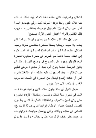 ‫ﺍﻟﺘﻌﻅﻴﻡ ﻭﺍﻟﻤﺭﺘﺒﺔ، ﻓﻜﺎﻥ ﺤﻜﻤﻪ ﻨﺎﻓ ﹰﺍ ﻜﺤﻜﻡ ﺃﺒﻴﻪ. ﻟﺫﻟﻙ ﺍﺴـﺘﺎﺀ‬
                        ‫ﺫ‬
‫ﻤﻨﻪ ﻋﻼﺀ ﺍﻟﺩﻴﻥ ﻭﺃﺨﺫ ﻴﺭﺩﺩ: "ﺴﻭﻑ ﺃﺠﻌل ﻭﻟﻰ ﻋﻬـﺩﻯ ﺍﺒ ﹰـﺎ‬
  ‫ﻨ‬
‫ﺁﺨﺭ ﻏﻴﺭ ﺭﻜﻥ ﺍﻟﺩﻴﻥ". ﻓﻠﻡ ﻴﻘﺒل ﻗﻭﻤﻬﻤﺎ، ﺒﻤﻘﺘﻀﻰ ﻤـﺫﻫﺒﻬﻡ،‬
           ‫ﺫﻟﻙ ﺍﻟﻜﻼﻡ ﻭﻗﺎﻟﻭﺍ: " ﺍﻋﺘﺒﺎﺭ ﺍﻟﻨﺹ ﺍﻷﻭل ﺼﺤﻴﺢ".‬
‫ﻭﻤﻥ ﺃﺠل ﺫﻟﻙ ﻜﺎﻥ ﻋﻼﺀ ﺍﻟﺩﻴﻥ ﻴﺅﺫﻯ ﺭﻜﻥ ﺍﻟﺩﻴﻥ ﻜﻤﺎ ﻜﺎﻥ‬
‫ﻴﻌﺫﺒﻪ ﺒﻼ ﺴﺒﺏ، ﻭﻴﻌﺎﻗﺒﻪ ﺒﺼﻔﺔ ﻤﺴﺘﻤﺭﺓ ﺒﻤﻘﺘﻀﻰ ﺠﻨﻭﻨﻪ ﻭﻏﻠﺒﺔ‬
‫ﺍﺨﺘﻼل ﻋﻘﻠﻪ، ﻜﻤﺎ ﻜﺎﻥ ﺩﺍﺌﻡ ﺍﻟﻤﺅﺍﺨﺫﺓ ﻟﻪ. ﻭﻜﺎﻥ ﻗﺩ ﺍﻀـﻁﺭﻩ‬
‫ﺇﻟﻰ ﺍﻟﺒﻘﺎﺀ ﺒﺼﻔﺔ ﺩﺍﺌﻤﺔ ﻤﻊ ﺍﻟﺤﺭﻴﻡ ﻓﻰ ﺤﺠﺭﺓ ﻤﺠﺎﻭﺭﺓ ﻟﺤﺠﺭﺓ‬
‫ﺃﺒﻴﻪ، ﻓﻠﻡ ﻴﻜﻥ ﻴﺠﺭﺅ ﻋﻠﻰ ﺍﻟﺨﺭﻭﺝ ﻓﻰ ﻭﻀﺢ ﺍﻟﻨﻬـﺎﺭ. ﻓﻜـﺎﻥ‬
‫ﻴﻨﺘﻬﺯ ﺍﻟﻔﺭﺼﺔ ﻋﻨﺩﻤﺎ ﻴﻜﻭﻥ ﺃﺒﻭﻩ ﺜﻤﻼ ﺃﻭ ﻤﺸﻐﻭﻻ ﺒﺭﻋﻰ ﻗﻁﻴﻊ‬
          ‫ﹰ‬        ‫ﹰ‬
‫ﻤﻥ ﺍﻷﻏﻨﺎﻡ – ﻭﻓ ﹰﺎ ﻟﻤﺎ ﺠﺭﺕ ﻋﻠﻴﻪ ﻋﺎﺩﺘﻪ - ﺃﻭ ﻤﻨﺸﻐﻼ ﺒﺸﻰﺀ‬
     ‫ﹰ‬                              ‫ﻘ‬
‫ﺁﺨﺭ ﺃﻭ ﻏﺎﻓﻼ )ﻋﻨﻪ( ﻓﻴﺘﺴﻠل ﻤﻥ ﺍﻟﺤﺠﺭﺓ ﻓﻰ ﺍﻟﻤﺴﺎﺀ ﻟﺸـﺭﺏ‬
                           ‫ﺍﻟﺨﻤﺭ ﺃﻭ ﻴﺫﻫﺏ ﺇﻟﻰ ﺤﻴﺙ ﻴﺭﻴﺩ.‬
‫ﻤﺠﻤل ﺍﻟﻘﻭل ﺃﻥ ﻋﻠﺔ ﺠﻨﻭﻥ ﻋﻼﺀ ﺍﻟﺩﻴﻥ ﻭﻏﻠﺒﺔ ﻫﻭﺴﻪ ﻗـﺩ‬
‫ﺍﺸﺘﺩ ﻓﻰ ﺸﻬﻭﺭ ﺴﻨﺔ ﺜﻼﺙ ﻭﺨﻤﺴﻴﻥ ﻭﺴﺘﻤﺎﺌﺔ، ﻓﺎﺯﺩﺍﺩ ﺘﻐﻴـﺭﻩ‬
‫ﻋﻠﻰ ﺭﻜﻥ ﺍﻟﺩﻴﻥ ﺒﺎﻷﺴﺒﺎﺏ ﻭﺍﻻﺘﻔﺎﻗﺎﺕ ﺍﻟﻔﻠﻜﻴـﺔ ﺍﻟﺘـﻰ ﻴﻁـﻭل‬
‫ﺘﻔﺼﻴل ﺍﻟﺤﺩﻴﺙ ﻋﻨﻬﺎ، ﻭﻻ ﻴﻠﻴﻕ ﺇﻴﺭﺍﺩﻫﺎ ﻓـﻰ ﻫـﺫﺍ ﺍﻟﺘـﺎﺭﻴﺦ،‬
‫ﻓﺎﺴﺘﻤﺭ ﻓﻰ ﻋﻘﺎﺒﻪ ﻭﺇﻴﺫﺍﺌﻪ، ﻭﻜﺎﻥ ﻴﻭﺍﺼل ﻤﻬﺎﺠﻤﺘـﻪ ﻭﺘﻬﺩﻴـﺩﻩ‬
‫ﻭﻭﻋﻴﺩﻩ، ﺤﺘﻰ ﺨﺎﻑ ﺍﻟﻭﻟﺩ ﻤﻨﻪ ﻋﻠـﻰ ﺤﻴﺎﺘـﻪ ﻭﻜـﺎﻥ ﻴﻘـﻭل‬
 