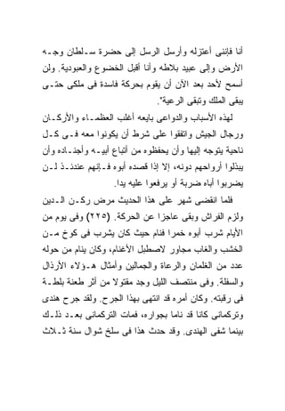 ‫ﺃﻨﺎ ﻓﺈﻨﻨﻰ ﺃﻋﺘﺯﻟﻪ ﻭﺃﺭﺴل ﺍﻟﺭﺴل ﺇﻟﻰ ﺤﻀﺭﺓ ﺴـﻠﻁﺎﻥ ﻭﺠـﻪ‬
‫ﺍﻷﺭﺽ ﻭﺇﻟﻰ ﻋﺒﻴﺩ ﺒﻼﻁﻪ ﻭﺃﻨﺎ ﺃﻗﺒل ﺍﻟﺨﻀﻭﻉ ﻭﺍﻟﻌﺒﻭﺩﻴﺔ. ﻭﻟﻥ‬
‫ﺃﺴﻤﺢ ﻷﺤﺩ ﺒﻌﺩ ﺍﻵﻥ ﺃﻥ ﻴﻘﻭﻡ ﺒﺤﺭﻜﺔ ﻓﺎﺴﺩﺓ ﻓﻰ ﻤﻠﻜﻰ ﺤﺘـﻰ‬
                               ‫ﻴﺒﻘﻰ ﺍﻟﻤﻠﻙ ﻭﺘﺒﻘﻰ ﺍﻟﺭﻋﻴﺔ".‬
‫ﻟﻬﺫﻩ ﺍﻷﺴﺒﺎﺏ ﻭﺍﻟﺩﻭﺍﻋﻰ ﺒﺎﻴﻌﻪ ﺃﻏﻠﺏ ﺍﻟﻌﻅﻤـﺎﺀ ﻭﺍﻷﺭﻜـﺎﻥ‬
‫ﻭﺭﺠﺎل ﺍﻟﺠﻴﺵ ﻭﺍﺘﻔﻘﻭﺍ ﻋﻠﻰ ﺸﺭﻁ ﺃﻥ ﻴﻜﻭﻨﻭﺍ ﻤﻌﻪ ﻓـﻰ ﻜـل‬
‫ﻨﺎﺤﻴﺔ ﻴﺘﻭﺠﻪ ﺇﻟﻴﻬﺎ ﻭﺃﻥ ﻴﺤﻔﻅﻭﻩ ﻤﻥ ﺃﺘﺒﺎﻉ ﺃﺒﻴـﻪ ﻭﺃﺠﻨـﺎﺩﻩ ﻭﺃﻥ‬
‫ﻴﺒﺫﻟﻭﺍ ﺃﺭﻭﺍﺤﻬﻡ ﺩﻭﻨﻪ، ﺇﻻ ﺇﺫﺍ ﻗﺼﺩﻩ ﺃﺒﻭﻩ ﻓـﺈﻨﻬﻡ ﻋﻨﺩﺌـﺫ ﻟـﻥ‬
                   ‫ﻴﻀﺭﺒﻭﺍ ﺃﺒﺎﻩ ﻀﺭﺒﺔ ﺃﻭ ﻴﺭﻓﻌﻭﺍ ﻋﻠﻴﻪ ﻴ ‪‬ﺍ.‬
                     ‫ﺩ‬
‫ﻓﻠﻤﺎ ﺍﻨﻘﻀﻰ ﺸﻬﺭ ﻋﻠﻰ ﻫﺫﺍ ﺍﻟﺤﺩﻴﺙ ﻤﺭﺽ ﺭﻜـﻥ ﺍﻟـﺩﻴﻥ‬
‫ﻭﻟﺯﻡ ﺍﻟﻔﺭﺍﺵ ﻭﺒﻘﻰ ﻋﺎﺠ ‪‬ﺍ ﻋﻥ ﺍﻟﺤﺭﻜﺔ. )٥٢٢( ﻭﻓﻰ ﻴﻭﻡ ﻤﻥ‬
                             ‫ﺯ‬
‫ﺍﻷﻴﺎﻡ ﺸﺭﺏ ﺃﺒﻭﻩ ﺨﻤ ‪‬ﺍ ﻓﻨﺎﻡ ﺤﻴﺙ ﻜﺎﻥ ﻴﺸﺭﺏ ﻓﻰ ﻜﻭﺥ ﻤـﻥ‬
                              ‫ﺭ‬
‫ﺍﻟﺨﺸﺏ ﻭﺍﻟﻐﺎﺏ ﻤﺠﺎﻭﺭ ﻻﺼﻁﺒل ﺍﻷﻏﻨﺎﻡ، ﻭﻜﺎﻥ ﻴﻨﺎﻡ ﻤﻥ ﺤﻭﻟﻪ‬
‫ﻋﺩﺩ ﻤﻥ ﺍﻟﻐﻠﻤﺎﻥ ﻭﺍﻟﺭﻋﺎﺓ ﻭﺍﻟﺠﻤﺎﻟﻴﻥ ﻭﺃﻤﺜﺎل ﻫـﺅﻻﺀ ﺍﻷﺭﺫﺍل‬
‫ﻭﺍﻟﺴﻔﻠﺔ. ﻭﻓﻰ ﻤﻨﺘﺼﻑ ﺍﻟﻠﻴل ﻭﺠﺩ ﻤﻘﺘﻭﻻ ﻤﻥ ﺃﺜﺭ ﻁﻌﻨﺔ ﺒﻠﻁـﺔ‬
‫ﻓﻰ ﺭﻗﺒﺘﻪ. ﻭﻜﺎﻥ ﺃﻤﺭﻩ ﻗﺩ ﺍﻨﺘﻬﻰ ﺒﻬﺫﺍ ﺍﻟﺠﺭﺡ. ﻭﻟﻘﺩ ﺠﺭﺡ ﻫﻨﺩﻯ‬
‫ﻭﺘﺭﻜﻤﺎﻨﻰ ﻜﺎﻨﺎ ﻗﺩ ﻨﺎﻤﺎ ﺒﺠﻭﺍﺭﻩ، ﻓﻤﺎﺕ ﺍﻟﺘﺭﻜﻤﺎﻨﻰ ﺒﻌـﺩ ﺫﻟـﻙ‬
‫ﺒﻴﻨﻤﺎ ﺸﻔﻰ ﺍﻟﻬﻨﺩﻯ. ﻭﻗﺩ ﺤﺩﺙ ﻫﺫﺍ ﻓﻰ ﺴﻠﺦ ﺸﻭﺍل ﺴﻨﺔ ﺜـﻼﺙ‬
 