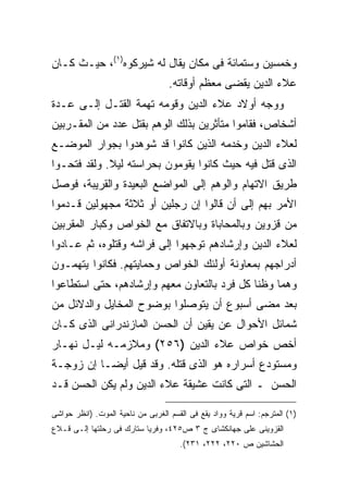 ‫ﻭﺨﻤﺴﻴﻥ ﻭﺴﺘﻤﺎﺌﺔ ﻓﻰ ﻤﻜﺎﻥ ﻴﻘﺎل ﻟﻪ ﺸﻴﺭﻜﻭﻩ)١(، ﺤﻴـﺙ ﻜـﺎﻥ‬
                                   ‫ﻋﻼﺀ ﺍﻟﺩﻴﻥ ﻴﻘﻀﻰ ﻤﻌﻅﻡ ﺃﻭﻗﺎﺘﻪ.‬
‫ﻭﻭﺠﻪ ﺃﻭﻻﺩ ﻋﻼﺀ ﺍﻟﺩﻴﻥ ﻭﻗﻭﻤﻪ ﺘﻬﻤﺔ ﺍﻟﻘﺘـل ﺇﻟـﻰ ﻋـﺩﺓ‬
‫ﺃﺸﺨﺎﺹ، ﻓﻘﺎﻤﻭﺍ ﻤﺘﺄﺜﺭﻴﻥ ﺒﺫﻟﻙ ﺍﻟﻭﻫﻡ ﺒﻘﺘل ﻋﺩﺩ ﻤﻥ ﺍﻟﻤﻘـﺭﺒﻴﻥ‬
‫ﻟﻌﻼﺀ ﺍﻟﺩﻴﻥ ﻭﺨﺩﻤﻪ ﺍﻟﺫﻴﻥ ﻜﺎﻨﻭﺍ ﻗﺩ ﺸﻭﻫﺩﻭﺍ ﺒﺠﻭﺍﺭ ﺍﻟﻤﻭﻀـﻊ‬
‫ﺍﻟﺫﻯ ﻗﺘل ﻓﻴﻪ ﺤﻴﺙ ﻜﺎﻨﻭﺍ ﻴﻘﻭﻤﻭﻥ ﺒﺤﺭﺍﺴﺘﻪ ﻟﻴﻼ. ﻭﻟﻘﺩ ﻓﺘﺤـﻭﺍ‬
‫ﻁﺭﻴﻕ ﺍﻻﺘﻬﺎﻡ ﻭﺍﻟﻭﻫﻡ ﺇﻟﻰ ﺍﻟﻤﻭﺍﻀﻊ ﺍﻟﺒﻌﻴﺩﺓ ﻭﺍﻟﻘﺭﻴﺒﺔ، ﻓﻭﺼل‬
‫ﺍﻷﻤﺭ ﺒﻬﻡ ﺇﻟﻰ ﺃﻥ ﻗﺎﻟﻭﺍ ﺇﻥ ﺭﺠﻠﻴﻥ ﺃﻭ ﺜﻼﺜﺔ ﻤﺠﻬﻭﻟﻴﻥ ﻗـﺩﻤﻭﺍ‬
‫ﻤﻥ ﻗﺯﻭﻴﻥ ﻭﺒﺎﻟﻤﺤﺎﺒﺎﺓ ﻭﺒﺎﻻﺘﻔﺎﻕ ﻤﻊ ﺍﻟﺨﻭﺍﺹ ﻭﻜﺒﺎﺭ ﺍﻟﻤﻘﺭﺒﻴﻥ‬
‫ﻟﻌﻼﺀ ﺍﻟﺩﻴﻥ ﻭﺇﺭﺸﺎﺩﻫﻡ ﺘﻭﺠﻬﻭﺍ ﺇﻟﻰ ﻓﺭﺍﺸﻪ ﻭﻗﺘﻠﻭﻩ، ﺜﻡ ﻋـﺎﺩﻭﺍ‬
‫ﺃﺩﺭﺍﺠﻬﻡ ﺒﻤﻌﺎﻭﻨﺔ ﺃﻭﻟﺌﻙ ﺍﻟﺨﻭﺍﺹ ﻭﺤﻤﺎﻴﺘﻬﻡ. ﻓﻜﺎﻨﻭﺍ ﻴﺘﻬﻤـﻭﻥ‬
‫ﻭﻫﻤﺎ ﻭﻅﻨﺎ ﻜل ﻓﺭﺩ ﺒﺎﻟﺘﻌﺎﻭﻥ ﻤﻌﻬﻡ ﻭﺇﺭﺸﺎﺩﻫﻡ، ﺤﺘﻰ ﺍﺴﺘﻁﺎﻋﻭﺍ‬
‫ﺒﻌﺩ ﻤﻀﻰ ﺃﺴﺒﻭﻉ ﺃﻥ ﻴﺘﻭﺼﻠﻭﺍ ﺒﻭﻀﻭﺡ ﺍﻟﻤﺨﺎﻴل ﻭﺍﻟﺩﻻﺌل ﻤﻥ‬
‫ﺸﻤﺎﺌل ﺍﻷﺤﻭﺍل ﻋﻥ ﻴﻘﻴﻥ ﺃﻥ ﺍﻟﺤﺴﻥ ﺍﻟﻤﺎﺯﻨﺩﺭﺍﻨﻰ ﺍﻟﺫﻯ ﻜـﺎﻥ‬
‫ﺃﺨﺹ ﺨﻭﺍﺹ ﻋﻼﺀ ﺍﻟﺩﻴﻥ )٦٥٢( ﻭﻤﻼﺯﻤـﻪ ﻟﻴـل ﻨﻬـﺎﺭ‬
‫ﻭﻤﺴﺘﻭﺩﻉ ﺃﺴﺭﺍﺭﻩ ﻫﻭ ﺍﻟﺫﻯ ﻗﺘﻠﻪ. ﻭﻗﺩ ﻗﻴل ﺃﻴ ‪‬ـﺎ ﺇﻥ ﺯﻭﺠـﺔ‬
           ‫ﻀ‬
‫ﺍﻟﺤﺴﻥ ـ ﺍﻟﺘﻰ ﻜﺎﻨﺕ ﻋﺸﻴﻘﺔ ﻋﻼﺀ ﺍﻟﺩﻴﻥ ﻭﻟﻡ ﻴﻜﻥ ﺍﻟﺤﺴﻥ ﻗـﺩ‬

‫)١( ﺍﻟﻤﺘﺭﺠﻡ: ﺍﺴﻡ ﻗﺭﻴﺔ ﻭﻭﺍﺩ ﻴﻘﻊ ﻓﻰ ﺍﻟﻘﺴﻡ ﺍﻟﻐﺭﺒﻰ ﻤﻥ ﻨﺎﺤﻴﺔ ﺍﻟﻤﻭﺕ. )ﺍﻨﻅﺭ ﺤﻭﺍﺸﻰ‬
‫ﺍﻟﻘﺯﻭﻴﻨﻰ ﻋﻠﻰ ﺠﻬﺎﻨﻜﺸﺎﻯ ﺝ ٣ ﺹ٥٢٤، ﻭﻓﺭﻴﺎ ﺴﺘﺎﺭﻙ ﻓﻰ ﺭﺤﻠﺘﻬﺎ ﺇﻟـﻰ ﻗـﻼﻉ‬
                                      ‫ﺍﻟﺤﺸﺎﺸﻴﻥ ﺹ ٠٢٢، ٢٢٢، ١٣٢(.‬
 