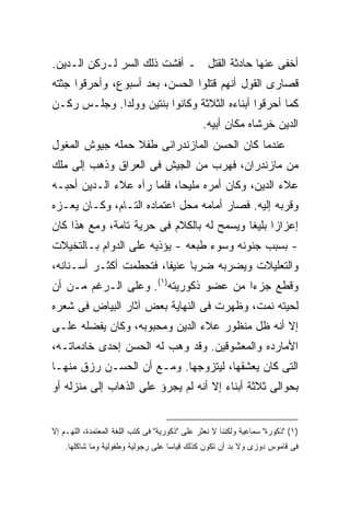 ‫ﺃﺨﻔﻰ ﻋﻨﻬﺎ ﺤﺎﺩﺜﺔ ﺍﻟﻘﺘل ـ ﺃﻓﺸﺕ ﺫﻟﻙ ﺍﻟﺴﺭ ﻟـﺭﻜﻥ ﺍﻟـﺩﻴﻥ.‬
‫ﻗﺼﺎﺭﻯ ﺍﻟﻘﻭل ﺃﻨﻬﻡ ﻗﺘﻠﻭﺍ ﺍﻟﺤﺴﻥ، ﺒﻌﺩ ﺃﺴﺒﻭﻉ، ﻭﺃﺤﺭﻗﻭﺍ ﺠﺜﺘﻪ‬
‫ﻜﻤﺎ ﺃﺤﺭﻗﻭﺍ ﺃﺒﻨﺎﺀﻩ ﺍﻟﺜﻼﺜﺔ ﻭﻜﺎﻨﻭﺍ ﺒﻨﺘﻴﻥ ﻭﻭﻟﺩﺍ. ﻭﺠﻠـﺱ ﺭﻜـﻥ‬
                                               ‫ﺍﻟﺩﻴﻥ ﺨﺭﺸﺎﻩ ﻤﻜﺎﻥ ﺃﺒﻴﻪ.‬
‫ﻋﻨﺩﻤﺎ ﻜﺎﻥ ﺍﻟﺤﺴﻥ ﺍﻟﻤﺎﺯﻨﺩﺭﺍﻨﻰ ﻁﻔﻼ ﺤﻤﻠﻪ ﺠﻴﻭﺵ ﺍﻟﻤﻐﻭل‬
‫ﻤﻥ ﻤﺎﺯﻨﺩﺭﺍﻥ، ﻓﻬﺭﺏ ﻤﻥ ﺍﻟﺠﻴﺵ ﻓﻰ ﺍﻟﻌﺭﺍﻕ ﻭﺫﻫﺏ ﺇﻟﻰ ﻤﻠﻙ‬
‫ﻋﻼﺀ ﺍﻟﺩﻴﻥ، ﻭﻜﺎﻥ ﺃﻤﺭﻩ ﻤﻠﻴ ‪‬ﺎ، ﻓﻠﻤﺎ ﺭﺁﻩ ﻋﻼﺀ ﺍﻟـﺩﻴﻥ ﺃﺤﺒـﻪ‬
                            ‫ﺤ‬
‫ﻭﻗﺭﺒﻪ ﺇﻟﻴﻪ. ﻓﺼﺎﺭ ﺃﻤﺎﻤﻪ ﻤﺤل ﺍﻋﺘﻤﺎﺩﻩ ﺍﻟﺘـﺎﻡ، ﻭﻜـﺎﻥ ﻴﻌـﺯﻩ‬
‫ﺇﻋﺯﺍ ‪‬ﺍ ﺒﻠﻴ ﹰﺎ ﻭﻴﺴﻤﺢ ﻟﻪ ﺒﺎﻟﻜﻼﻡ ﻓﻰ ﺤﺭﻴﺔ ﺘﺎﻤﺔ، ﻭﻤﻊ ﻫﺫﺍ ﻜﺎﻥ‬
                                           ‫ﺯ ﻐ‬
‫- ﺒﺴﺒﺏ ﺠﻨﻭﻨﻪ ﻭﺴﻭﺀ ﻁﺒﻌﻪ - ﻴﺅﺫﻴﻪ ﻋﻠﻰ ﺍﻟﺩﻭﺍﻡ ﺒـﺎﻟﺘﺨﻴﻼﺕ‬
‫ﻭﺍﻟﺘﻌﻠﻴﻼﺕ ﻭﻴﻀﺭﺒﻪ ﻀﺭ ‪‬ﺎ ﻋﻨﻴ ﹰﺎ، ﻓﺘﺤﻁﻤﺕ ﺃﻜﺜـﺭ ﺃﺴـﻨﺎﻨﻪ،‬
                        ‫ﻔ‬      ‫ﺒ‬
‫ﻭﻗﻁﻊ ﺠﺯﺀﺍ ﻤﻥ ﻋﻀﻭ ﺫﻜﻭﺭﻴﺘﻪ)١(. ﻭﻋﻠﻰ ﺍﻟـﺭﻏﻡ ﻤـﻥ ﺃﻥ‬
                                      ‫ﹰ‬
‫ﻟﺤﻴﺘﻪ ﻨﻤﺕ، ﻭﻅﻬﺭﺕ ﻓﻰ ﺍﻟﻨﻬﺎﻴﺔ ﺒﻌﺽ ﺁﺜﺎﺭ ﺍﻟﺒﻴﺎﺽ ﻓﻰ ﺸﻌﺭﻩ‬
‫ﺇﻻ ﺃﻨﻪ ﻅل ﻤﻨﻅﻭﺭ ﻋﻼﺀ ﺍﻟﺩﻴﻥ ﻭﻤﺤﺒﻭﺒﻪ، ﻭﻜﺎﻥ ﻴﻔﻀﻠﻪ ﻋﻠـﻰ‬
‫ﺍﻷﻤﺎﺭﺩﻩ ﻭﺍﻟﻤﻌﺸﻭﻗﻴﻥ. ﻭﻗﺩ ﻭﻫﺏ ﻟﻪ ﺍﻟﺤﺴﻥ ﺇﺤﺩﻯ ﺨﺎﺩﻤﺎﺘـﻪ،‬
‫ﺍﻟﺘﻰ ﻜﺎﻥ ﻴﻌﺸﻘﻬﺎ، ﻟﻴﺘﺯﻭﺠﻬﺎ. ﻭﻤـﻊ ﺃﻥ ﺍﻟﺤﺴـﻥ ﺭﺯﻕ ﻤﻨﻬـﺎ‬
‫ﺒﺤﻭﺍﻟﻰ ﺜﻼﺜﺔ ﺃﺒﻨﺎﺀ ﺇﻻ ﺃﻨﻪ ﻟﻡ ﻴﺠﺭﺅ ﻋﻠﻰ ﺍﻟﺫﻫﺎﺏ ﺇﻟﻰ ﻤﻨﺯﻟﻪ ﺃﻭ‬


‫)١( "ﺫﻜﻭﺭﺓ" ﺴﻤﺎﻋﻴﺔ ﻭﻟﻜﻨﻨﺎ ﻻ ﻨﻌﺜﺭ ﻋﻠﻰ "ﺫﻜﻭﺭﻴﺔ" ﻓﻰ ﻜﺘﺏ ﺍﻟﻠﻐﺔ ﺍﻟﻤﻌﺘﻤﺩﺓ، ﺍﻟﻠﻬـﻡ ﺇﻻ‬
    ‫ﻓﻰ ﻗﺎﻤﻭﺱ ﺩﻭﺯﻯ ﻭﻻ ﺒﺩ ﺃﻥ ﺘﻜﻭﻥ ﻜﺫﻟﻙ ﻗﻴﺎﺴﺎ ﻋﻠﻰ ﺭﺠﻭﻟﻴﺔ ﻭﻁﻔﻭﻟﻴﺔ ﻭﻤﺎ ﺸﺎﻜﻠﻬﺎ.‬
                                   ‫ﹰ‬
 