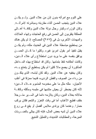 ‫ﻋﻠﻰ ﺍﻟﻨﻭﻡ ﻤﻊ ﺍﻤﺭﺃﺘﻪ ﺒﺩﻭﻥ ﺇﺫﻥ ﻤﻥ ﻋﻼﺀ ﺍﻟﺩﻴﻥ. ﻭﻟـﻡ ﻴﻜـﻥ‬
‫ﻋﻼﺀ ﺍﻟﺩﻴﻥ ﻴﺘﺠﻨﺏ ﺍﻟﺤﺴﻥ ﺃﺜﻨﺎﺀ ﻤﻘﺎﺭﺒﺘﻪ ﻭﻤﺒﺎﺸﺭﺘﻪ ﻻﻤﺭﺃﺘـﻪ.‬
‫ﻭﻜﺎﻥ ﺍﻟﻭﺯﺭﺍﺀ ﻭﻜﺒﺎﺭ ﺭﺠﺎل ﺩﻭﻟﺔ ﻋﻼﺀ ﺍﻟﺩﻴﻥ ﻭﻜﺎﻓـﺔ ﺃﻫـﺎﻟﻰ‬
‫ﺍﻟﻤﻤﻠﻜﺔ ﻴﺘﻘﺭﺒﻭﻥ ﺇﻟﻰ ﺍﻟﺤﺴﻥ ﻓﻰ ﺭﻓﻊ ﺍﻟﺤﺎﺠﺎﺕ ﻭﺇﻨﻬﺎﺀ ﺍﻟﺤﺎﻻﺕ‬
‫ﻭﺍﻟﻤﻬﻤﺎﺕ ﺍﻷﺨﺭﻯ، ﺒل ﻓﻰ )٧٥٢( ﺍﻟﻤﺼﺎﻟﺢ، ﺇﺫ ﻟﻡ ﻴﻜﻥ ﻫﻨﺎﻙ‬
‫ﻤﻥ ﻴﺴﺘﻁﻴﻊ ﻤﺒﺎﺴﻁﺔ ﻋﻼﺀ ﺍﻟﺩﻴﻥ ﻓﻰ ﺍﻟﺤﺩﻴﺙ ﻤﺜﻠﻪ، ﻭﻟﻡ ﻴﻜـﻥ‬
‫ﻴﻘﺒل ﺘﻨﻔﻴﺫ ﺃﻤﺭ ﺒﻘﻭل ﺍﻤﺭﺉ ﻏﻴﺭﻩ. ﻭﻜﺜﻴ ‪‬ﺍ ﻤﺎ ﻜـﺎﻥ ﺍﻟﺤﺴـﻥ‬
                ‫ﺭ‬
‫ﻴﻭﺍﻓﻕ ﺒﻨﻔﺴﻪ ﻋﻠﻰ ﻤﺎ ﻴﺭﻴﺩ ﺩﻭﻥ ﺍﺴﺘﻁﻼﻉ ﺭﺃﻯ ﻋﻼﺀ ﺍﻟـﺩﻴﻥ،‬
‫ﻭﻜﺎﻨﺕ ﺃﺤﻜﺎﻤﻪ ﺘﻨﻔﺫ ﺒﺘﻤﺎﻤﻬﺎ. ﻭﻜﺎﻥ ﻗﺩ ﺍﺴﺘﻁﺎﻉ ﺒﻬﺫﻩ ﺍﻟﻤـﺩﺍﺨل‬
‫ﺍﻟﻤﺫﻜﻭﺭﺓ ﺃﻥ ﻴﺠﻤﻊ ﻤﺎﻻ ﻜﺜﻴ ‪‬ﺍ ﻟﻡ ﻴﻜﻥ ﻴﺴﺘﻁﻴﻊ ﺃﻥ ﻴﺘﻤﺘﻊ ﺒـﻪ،‬
                             ‫ﺭ‬
‫ﻭﻜﺎﻥ ﻴﺨﻔﻴﻪ ﻋﻥ ﻋﻼﺀ ﺍﻟﺩﻴﻥ. ﻭﻟﻘﺩ ﻜﺎﻥ ﻟﺒﺎﺴﻪ، ﺍﻟﺫﻯ ﻴﺘﻜـﻭﻥ‬
‫ﻤﻥ ﺭﺩﺍﺀ ﻤﻥ ﺍﻟﺼﻭﻑ ﻭﺍﻟﻘﻁﻥ ﺍﻟﺭﺩﻯﺀ، ﻗﺩﻴ ‪‬ﺎ ﻤﻤﺯ ﹰﺎ ﻓﻰ ﺃﻏﻠﺏ‬
         ‫ﻗ‬      ‫ﻤ‬
‫ﺍﻷﺤﻴﺎﻥ، ﻤﺜﻠﻪ ﻤﺜل ﻤﺎ ﻋﻠﻰ ﻤﺨﺩﻭﻤﻪ ﺍﻟﻤﺫﻤﻭﻡ ﻋـﻼﺀ ﺍﻟـﺩﻴﻥ؛‬
‫ﻷﻨﻪ ﻜﺎﻥ ﻴﻀﻁﺭ ﺃﻥ ﻴﻌﻴﺵ ﻤﺘﺸﺒ ‪‬ﺎ ﻓﻰ ﻤﻠﺒﺴﻪ ﻭﻤﺄﻜﻠﻪ ﻭﻜﺎﻓـﺔ‬
                        ‫ﻬ‬
‫ﺤﺎﻻﺘﻪ ﺒﻌﻼﺀ ﺍﻟﺩﻴﻥ، ﻭﻜﺎﻥ ﻴﻼﺯﻤﻪ ﺩﺍﺌ ‪‬ﺎ ﻓﻰ ﺍﻟﺴـﻴﺭ ﻤﺘـﺭﺠﻼ‬
                  ‫ﻤ‬
‫ﺨﻠﻑ ﻗﻁﻴﻊ ﺍﻷﻏﻨﺎﻡ، ﺃﻤﺎ ﻓﻰ ﻭﻗﺕ ﺍﻟﺘﻌﺯﺯ ﻭﺍﻟﺘﻨﻌﻡ ﻓﻜﺎﻥ ﻴﺭﻜﺏ‬
‫ﺤﻤﺎ ‪‬ﺍ. ﻭﻋﻨﺩﻤﺎ ﻜﺎﻥ ﻴﺭﺘﺩﻯ ﻤﻼﺒﺱ ﺃﻓﻀل ﺃﻭ ﻴﻘﻊ ﻓـﻰ ﺭﻭﻉ‬
                                            ‫ﺭ‬
‫ﻋﻼﺀ ﺍﻟﺩﻴﻥ ﺃﻥ ﻟﺩﻴﻪ ﺒﻌﺽ ﺍﻟﻤﺎل، ﻓﺈﻨﻪ ﻜﺎﻥ ﻴﺒﺘﻠﻰ ﺒﺎﻟﻀـﺭﺒﺎﺕ‬
             ‫ﺍﻟﻤﺒﺭﺤﺔ، ﻭﺍﻟﻤﻁﺎﻟﺒﺎﺕ ﺍﻟﺸﺩﻴﺩﺓ، ﻭﺍﻟﺘﻤﺜﻴل ﺍﻟﺸﻨﻴﻊ.‬
 